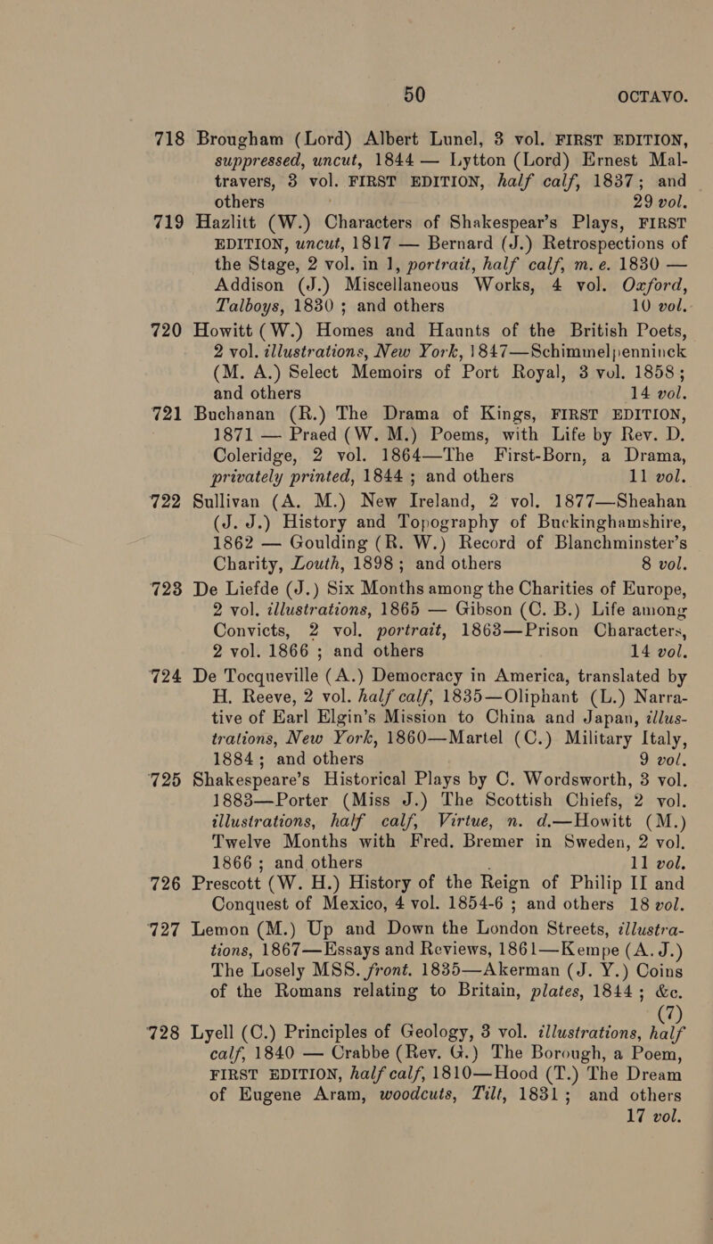 718 Brougham (Lord) Albert Lunel, 3 vol. FIRST EDITION, suppressed, uncut, 1844 — Lytton (Lord) Ernest Mal- travers, 3 hs FIRST EDITION, half calf, 1837; and others 29 vol. 719 Hazlitt (W.) Charethtehs of Shakespear’s Plays, FIRST EDITION, wncut, 1817 — Bernard (J.) Retrospections of the Stage, 2 vol. in 1, portrait, half calf, m. e. 1830 — Addison (J.) Miscellaneous Works, 4 vol. Oxford, Talboys, 1830 ; and others 10 vol. 720 Howitt (W.) Homes and Haunts of the British Poets, 2 vol. illustrations, New York, 1847—Schimmelpenninck (M. A.) Select Memoirs of Port Royal, 3 vol. 1858; and others ‘14 vol. 721 Buchanan (R.) The Drama of Kings, FIRST EDITION, 1871 — Praed (W. M.) Poems, with Life by Rev. D. Coleridge, 2 vol. 1864—The First-Born, a Drama, privately printed, 1844 ; and others 11 vol. 722 Sullivan (A. M.) New Ireland, 2 vol. 1877—Sheahan (J. J.) History and Topography of Buckinghamshire, 1862 — Goulding (R. W.) Record of Blanchminster’s Charity, Louth, 1898; and others 8 vol. 723 De Liefde (J.) Six Months among the Charities of Europe, 2 vol. illustrations, 1865 — Gibson (C. B.) Life among Convicts, 2 vol. portrait, 1863—Prison Characters, 2 vol. 1866 ; and others 14 vol. 724 De Tocqueville (A.) Democracy in America, translated by H. Reeve, 2 vol. half calf, 1835—Oliphant (L.) Narra- tive of Earl Elgin’s Mission to China and Japan, ¢lus- trations, New York, 1860—Martel (C.) Military Italy, 1884; and others 9 vol. 725 Shakespeare’s Historical Plays by C. Wordsworth, 3 vol. 1888—Porter (Miss J.) The Scottish Chiefs, 2 vol. illustrations, half calf, Virtue, n. d.—Howitt (M.) Twelve Months with Fred. Bremer in Sweden, 2 vol. 1866 ; and others tI vol. 726 Prescott (W. H.) History of the Reign of Philip II and Conquest of Mexico, 4 vol. 1854-6 ; and others 18 vol. 727 Lemon (M.) Up and Down the Tishadh Streets, zllustra- tions, 1867— Essays and Reviews, 186 1=—Kenine (A.J.) The Losely MSS. front. 1835—Akerman (J. Y.) Coins of the Romans relating to Britain, plates, 1844; &amp;c. i 728 Lyell (C.) Principles of Geology, 3 vol. cllustrations, aid calf, 1840 — Crabbe (Rev. G.) The Borough, a Poem, FIRST EDITION, half calf, 1810—Hood (T.) The Dream of Eugene Aram, woodcuts, Tilt, 1831; and others 17 vol.