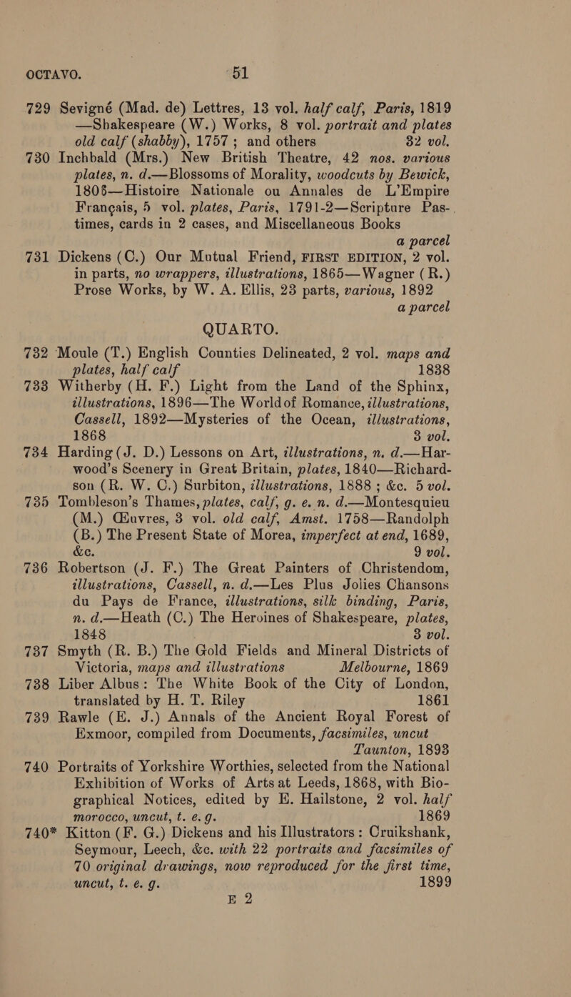 729 Sevigné (Mad. de) Lettres, 13 vol. half calf, Paris, 1819 —Shakespeare (W.) Works, 8 vol. portrait and plates old calf (shabby), 1757 ; and others 32 vol. 730 Inchbald (Mrs.) New British Theatre, 42 nos. various plates, n. d.—Blossoms of Morality, woodcuts by Bewick, 180$—Histoire Nationale ou Annales de L’Empire Francais, 5 vol. plates, Paris, 1791-2—Scripture Pas-. times, cards in 2 cases, and Miscellaneous Books a parcel 731 Dickens (C.) Our Mutual Friend, FIRST EDITION, 2 vol. in parts, no wrappers, illustrations, 1865— Wagner (R.) Prose Works, by W. A. Ellis, 23 parts, various, 1892 a parcel QUARTO. 732 Moule (T.) English Counties Delineated, 2 vol. maps and plates, half calf 1838 733 Witherby (H. F.) Light from the Land of the Sphinx, illustrations, 1896—The Worldof Romance, illustrations, Cassell, 1892—-Mysteries of the Ocean, illustrations, 1868 3 vol, 734 Harding(J. D.) Lessons on Art, illustrations, n. d.—Har- wood’s Scenery in Great Britain, plates, 1840—Richard- son (R. W. C.) Surbiton, illustrations, 1888 ; &amp;ec. 5 vol. 735 Tombleson’s Thames, plates, calf, g. e. n. d— Montesquieu (M.) Giuvres, 3 vol. old calf, Amst. 1758—Randolph (B.) The Present State of Morea, imperfect at end, 1689, &amp;e. 9 vol. 736 Robertson (J. F.) The Great Painters of Christendom, illustrations, Cassell, n. d.—Les Plus Jolies Chansons du Pays de France, illustrations, silk binding, Paris, n. d.—Heath (C.) The Heroines of Shakespeare, plates, 1848 3 vol. 737 Smyth (R. B.) The Gold Fields and Mineral Districts of Victoria, maps and illustrations Melbourne, 1869 738 Liber Albus: The White Book of the City of London, translated by H. T. Riley 1861 739 Rawle (E. J.) Annals of the Ancient Royal Forest of Exmoor, compiled from Documents, facsimiles, uncut Taunton, 1893 740 Portraits of Yorkshire Worthies, selected from the National Exhibition of Works of Arts at Leeds, 1868, with Bio- graphical Notices, edited by HE. Hailstone, 2 vol. half morocco, uncut, t. e.g. 1869 740* Kitton (F. G.) Dickens and his Illustrators: Cruikshank, Seymour, Leech, &amp;c. with 22 portraits and facsimiles of 70 original drawings, now reproduced for the first time, uncut, t. é g. 1899 E 2