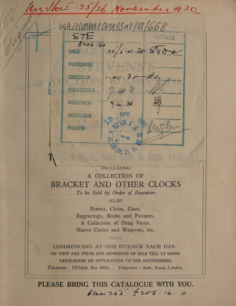 # y/ les 25726 Noreen kee 9 20. F 2 &gt; till f : Y F i | avi | fl AU | / ; Pian i oe 4 i COLIFCKED nl A - im « y | VS dee, | PASSER  “INCLUDING A COLLECTION OF BRACKET AND OTHER CLOCKS To be Sold by Order of Executors ALSO Pewter, China, Glass. Engravings, Books and Pictures. A Collection of Drug Vases. Native Curios and Weapons, etc. ES = COMMENCING AT ONE O’CLOCK EACH DAY. ON VIEW DAY PRIOR AND MORNINGS OF SALE TILL I2 NOON. - CATALOGUES ON APPLICATION TO THE AUCTIONEERS. Telephone: TEMple Bar 6882. Telegrams : Auks, Rand, London.     PLEASE BRING THIS CATALOGUE WITH YOU. hianr-~ 2457 Zr - L628