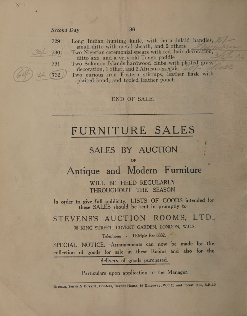 Second Day 36 729 Long Indian hunting knife, with horn inlaid han fo i j small ditto with metal sheath, and 2 others / 730 Two Nigerian ceremonial spears with red hair decoration, re: Fol Two Solomon Islands hardwood clubs with plaited grass’ decoration, 1 other, and 2 African assegais =&lt; 732 / Two curious iron Eastern stirrups, leather flask with. plaited band, and tooled leather pouch END OF SALE:  FURNITURE SALES SALES BY AUCTION | , Antique and Modern Furniture WILL BE HELD REGULARLY THROUGHOUT THE SEASON In order to give full publicity, LISTS OF GOODS intended for these SALES should be sent in promptly tu STEVENS’S AUCTION ROOMS, LTD.,, 38 KING STREET, COVENT GARDEN, LONDON, W.C.2. Telephone - TEMple Bar 6882, * SPECIAL NOTICE.—Arrangements can now be made for the collection of goods for sale in these Rooms and also for the delivery of goods purchased. bib Vig 5 oa Particulars upon application to the Manager. 2 le EES UU” Rippiz, Situ &amp; Durrus, Printers, Regent House, 89 Kingsway, W.C.2; and Forest Hill, S.E.23 