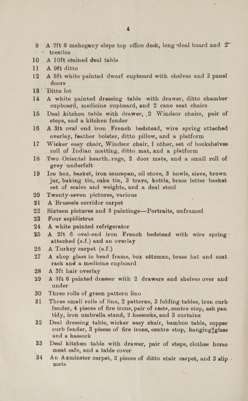 10 a0 12 14 15 16 17 18 19 20 21 22 23 24 25 26 27 28 29 30 31 32 33 34 4 A 2ft 6 mahogany slope top office desk, long «deal board and 2° trestles A 9ft ditto A 5ft white painted dwarf cupboard with shelves and 2 panel . doors A white painted dressing table with drawer, ditto chamber: cupboard, medicine cupbeard, and 2 cane seat chairs Deal kitchen table with drawer, 2 Windsor chairs, pair of steps, and a kitchen fender A. 3ft oval end iron French bedstead, wire spring attached overlay, feather bolster, ditto pillow, and a platform Wieker easy chair, Windsor chair, 1 other, set of bookshelves. roll of Indian matting, ditto mat, and a platform Two Oriental hearth. rugs, 2 door mats, and a small roll of grey underfelt Ice box, basket, iron saucepan, oil stove, 3 bowls, sieve, brown » jar, baking tin, cake tin, 3 trays, kettle, brass letter basket | set of scales and weights, and a deal stool Twenty-seven pictures, various A Brussels corridor carpet Sixteen pictures and 3 paintings—Portraits, unframed Four aspidistras A white painted refrigerator A 2ft 6 oval-end iron French bedstead with wire spring~ attached (a.f.) and an overlay A Turkey carpet (a.f.) rack and a medicine cupboard A 3ft hair overlay A 3ft 6 painted dresser with 2 drawers and shelves over and under Three rolls of green pattern lino Three small rolls of lino, 2 patterns, 3 folding tables, iron curb - fender, 4 pieces of fire irons, pair of rests, contre stop, ash pan tidy, iron umbrella stand, 2 hassocks, and 3 curtains Deal dressing table, wicker easy chair, bamboo table, copper curb fender, 3 pieces of fire irons, centre stop, hanging$glass — and a hassock Deal kitchen table with drawer, pair of steps, clothes horse - meat safe, and a table cover An Axminster carpet, 2 pieces of ditto stair carpet, and 3 slip - mats .