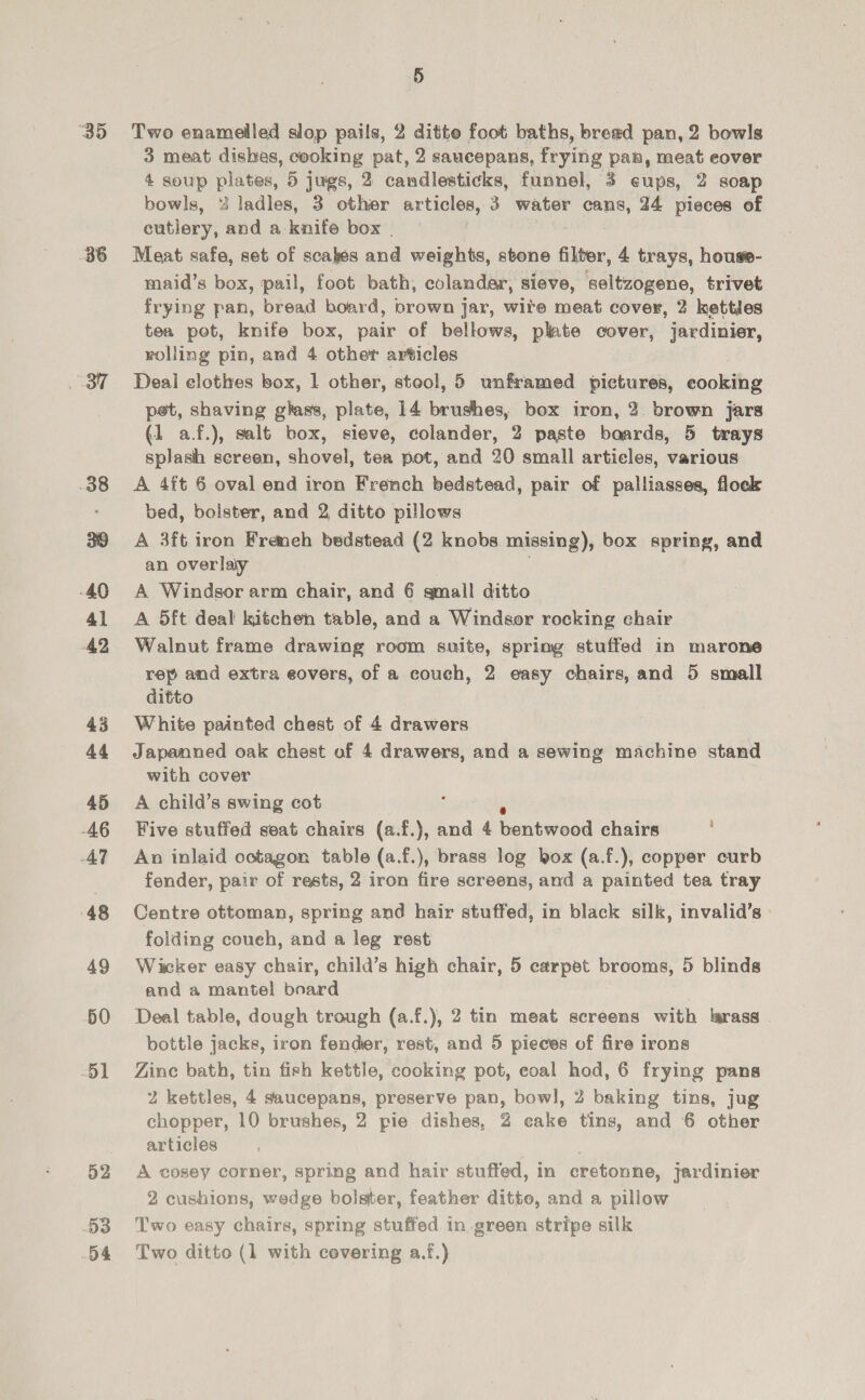 35 36 38 40 4l 42 43 44 45 AG AT 48 49 50 51 52 53 Two enamelled slop pails, 2 ditto foot baths, bread pan, 2 bowls 3 meat dishes, cooking pat, 2 saucepans, frying pan, meat eover 4 soup plates, 5 jugs, 2 candlesticks, funnel, 3 eups, 2 soap bowls, % ladles, 3 other articles, 3 water cans, 24 pieces of cutlery, and a knife box | Meat safe, set of scakes and weights, stone Alter, 4 trays, house- maid’s box, pail, foot bath, colander, sieve, seltzogene, trivet frying pan, bread board, brown jar, wite meat cover, 2 kettdes tea pot, knife box, pair of bellows, plate cover, jardinier, volling pin, and 4 other articles Deal elothes box, 1 other, stool, 5 unframed pictures, eooking pet, shaving ghass, plate, 14 brushes, box iron, 2 brown jars (1 a.f.), salt box, sieve, colander, 2 paste baards, 5 trays splash sereen, shovel, tea pot, and 20 small articles, various A 4ft 6 oval end iron French bedstead, pair of palliasses, flock bed, bolster, and 2, ditto pillows A 3ft iron Freneh bedstead (2 knobs missing), box spring, and an overlaiy A Windsor arm chair, and 6 gmall ditto A 5ft deal kitchen table, and a Windsor rocking ehair Walnut frame drawing room suite, spring stuffed in marone rep and extra eovers, of a couch, 2 easy chairs, and 5 small ditto White painted chest of 4 drawers Japanned oak chest of 4 drawers, and a sewing machine stand with cover A child’s swing cot Five stuffed seat chairs (a.f.), and 4 mentiveod chairs An inlaid octagon table (a.f.), brass log box (a.f.), copper curb fender, pair of rests, 2 iron fire screens, and a painted tea tray Centre ottoman, spring and hair stuffed, in black silk, invalid’s folding couch, and a leg rest Wicker easy chair, child’s high chair, 5 carpet brooms, 5 blinds and a mantel board Deal table, dough trough (a.f.), 2 tin meat screens with larass . bottle jacks, iron fender, rest, and 5 pieces of fire irons Zinc bath, tin fish kettle, cooking pot, coal hod, 6 frying pans 2 kettles, 4 saucepans, preserve pan, bowl, 2 baking tins, jug chopper, 10 brushes, 2 pie dishes, 2 eake tins, and 6 other articles A cosey corner, spring and hair stuffed, in cretonne, jardinier 2 cushions, wedge bolster, feather ditto, and a pillow Two easy chairs, spring stuffed in green stripe silk