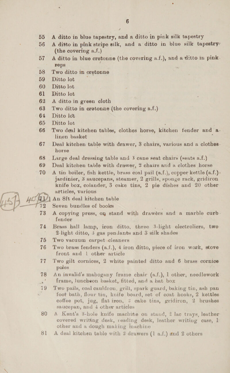 55 D6 57 58 59 60 61 62 63 64 65 66 67 68 69 70 75 76 17 80 J A ditto in blue tapestry, and a ditto in pink silk tapestry A ditto in pink stripe silk, and a ditto in blue silk tapestry« (the covering a.f.) A ditto in blue cretonne (the covering a.f.), and a ditto in pink. reps Two ditto in cretonne Ditto lot Ditto lot Ditto lot A ditto in green cloth Two ditto in eretonne (the covering a.f.) Ditto lot Ditto lot Two deal kitehen tables, clothes horse, ner fender and a. linen basket Deal kitchen table with drawer, 3 chairs, various and a clothes- horse Large deal dressing table and 3 cane seat chairs (seats a.f.} Deal kitchen table with drawer, 2 chairs and a clothes horse A tin boiler, fish kettle, brass eoal pail (a.f.), copper kettle (a.f.)» jardinier, 3 saucepans, steamer, 2 grills, sponge rack, gridiron knife box, colander, 3 cake tins, 2 pie dishes and 20 other artieles, various An 8ft deal kitchen table Seven bundles of books ibe A copying press, oq stand with drawérs and a marble curb- fender Brass hall lamp, iron ditto, three 3-light electroliers, twe 2-light ditto, 5 gas pendants and 3 silk shades Two vacuum carpet cleaners Two brass fenders (a.f.), 4 iron ditto, piece of iron work, stove front and | other article Two gilt cornices, 2 white painted ditto and 6 brass cornice poles An invalid’s mahogany frame chair (a.f.), 1 other, needlework frame, luncheon basket, fitted, and a hat box Two pails, coal cauldron, grill, spark guard, baking tin, ash pan foot bath, flour tin, knife board, set of coat hooks, 2 kettles coffee pot, jug, flat iron, 4% cake tins, gridiron, 2 brushes saucepan, and 4 other articles A Kent’s 3-hole knife machife on stand, 2 lac trays, leather covered writing desk, reading desk, leather writing case, 1 other and a dough making machine