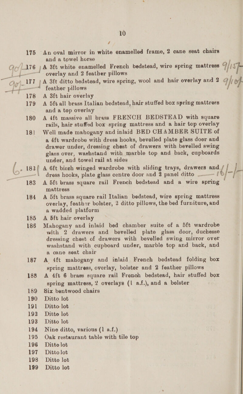 Ty 10 4 175 ‘An oval mirror in white enamelled frame, 2 cane seat chairs overlay and 2 feather pillows feather pillows 178 A 3ft hair overlay 179 A 5ft all brass Italian bedstead, hair stuffed box spring mattress and a top overlay 180 A 4ft massive all brass FRENCH BEDSTEAD with square rails, hair stuffed box spring mattress and a hair top overlay 18! Well made mahogany and inlaid BED CHAMBER SUITE of a 4ft wardrobe with dress hooks, bevelled plate glass door and drawer under, dressing chest of drawers with bevelled swing glass over, washstand with marble top and back, cupboards under, and towel rail at sides mattress 184 A 5ft brass square rail Italian bedstead, wire spring mattress overlay, feathor bolster, 2 ditto pillows, the bed furniture, and a wadded platform 185 A 5ft hair overlay ; 186 Mahogany and inlaid bed chamber suite of a 5ft wardrobe with 2 drawers and bevelled plate glass door, duchesse dressing chest of drawers with bevelled swing mirror over washstand with cupboard under, marble top and back, and a cane seat chair 187 A 4ft mahogany and inlaid French bedstead folding box spring mattress, overlay, bolster and 2 feather pillows spring mattress, 2 overlays (| a.f.), and a bolster 189 Six bentwood chairs 190 Ditto lot 191 Ditto lot 192 Ditte lot 193 Ditto lot 194 Nine ditto, various (1 a.f.) 195 Oak restaurant table with tile top 197 Ditto lot 198 Ditto lot 199 Ditto lot é