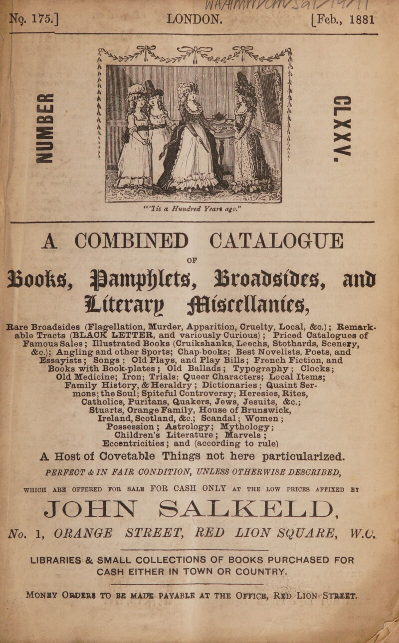  B      EPSP PFE FS OSS Sr Se     _ A COMBINED CATALOGUE Books, Pamphlets, Broadsides, and A Literary HMisceellantes, -Rare Broadsides (Flagellation, Murder, Apparition, Cruelty, Local, &amp;c.); Remark- - able Tracts (BLACK LETTER, and variously Curious); Priced Catalogues of _ FamousSales; Illustrated Books (Cruikshanks, Leechs, Stothards, Scenery, &amp;c.); Angling and other Sports; Chap-books; Best Novelists, Poets, and Essayists; Songs; Old Plays, and Play Bills; French Fiction, and Books with Book-plates; Old Ballads; Typography; Clocks; . Old Medicine; Iron; Trials; Queer Characters; Local Items; : Family History, &amp; Heraldry ; Dictionaries; Quaint Ser- mons; the Soul; Spiteful Controversy; Heresies, Rites, Catholics, Puritans, Quakers, Jews, Jesuits, &amp;c.; Stuarts, Orange Family, House of Brunswick, Ireland, Scotland, &amp;c.; Scandal; Women ; Possession; Astrology; Mythology; 3 Children’s Literature; Marvels ; Eccentricities ; and (according to rule) | A Host of Covetable Things not here particularized. ; PERFECT &amp; IN FAIR CONDITION, UNLESS OTHERWISE DESCRIBED, |   WHICH ARE OFFERED FOR SALE FOR CASH ONLY av THE LOW PRICES AFFIXED BY 2 fOTIN SALKELD. “No. 1, ORANGE STREET, RED LION SQUARE, W.. LIBRARIES &amp; SMALL COLLECTIONS OF BOOKS PURCHASED FOR 5 CASH EITHER IN TOWN OR COUNTRY.    MONBY ORDERS TO BE MADE PAYABLE AT THE OFFICE, RED LION-STRUET, 