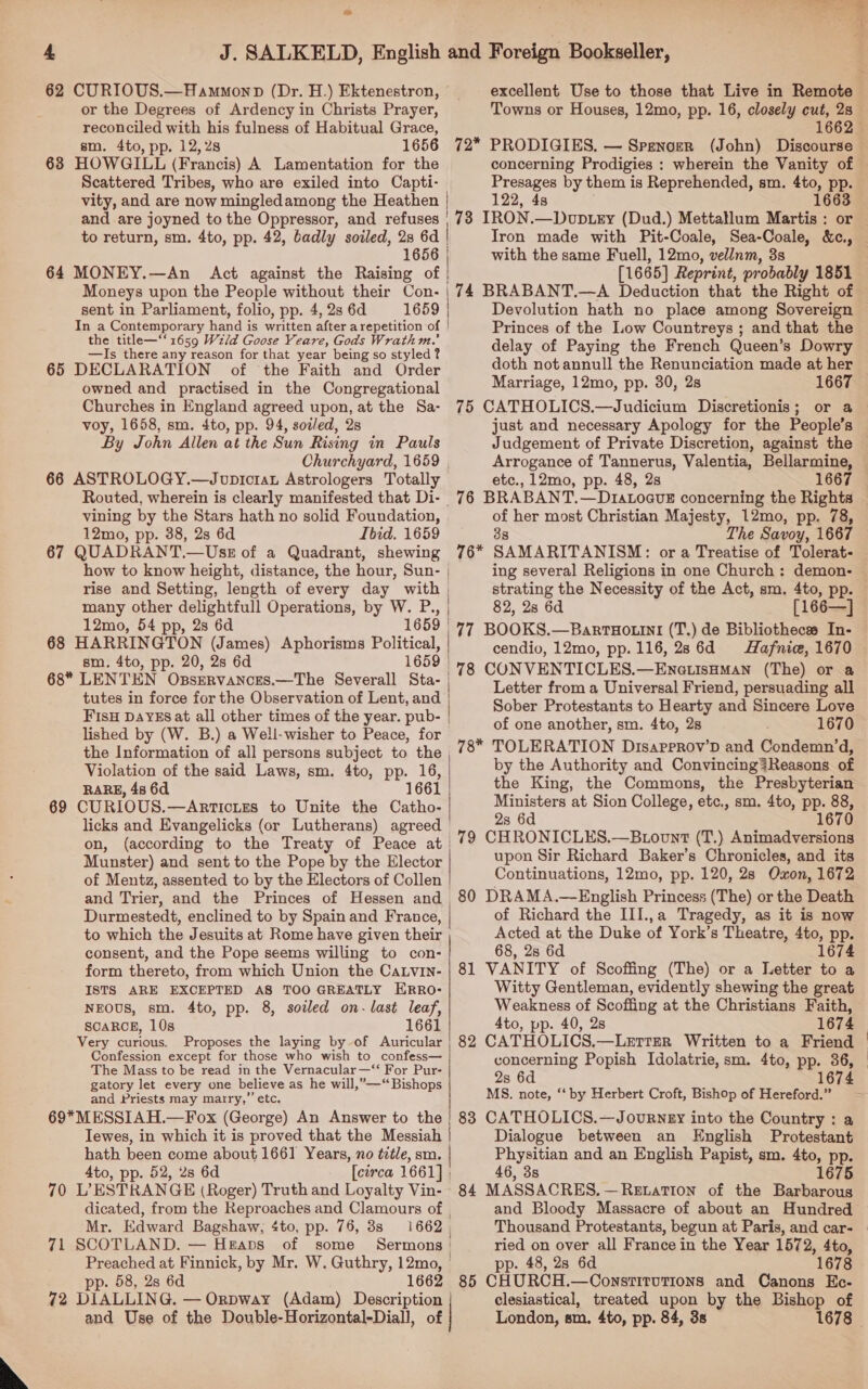  or the Degrees of Ardency in Christs Prayer, reconciled with his fulness of Habitual Grace, sm. 4to, pp. 12,28 1656 638 HOWGILL (Francis) A Lamentation for the Scattered Tribes, who are exiled into Capti- 72* PRODIGIES. — Spenoer (John) Discourse concerning Prodigies : wherein the Vanity of Presages by them is Reprehended, sm. 4to, pp. 122, 4s mB: to return, sm. 4to, pp. 42, badly soiled, 2s 6d | 1656 | 64 MONEY.—An Act against the Raising of | Moneys upon the People without their Con- the title—‘‘ 1659 Wz/d Goose Yeare, Gods Wrathm.’ —Is there any reason for that year being so styled? 65 DECLARATION of the Faith and Order owned and practised in the Congregational Churches in England agreed upon, at the Sa- voy, 1658, sm. 4to, pp. 94, sodled, 28 By John Allen at the Sun Rising in Pauls 66 ASTROLOGY.—Joupictau Astrologers Totally vining by the Stars hath no solid Foundation, 12mo, pp. 38, 2s 6d Ibid. 1659 67 QUADRANT. —Uss of a Quadrant, shewing 12mo, 54 pp, 28 6d 1659 | sm. 4to, pp. 20, 2s 6d 68 LENTEN Opsrrvances.—The Severall Sta- | tutes in force for the Observation of Lent, and FIsH DAYES at all other times of the year. pub- | lished by (W. B.) a Well-wisher to Peace, for the Information of all persons subject to the Violation of the said Laws, sm. 4to, PP, ae RARE, 48 6d licks and Evangelicks (or Lutherans) agreed on, Munster) and sent to the Pope by the Elector of Mentz, assented to by the Electors of Collen | with the same Fuell, 12mo, vellnm, 3s [1665] Reprint, probably 1851 Princes of the Low Countreys ; and that the delay of Paying the French Queen’s Dowry doth notannull the Renunciation made at her Marriage, 12mo, pp. 30, 2s 1667 75 CATHOLICS.—Judicium Discretionis; or a just and necessary Apology for the People’s Judgement of Private Discretion, against the Arrogance of Tannerus, Valentia, Bellarmine, etc., 12mo, pp. 48, 28 1667 76 BRABANT.—DratoavE concerning the Rights of her most Christian Majesty, 12mo, pp. 78, 3s The Savoy, 1667 76* SAMARITANISM: or a Treatise of Tolerat- ing several Religions in one Church : demon- strating the Necessity of the Act, sm. 4to, pp. 82, 2s 6d [166—] 77 BOOKS.—BartuHo.ini (T.) de Bibliotheces In- cendio, 12mo, pp. 116, 28 6d Hafnic, 1670 78 CONVENTICLES.—EneuisHmMan (The) or a Letter from a Universal Friend, persuading all Sober Protestants to Hearty and Sincere Love of one another, sm. 4to, 2s 1670 78* TOLERATION Disapprov’D and Condemn’d, by the Authority and Convincing?Reasons of the King, the Commons, the Presbyterian Ministers at Sion College, etc., sm. 4to, pp. 88, 2s 6d 167 79 CHRONICLES.—Btovnt (T.) Animadversions upon Sir Richard Baker’s Chronicles, and its Continuations, 12mo, pp. 120, 28 Oxon, 1672 to which the Jesuits at Rome have given their consent, and the Pope seems willing to con- form thereto, from which Union the CaLvIn- ISTS ARE EXCEPTED AS TOO GREATLY ERRO- NEOUS, sm. 4to, pp. 8, sowed on- last leaf, SCARCE, 10s 1661 Very curious. Proposes the laying by of Auricular Confession except for those who wish to confess— The Mass to be read in the Vernacular —‘“‘ For Pur- gatory let every one believe as he will,”—“ Bishops and Priests may marry,’ etc. of Richard the III.,a Tragedy, as it is now Acted at the Duke of York’s Theatre, 4to, pp. 68, 2s 6d 1674 81 VANITY of Scoffing (The) or a Letter to a Witty Gentleman, evidently shewing the great Weakness of Scoffing at the Christians Faith, 4to, pp. 40, 2s 1674 concerning Popish Idolatrie, sm. 4to, pp. 36, MS. note, ‘‘ by Herbert Croft, Bishop of Hereford.” Tewes, in which it is proved that the Messiah hath been come about 1661 Years, no title, sm. 4to, pp. 52, 28 6d 70 L’ESTRANGE (Roger) Truth and Loyalty Vin- dicated, from the Reproaches and Clamours of , Mr. Edward Bagshaw, «to, pp. 76, 3s 1662 | 71 SCOTLAND. — Heaps of some Sermons: pp. 58, 2s 6d 1662 and Use of the Double-Horizontal-Diall, of Dialogue between an English Protestant Physitian and an English Papist, sm. 4to, pp. 46, 38 1675 84 MASSACRES. —ReEtation of the Barbarous and Bloody Massacre of about an Hundred Thousand Protestants, begun at Paris, and car- ried on over all France in the Year 1572, 4to, pp. 48, 2s 6d 1678 85 CHURCH.—OonstitutTions and Canons Ec- clesiastical, treated upon by the Bishop of London, sm, 4to, pp. 84, 3s