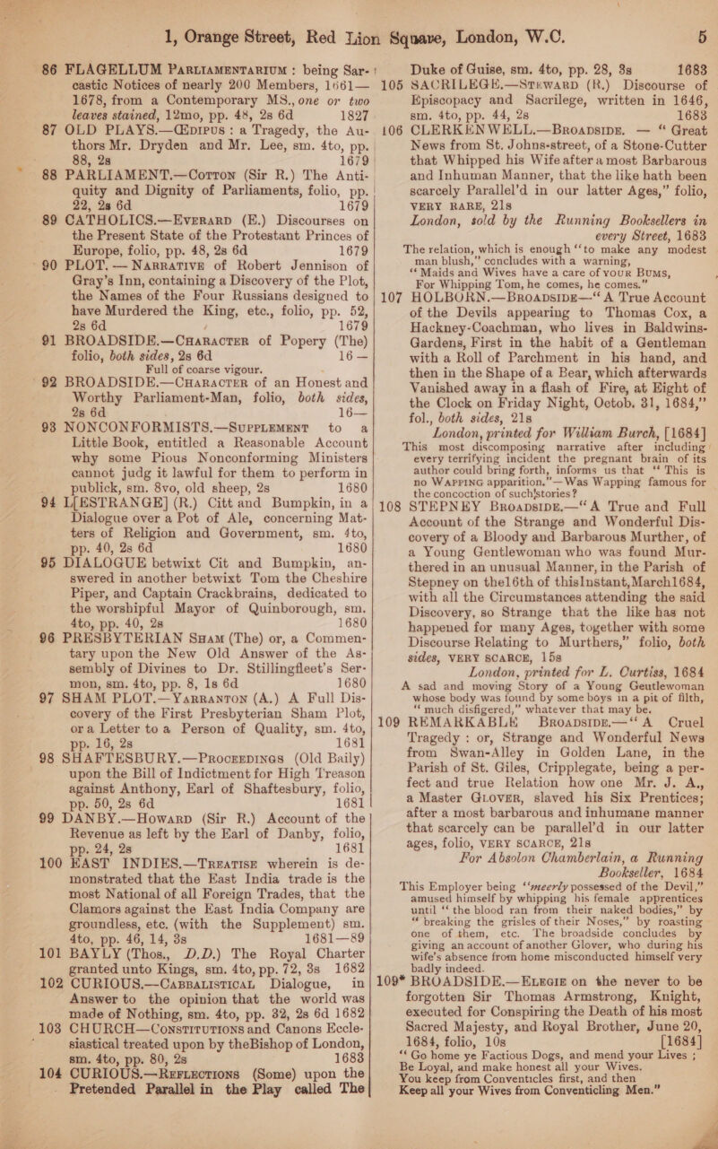  1678, from a Contemporary MS., one or two leaves stained, 12mo, pp. 48, 28 6d 1827 87 OLD PLAYS.—(Cipipus: a Tragedy, the Au- 88, 2s quity and Dignity of Parliaments, folio, pp. 22, 2a 6d 1679 89 CATHOLICS.—Everrarp (E.) Discourses on the Present State of the Protestant Princes of Kurope, folio, pp. 48, 2s 6d 1679 ~90 PLOT. — Narrative of Robert Jennison of Gray’s Inn, containing a Discovery of the Plot, the Names of the Four Russians designed to have Murdered the King, etc., folio, pp. 52, 28 6d 1679 91 BROADSIDE. — CHARACTER of Popery (The) folio, both sides, 2s 6d 16— Full ‘of coarse vigour. 92 BROADSIDE.—Cuaracter of an Honest and Worthy Parliament-Man, folio, both sides, 2s 6d 16— 93 NONCONFORMISTS. —SuUPPLEMENT to a Little Book, entitled a Reasonable Account why some Pious Nonconforming Ministers cannot judg it lawful for them to perform in publick, sm. 8vo, old sheep, 2s 1680 5 Duke of Guise, sm. 4to, pp. 28, 3 1683 (R.) Discourse of Episcopacy and Sacrilege, written in 1646, sm. 4to, pp. 44, 2s 1683 CLERKENWELL.—Broapsipn. — “ Great News from St. Johns-street, of a Stone-Cutter that Whipped his Wife after a most Barbarous and Inhuman Manner, that the like hath been scarcely Parallel’d in our latter Ages,” folio, VERY RARE, 21s London, sold by the Running Booksellers in every Street, 1683 The relation, which is enough ‘‘to make any modest man blush,” concludes with a warning, ‘Maids and Wives have a care of YOUR Bums, For Whipping Tom, he comes, he comes.” 107 HOLBORN.—Broapsipe—“ A True Account of the Devils appearing to Thomas Cox, a Hackney-Coachman, who lives in Baldwins- Gardens, First in the habit of a Gentleman with a Roll of Parchment in his hand, and then in the Shape ofa Bear, which afterwards Vanished away in a flash of Fire, at Eight of the Clock on Friday Night, Octob. 31, 1684,” fol., both sides, 21s ‘London , printed for William Burch, [1684] This most discomposing narrative after including every terrifying incident the pregnant brain of its author could bring forth, informs us that ‘* This is no WAPPING apparition.”—Was Wapping famous for the concoction of suchistories ? 106 Dialogue over a Pot of Ale, concerning Mat- ters of Religion and Government, sm. 4to, pp. 40, 2s 6d 1680 95 DIALOGUE betwixt Cit and Bumpkin, an- swered in another betwixt Tom the Cheshire Piper, and Captain Crackbrains, dedicated to the worshipful Mayor of Quinborough, sm. 4to, pp. 40, 2s 1680 96 PRESBYTERIAN Suam (The) or, a Commen- tary upon the New Old Answer of the As- sembly of Divines to Dr. Stillingfleet’s Ser- mon, sm. 4to, pp. 8, 1s 6d 1680 97 SHAM PLOT.—Yarranton (A.) A Full Dis- covery of the First Presbyterian Sham Plot, ora Letter toa Person of Quality, sm. 4to, pp. 16, 2s 1681 98 SHAFTESBURY.—Procrrpines (Old Baily) upon the Bill of Indictment for High Treason against Anthony, Earl of Shaftesbury, folio, pp. 50, 28 6d 1681 99 DANBY.—Howarp (Sir R.) Account of the Revenue as left by the Earl of Danby, folio, pp. 24, 2s 1681 100 EAST INDIES.—Treatise wherein is de- monstrated that the East India trade is the most National of all Foreign Trades, that the Clamors against the East India Company are groundless, ete. (with the Supplement) sm. 4to, pp. 46, 14, 3s 1681—89 101 BAYLY (Thos., D.D.) The Royal Charter granted unto Kings, sm. 4to, pp. 72, 8s 1682 102 CURIOUS.—CassatisticaL Dialogue, Answer to the opinion that the world was made of Nothing, sm. 4to, pp. 32, 28 6d 1682 103 CHURCH—Constrruions and Canons Eccle- siastical treated upon by theBishop of London, sm. 4to, pp. 80, 2s 1683 104 CURIOUS.—Rer.xcrions (Some) upon the Pretended Parallel in the Play called The Account of the Strange and Wonderful Dis- covery of a Bloody and Barbarous Murther, of a Young Gentlewoman who was found Mur- thered in an unusual Manner, in the Parish of Stepney on thel 6th of thislnstant, March1684, with all the Circumstances attending the said Discovery, so Strange that the like has not happened for many Ages, together with some Discourse Relating to Murthers,” folio, both sides, VERY SCARCE, 15s London, printed for L. Curtiss, 1684 A sad and moving Story of a Young Geutlewoman whose body was found by some boys in a pit of filth, ‘much disfigered,” whatever that may be. 109 REMARKABLE Broapsipz.—‘“‘ A Cruel Tragedy : or, Strange and Wonderful News from Swan-Alley in Golden Lane, in the Parish of St. Giles, Cripplegate, being a per- fect and true Relation how one Mr. J. A,, a Master GiLover, slaved his Six Prentices; after a most barbarous and inhumane manner that scarcely can be parallel’d in our latter ages, folio, VERY SCARCE, 21s For Absolon Chamberlain, a Running Bookseller, 1684 This Employer being ‘‘seerly possessed of the Devil,” amused himself by whipping his female apprentices until ‘‘ the blood ran from their naked bodies,” by “ breaking the grisles of their Noses,” by roasting one of them, etc. The broadside concludes by giving an account of another Glover, who during his wife’s absence from home misconducted himself very badly indeed. forgotten Sir Thomas Armstrong, Knight, executed for Conspiring the Death of his most Sacred Majesty, and Royal Brother, June 20, 1684, folio, 10s [1684] “Go ‘ius ye Factious Dogs, and mend your Lives ; Be Loyal, and make honest all your Wives. You keep from Conventicles first, and then Keep all your Wives from Conventicling Men.” ,