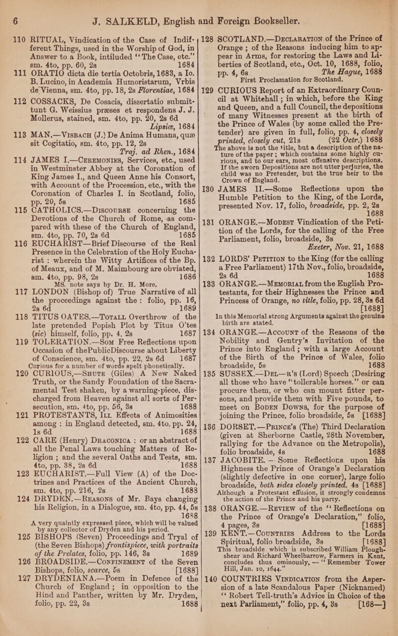 110 RITUAL, Vindication of the Case of Indif- ferent Things, used in the Worship of God, in Answer to a Book, intiluded ‘‘ The Case, etc.’ sm. 4to, pp. 60, 2s 1684 ORATIO dicta die tertia Octobris, 1683, a Io. B. Lucino, in Academia Humoristarum, Vrbis de Vienna, sm. 4to, pp. 18, 2s Florentiae, 1684 COSSACKS, De Cosacis, dissertatio submit- tunt G. Weissius prases et respondens J. J. Mollerus, stained, sm. 4to, pp. 20, 28 6d Inpsie, 1684 MAN.—VisBAcu (J.) De Anima Humana, que sit Cogitatio, sm. 4to, pp. 12, 2s Traj. ad Rhen., 1684 JAMES I,—Crremontss, Services, etc., used in Westminster Abbey at the Coronation of King James I., and Queen Anne his Consort, with Account of the Procession, etc., with the Coronation of Charles I. in Scotland, folio, pp. 20, 5s 1685 CATHOLICS.—Discourse concerning the Devotions of the Church of Rome, :as com- pared with these of the Church of England, sm. 4to, pp. 70, 28 6d 1685 EUCHARIST— Brief Discourse of the Real Presence in the Celebration of the Holy Eucha- rist : wherein the Witty Artifices of the Bp. of Meaux, and of M. Maimbourg are obviated, sm. 4to, pp. 98, 2s 1686 MS. note says by Dr. H. More. LONDON (Bishop of) True Narrative of all the proceedings against the: folio, pp. 16, 28 6d 1689 TITUS OATES.—Torta.u Overthrow of the late pretended Popish Plot by Titus O’tes (sic) himself, folio, pp. 4, 28 1687 TOLERATION.—Som Free Reflections upon Occasion of thePublicDiscourse about Liberty of Conscience, sm. 4to, pp. 22, 2s 6d 1687 Curious for a number of words spelt phonetically. 120 CURIOUS,—Suoure (Giles) A New Naked Truth, or the Sandy Foundation of the Sacra- mental Test shaken, by a warning-piece, dis- charged from Heaven against all sorts of Per- secution, sm. 4to, pp. 56, 3s 1688 111 112 113 114 115 116 117 118 119 121 among : in England detected, sm. 4to, pp. 24, 1s 6d 1688 CARE (Henry) Draconica : or an abstract of all the Penal Laws touching Matters of Re- ligion ; and the several Oaths and Tests, sm. 4to, pp. 38, 2s 6d * 1688 EUCHARIST.—Full View (A) of the Doc- trines and Practices of the Ancient Church, sm. 4to, pp. 216, 2s 1688 DRYDEN.—Reasons of Mr. Bays changing his Religion, in a Dialogue, sm. 4to, pp. 44, 5s 1688 A very quaintly expressed piece, which will be valued by any collector of Dryden and his period. 125 BISHOPS (Seven) Proceedings and Tryal of (the Seven Bishops) frontispiece, with portraits of the Prelates, folio, pp. 146, 3s 1689 126 BROADSIDE.—ConFInEeMENT of the Seven Bishops, folio, scarce, 5s [1688] 127 DRYDENIANA.—Poem in Defence of the Church of England; in opposition to the Hind and Panther, written by Mr. Dryden, ! folio, pp. 22, 3s 1688 122 123 124 128 SCOTLAND.—Dectaration of the Prince of Orange ; of the Reasons inducing him to ap- pear in Arms, for restoring the Laws and Li- berties of Scotland, etc., Oct. 10, 1688, folio, pp. 4, 68 The Hague, 1688 First Proclamation for Scotland. CURIOUS Report of an Extraordinary Coun- cil at Whitehall ; in which, before the King and Queen, and a full Council, the depositions of many Witnesses present at the birth of the Prince of Wales (by some called the Pre- tender) are given in full, folio, pp. 4, closely printed, closely cut, 21s (22 Octr.) 1688 The above is not the title, but a description of the na- ture of the paper ; which contains some highly cu- rious, and to our ears, most offensive descriptions. If the sworn Depositions are not utter perjuries, the child was no Pretender, but the true heir to the Crown of England. 130 JAMES II.—Some Reflections upon the Humble Petition to the King, of the Lords, presented Nov. 17, folio, broadside, pp. 2 a 6 ORANGE.—Mobpsst Vindication of the Peti- tion of the Lords, for the calling of the Free Parliament, folio, broadside, 3s Exeter, Nov. 21, 1688 LORDS’ Petition to the King (for the calling a Free Parliament) 17th Nov., folio, broadside, 23 6d . 1688 ORANGE.—Mewmonrtat from the English Pro- testants, for their Highnesses the Prince and Princess of Orange, no title, folio, pp. 28, 3s 6d [1688] 1n this Memorial strong Arguments against the genuine birth are stated. 184 ORANGE.—Account of the Reasons of the Nobility and Gentry’s Invitation of the Prince into England; with a large Account of the Birth of the Prince of Wales, folio broadside, 5s 1688 SUSSEX.—Det—r’s (Lord) Speech (Desiring all those who have ‘‘tollerable horses.” or can procure them, or who can mount fitter per- sons, and provide them with Five pounds, to meet on BopEeN Downs, for the purpose of joining the Prince, folio broadside, 5s [1688] DORSET.—Princa’s (The) Third Declaration (given at Sherborne Castle, 28th November, rallying for the Advance on the Metropolis), folio broadside, 4s 1688 JACOBITE. — Some Reflectiors upon his Highness the Prince of Orange’s Declaration (slightly defective in one corner), large folio broadside, both sides closely printed, 4s [1688] Although a Protestant effusion, it strongly condemns the action of the Prince and his party. 188 ORANGE.—Revisew of the ‘ Reflections on the Prince of Orange’s Declaration,” folio, 4 pages, 3s [1688] 189 KENT.—Countries Address to the Lords Spiritual, folio broadside, 3s [1688] This broadside. which is subscribed William Plough- shear and Richard Wheelbarrow, Farmers in Kent, concludes thus ominously, -- ‘‘ Remember Tower Hill, Jan. 10, 1644.” 140 COUNTRIES Vinpication from the Asper- sion of a late Scandalous Paper (Nicknamed) ‘* Robert Tell-truth’s Advice in Choice of the next Parliament,” folio, pp. 4, 8s [168—] 129 131 132 133 135 136 137