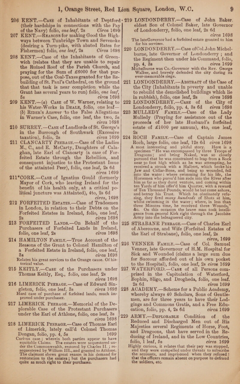 (their hardships in connections with the Pay of the Navy) folio, one leaf, 2s Circa 1699 KENT.—Reasons for making Good the High- ways between Tunbridge Town and Sevenoke (desiring a Turn-pike, with abated Rates for Fishermen) folio, one leaf, 2s Circa 1698 KENT.—Case of the Inhabitants of Green- wich (relates that they are unable to repair the Ruined Roof of the Parish Church, and praying for the Sum of £6000 for that pur- pose, out of the Coal-Taxes granted for the Re- building of St. Paul’s Cathedral, on the ground that that task is near completion while the Grant has several years to run) folio, one leaf, 5s circa 1698 KENT.—(a) Case of W. Warner, relating to his Water-Works in Dza.x, folio, one leaf— (6) Rrper’s Answer ‘to the False Allegations 207 208 209 circa 1698 SURREY. —Casz of Landlords of St. George’s in the Burrough of Southwark (Excessive taxation), folio, 2s circa 1699 CLANCARTY Prnracr.—Case of the Ladies M., C., and E. McCarty, Daughters of Cala- ghan, late Earl of Clancarty (a case of For- feited Estate through the Rebellion, and consequent injustice to the Protestant Issue of the attainted Peer), folio, one leaf, 2s 6d circa 1699 211*CORK.—Casz of Ignatius Gould (formerly Mayor of Cork, who leaving Ireland for the benefit of his health only, at a critical po- litical juncture was Attainted), 4to, 2s 6d ‘ circa, 1698 212 FORFEITED Esrates.—Case of Tradesmen in London, in relation to their Debts on the Forfeited Estates in Ireland, folio, one leaf, pe en circa 1698 2138 FORFEITED Lanps.—On Behalf of the Purchasers of Forfeited Lands in Ireland, folio, one leaf, 2s circa 1698 214 HAMILTON Faminy.—True Account of the Reasons of the Grant to Colonel Hamilton of a Forfeited Estate in Ireland, folio, one leaf, 38 circa 1698 Relates his great services to the Orange cause. Of his- torical value. 215 KEITLY.—-Casz of the Purchasers under Thomas Keitly, Esq., folio, one leaf, 2s circa 1698 216 LIMERICK Prrrace.—Case of Edward Sin- gleton, folio, one leaf, 3s circa 1698 Hard case of purchase of forfeited lands, much im- proved under purchaser. 217 LIMERICK Prrrace.—Memorial of the De- plorable Case of the Protestant Purchasers under the Earl of Athlone, folio, one leaf, 3s circa 1698 218 LIMERICK Prrrace.—Case of Thomas Earl of Limerick, lately call’d Colonel Thomas Dongan, folio, pp. 4, 5s 1699 Curious case ; wherein both parties appear to have equitable Claims. The estates were sequestered un- der the Commonwealth, restored by Charles II. ; re- sequestered by William III., and granted to Athlone. he claimant shews great reason in his demand for restoration to the estates; hut the purchasers had quite as much right to their purchases. 210 211 eldest Son of Colonel Baker, late Governor of Londonderry, folio, one leaf, 2s 6d circa 1698 The lateGovernor had a forfeited estate granted to him for his serviees. 220 LONDON DERRY.—Case of Col.John Michel- burne, late Governor of Londonderry ; and the Regiment then under his Command, folio, pp. 4, 3s : circa 1699 Michelburne was Co.-Governor with the Rev. George Walker, and bravely defended the city during its ever-memorable siege. 221 LONDONDERRY.—Asstract of the Case of the City (Inhabitants in poverty and unable to rebuild the demolished buildings which lie in rubbish), folio, one leaf, 2s circa 1698 222 LONDONDERRY.—Casz of the City of Londonderry, folio, pp. 4, 88 6d circa 1698 223 MULLEDY Famity.—Case of the Lady Mulledy (Praying for assistance out of the proceeds of her late Husband’s forfeited estate of £1000 per annum), 4to, one leaf, 28 224 ROCH Faminy.—Case of Captain James Roch, large folio, one leaf, 12s 6d circa 1698 A most interesting and pitiful story. Here is a specimen ‘‘ He was encompassed by three Troops of Dragoons; and being Naked, was so closel pursued that he was constrained to leap from a Roc near 30 foot high which as he was attempting, he received a stroak with a Halbert, which broke his Jaw and Collar-Bone, and being so wounded, fell into the water: where swimming for his life, the Horsemen who pursu’d him rode into the River after him as far as they durst venture, and coming within ten Yards of him offer’d him Quarter, with a reward of Ten Thousand Pounds, would he but come ashore, and betray his Trust. Which he obstinately refu- sing, they fired many hundreds of Shots at him, whilst swimming in the water; where, in less than three Minutes time, he receiyed three Wounds,” &amp;c. On this occasion the brave man took intelli- gence from general Kirk right through the Jacobite Army into the beleaguered city. 225 STRABANE Prrrace.—Case of Charles Earl of Abercorne, and Wife (Forfeited Estates of the Ear] of Strabane), folio, one leaf, 2s circa, 1699 VENNER Faminty.—Case of Col. Samuel Venner, late Governour of H.M. Hospital for Sick and Wounded (claims a large sum due for Succour afforded out of his own pocket to the Hospital), folio, one leaf, 2s circa 1699 WATERFORD.—Casg of all Persons com- prized in the Capitulation of Waterford, Bophin, Sligo, and Drogheda, folio, one leaf, 28 6d circa 1699 ACADEMY.—Scheme for a Public Academy, whereby always 40 Scholars, Sons of Gentle- men, are for three years to have their Lod- gings and Commons Gratis, and a Free Edu- cation, folio, pp. 4, 2s 6d circa 1699 ARMY.—DeEpLoraABLE Condition of the Reduced and Discharged Men out of His Majesties several Regiments of Horse, Foot, and Dragoons, that have served in the Re- ducing of Ireland, and in the Low Countries, folio, 1 leaf, 5s circa 1699 Highly curious, it relates that their pay was stopped, and they were compelled under threats to stuibscribe the accounts, and imprisoned when they refused : that the officers remain absent on purpose to defraud the soldiers, etc. 226 | | 227 228 229