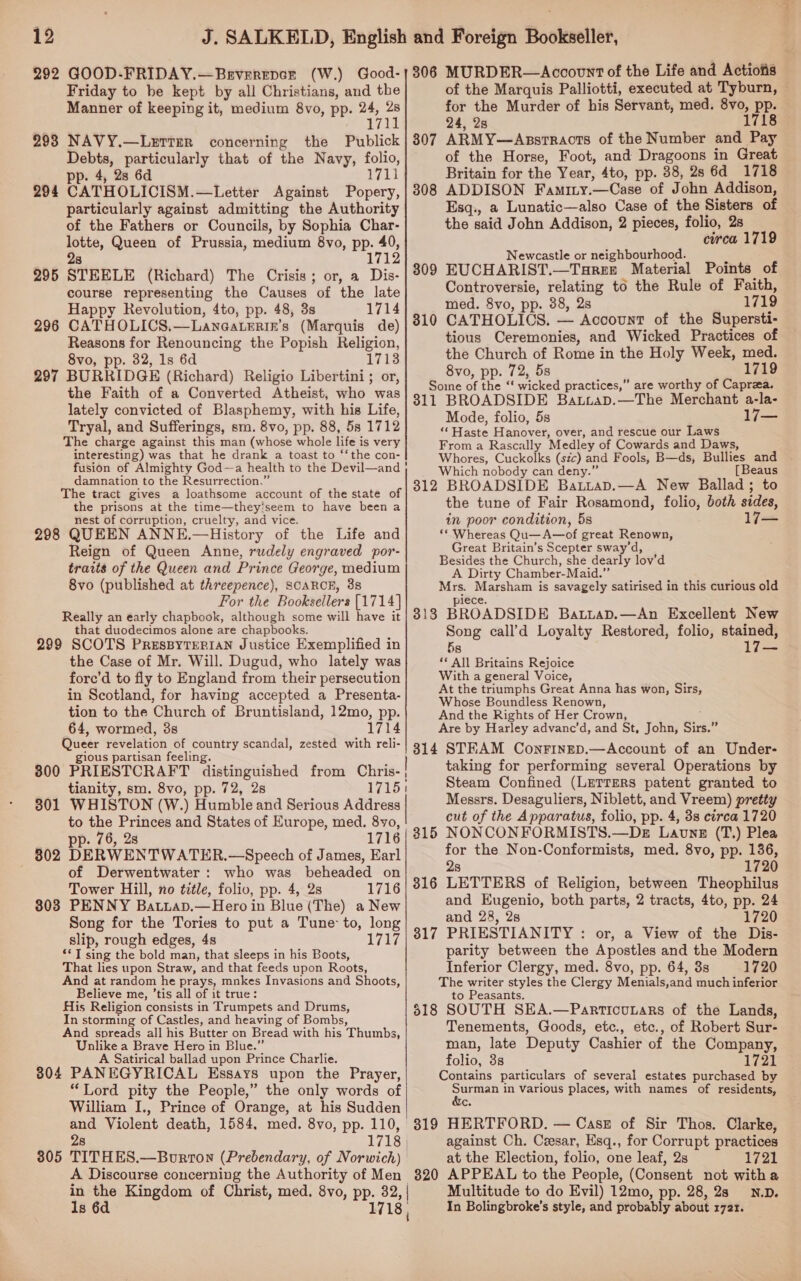 292 GOOD-FRIDAY.—Brverepce (W.) Good- Friday to be kept by all Christians, and the Manner of keeping it, medium 8vo, pp. 24, e 171 298 NAVY.—LerTer concerning the Publick Debts, particularly that of the Navy, folio, pp. 4, 2s 6d 1711 294 CATHOLICISM.—Letter Against Popery, particularly against admitting the Authority of the Fathers or Councils, by Sophia Char- lotte, Queen of Prussia, medium 8vo, pp. 40, 8 1712 295 STEELE (Richard) The Crisis; or, a Dis- course representing the Causes of the late Happy Revolution, 4to, pp. 48, 3s 1714 296 CATHOLICS,.—Laneaterin’s (Marquis de) Reasons for Renouncing the Popish Religion, 8vo, pp. 32, 1s 6d 1713 297 BURRIDGE (Richard) Religio Libertini ; or, the Faith of a Converted Atheist, who was lately convicted of Blasphemy, with his Life, Tryal, and Sufferings, sm. 8vo, pp. 88, 58 1712 The charge against this man (whose whole life is very interesting) was that he drank a toast to ‘‘the con- fusion of Almighty God-~a health to the Devil—and damnation to the Resurrection.” The tract gives a loathsome account of the state of the prisons at the time—they’seem to have been a nest of corruption, cruelty, and vice. 298 QUEEN ANNE.—History of the Life and Reign of Queen Anne, rudely engraved por- traits of the Queen and Prince George, medium 8vo (published at threepence), SCARCE, 38 For the Booksellers [1714] Really an early chapbook, although some will have it that duodecimos alone are chapbooks. 299 SCOTS PresByTEeRIAN Justice Exemplified in the Case of Mr. Will. Dugud, who lately was fore’d to fly to England from their persecution in Scotland, for having accepted a Presenta- tion to the Church of Bruntisland, 12mo, pp. 64, wormed, 3s 1714 Queer revelation of country scandal, zested with reli- gious partisan feeling. ‘ ee. 3800 PRIESTCRAFT distinguished from Chris-; tianity, sm. 8vo, pp. 72, 28 1715: 301 WHISTON (W.) Humble and Serious Address to the Princes and States of Europe, med. 8yvo, pp. 76, 2s 1716 302 DERWENTWATER.—Speech of James, Earl of Derwentwater: who was beheaded on Tower Hill, no title, folio, pp. 4, 2s 1716 803 PENNY Batiap.—Hero in Blue (The) a New Song for the Tories to put a Tune to, long slip, rough edges, 4s Wg OI ** T sing the bold man, that sleeps in his Boots, That lies upon Straw, and that feeds upon Roots, And at random he prays, mnkes Invasions and Shoots, Believe me, ’tis all of it true: His Religion consists in Trumpets and Drums, In storming of Castles, and heaving of Bombs, And spreads all his Butter on Bread with his Thumbs, Unlike a Brave Hero in Blue.” A Satirical ballad upon Prince Charlie. 804 PANEGYRICAL Essays upon the Prayer, “Lord pity the People,” the only words of William I., Prince of Orange, at his Sudden and Violent death, 1584, med. 8vo, pp. 110, 28 1718 | 305 TITHES.—Bourron (Prebendary, of Norwich) A Discourse concerning the Authority of Men “ - Kingdom of Christ, med. 8vo, pp. 32, | 8 6 1 306 MURDER—Account of the Life and Actiofis of the Marquis Palliotti, executed at Tyburn, ~ for the Murder of his Servant, med. 8vo, pp. 24, 28 1718 ARMY—Assrracts of the Number and Pay of the Horse, Foot, and Dragoons in Great Britain for the Year, 4to, pp. 38, 28 6d 1718 ADDISON Famimy.—Case of John Addison, Esq., a Lunatic—also Case of the Sisters of the said John Addison, 2 pieces, folio, 2s circa 1719 Newcastle or neighbourhood. : EUCHARIST.—Targe Material Points of Controversie, relating to the Rule of Faith, med. 8vo, pp. 38, 2s 1719 CATHOLICS. — Account of the Supersti- tious Ceremonies, and Wicked Practices of the Church of Rome in the Holy Week, med. 8vo, pp. 72, 5s 1719 Soine of the “‘ wicked practices,” are worthy of Caprea. 811 BROADSIDE Batiap.—The Merchant a-la- Mode, folio, 5s 17— “‘ Haste Hanover, over, and rescue our Laws From a Rascally Medley of Cowards and Daws, Whores, Cuckolks (sic) and Fools, B—ds, Bullies and - Which nobody can deny.” [Beaus 312 BROADSIDE Batiap.—A New Ballad; to the tune of Fair Rosamond, folio, both sides, in poor condition, 5s ‘* Whereas Qu—A—of great Renown, Great Britain’s Scepter sway’d, Besides the Church, she dearly lov’d A Dirty Chamber-Maid.” Mrs. Marsham is savagely satirised in this curious old J1ECE. 318 BROADSIDE BaLLaD.—An Excellent New Song call’d Loyalty Restored, folio, stained, 5s ** All Britains Rejoice With a general Voice, At the triumphs Great Anna has won, Sirs, Whose Boundless Renown, And the Rights of Her Crown, ; Are by Harley advanc’d, and St, John, Sirs.” 814 STEAM Conrinep.—Account of an Under- taking for performing several Operations by Steam Confined (LeTrers patent granted to Messrs. Desaguliers, Niblett, and Vreem) pretty cut of the Apparatus, folio, pp. 4, 3s circa 1720 NONCONFORMISTS.—DeE Lavne (T.) Plea for the Non-Conformists, med. 8vo, pp. 136, 2s 1720 LETTERS of Religion, between Theophilus and Eugenio, both parts, 2 tracts, 4to, pp. 24 and 28, 2s 1720 PRIESTIANITY : or, a View of the Dis- parity between the Apostles and the Modern Inferior Clergy, med. 8vo, pp. 64, 3s 1720 The writer styles the Clergy Menials,and much inferior to Peasants. 818 SOUTH SEA.—ParticuLars of the Lands, Tenements, Goods, etc., etc., of Robert Sur- man, late Deputy Cashier of the Company, folio, 3s 1721 Contains particulars of several estates purchased by Po in Various places, with names of residents, C. 319 HERTFORD. — Case of Sir Thos. Clarke, against Ch. Cesar, Esq., for Corrupt practices at the Election, folio, one leaf, 2s 1721 820 APPEAL to the People, (Consent not witha Multitude to do Evil) 12mo, pp. 28, 2s N.D. In Bolingbroke’s style, and probably about 1721. 307 308 809 310 315 316 317