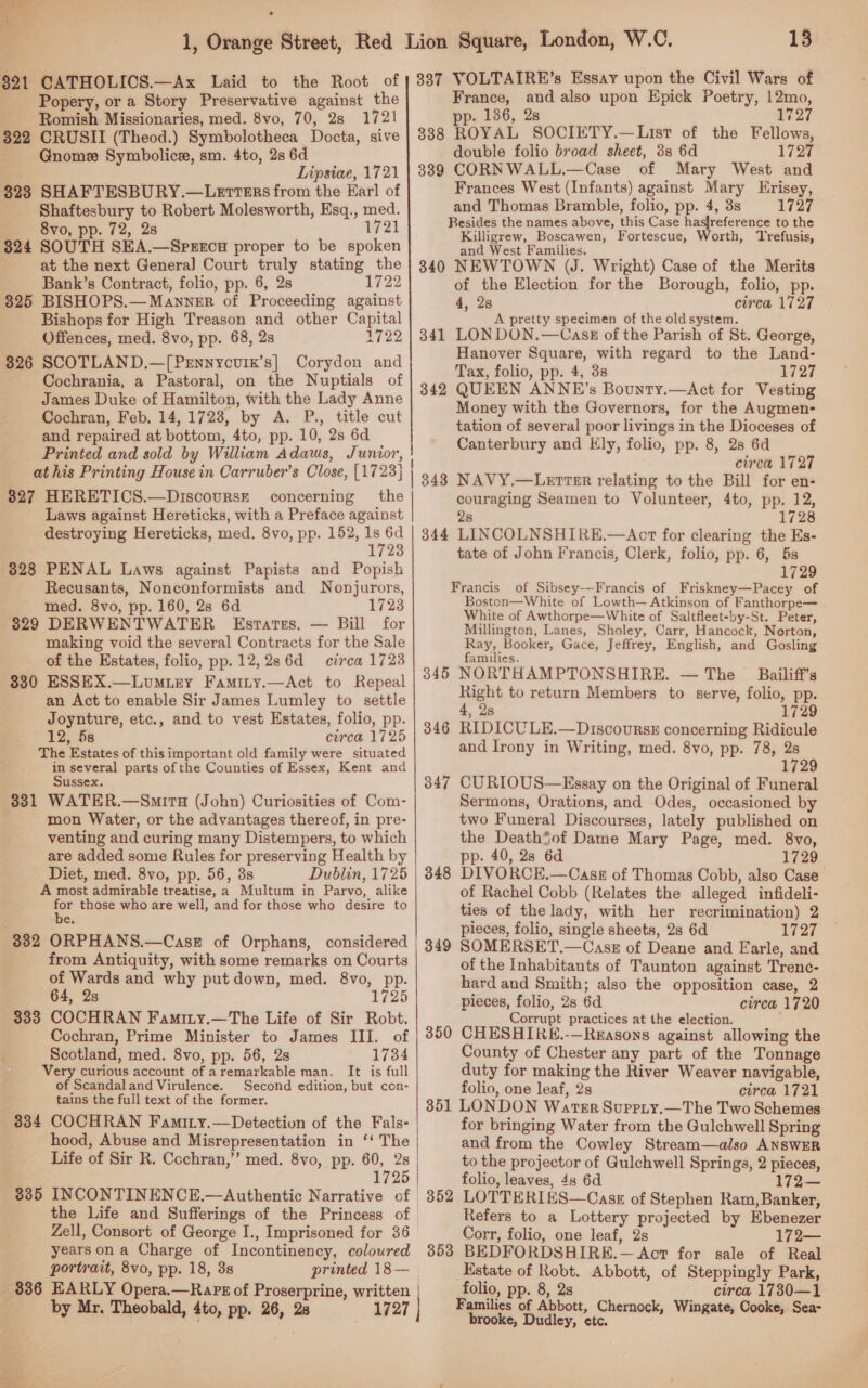  $21 CATHOLICS.—Ax Laid to the Root of Popery, or a Story Preservative against the Romish. Missionaries, med. 8vo, 70, 28 1721 322 CRUSII (Theod.) Symbolotheca Docta, sive Gnomee Symbolic, sm. 4to, 2s 6d Lipsiae, 1721 323 SHAFTESBURY.—LetteErs from the Karl of Shaftesbury to Robert Molesworth, Esq., med. 8vo, pp. 72, 2s 1721 824 SOUTH SEA.—Spsrecu proper to be spoken at the next Genera] Court truly stating the Bank’s Contract, folio, pp. 6, 2s 1722 325 BISHOPS.—Manner of Proceeding against Bishops for High Treason and other Capital Offences, med. 8vo, pp. 68, 2s 1722 326 SCOTLAND,—[Prnnycvix’s] Corydon and Cochrania, a Pastoral, on the Nuptials of James Duke of Hamilton, with the Lady Anne Cochran, Feb. 14, 1728, by A. P., title cut and repaired at bottom, 4to, pp. 10, 2s 6d Printed and sold by William Adaws, Junior, at his Printing House in Carruber’s Close, (1723) | 327 HERETICS.—Discoursr concerning the Laws against Hereticks, with a Preface against | destroying Hereticks, med. 8vo, pp. 152, eae 1723 328 PENAL Laws against Papists and Popish Recusants, Nonconformists and Nonjurors, med. 8vo, pp. 160, 2s 6d 1723 329 DERWENTWATER Estates. — Bill for making void the several Contracts for the Sale of the Estates, folio, pp. 12,2s6d circa 17238 330 ESSEX.—Lumuiey Faminy.—Act to Repeal an Act to enable Sir James Lumley to settle Joynture, etc., and to vest Estates, folio, pp. 12, 5s circa 1725 The Estates of this important old family were situated in several parts of the Counties of Essex, Kent and Sussex. 331 WATER.—Smira (John) Curiosities of Com- mon Water, or the advantages thereof, in pre- venting and curing many Distempers, to which are added some Rules for preserving Health by Diet, med. 8vo, pp. 56, 3s Dublin, 1725 A most admirable treatise, a Multum in Parvo, alike ag those who are well, and for those who desire to ce. 332 ORPHANS.—CaseE of Orphans, considered from Antiquity, with some remarks on Courts of Wards and why put down, med. 8vo, pp. 64, 28 1725 333 COCHRAN Faminy.—The Life of Sir Robt. Cochran, Prime Minister to James III. of Scotland, med. 8vo, pp. 56, 2s 1734 Very curious account of aremarkable man. It is full of Scandaland Virulence. Second edition, but con- tains the full text of the former. 334 COCHRAN Famiry.—Detection of the Fals- hood, Abuse and Misrepresentation in ‘‘ The | Life of Sir R. Cochran,” med. 8vo, pp. 60, 2s | 1725 8385 INCONTINENCE.—Authentic Narrative of. the Life and Sufferings of the Princess of | Zell, Consort of George I., Imprisoned for 36 yearsona Charge of Incontinency, coloured portrait, 8vo, pp. 18, 3s printed 18 — 886 EARLY Opera.—Rapz of Proserprine, written | ; by Mr. Theobald, 4to, pp. 26, 28 13 337 VOLTAIRE’s Essay upon the Civil Wars of France, and also upon Epick Poetry, 12mo, p. 136, 2s 1727 338 ROYAL SOCIETY.—List of the Fellows, double folio broad sheet, 3s 6d 1720 389 CORNWALL.—Case of Mary West and Frances West (Infants) against Mary KHrisey, and Thomas Bramble, folio, pp. 4, 3s 1727 Resides the names above, this Case hasfreference to the Killigrew, Boscawen, Fortescue, Worth, Trefusis, and West Families. 340 NEWTOWN (J. Wright) Case of the Merits of the Election for the Borough, folio, pp. 4, 2s circa 1727 A pretty specimen of the old system. LON DON.—Cask of the Parish of St. George, Hanover Square, with regard to the Land- Tax, folio, pp. 4, 3s 1727 QUEEN ANNE’s Bounty.—Act for Vesting Money with the Governors, for the Augmen- tation of several poor livings in the Dioceses of Canterbury and Ely, folio, pp. 8, 28 6d circa 1727 NAVY.—LeEtteER relating to the Bill for en- couraging Seamen to Volunteer, 4to, pp. 12, 28 1728 LINCOLNSHIRE.—Act for clearing the Es- tate of John Francis, Clerk, folio, pp. 6, 5s 1729 Francis of Sibsey---Francis of Friskney—Pacey of Boston—White of Lowth— Atkinson of Fanthorpe— White of Awthorpe—White of Saltfleet-by-St. Peter, Millington, Lanes, Sholey, Carr, Hancock, Norton, Ray, Booker, Gace, Jeffrey, English, and Gosling families. NORTHAMPTONSHIRE. — The Bailiff’s Right to return Members to serve, folio, pp. , 28 1729 RIDICULE.—Discourss concerning Ridicule and Irony in Writing, med. 8vo, pp. 78, 2s 1729 CURIOUS—Essay on the Original of Funeral Sermons, Orations, and Odes, occasioned by two Funeral Discourses, lately published on the Death*of Dame Mary Page, med. 8vo, pp. 40, 2s 6d 1729 DIVORCE.—Casg of Thomas Cobb, also Case of Rachel Cobb (Relates the alleged infideli- ties of the lady, with her recrimination) 2 pieces, folio, single sheets, 2s 6d 1727 SOMERSET.—Casz of Deane and Earle, and of the Inhabitants of Taunton against Trene- hard and Smith; also the opposition case, 2 pieces, folio, 2s 6d circa 1720 Corrupt practices at the election. CHESHIREK.-—Reasons against allowing the County of Chester any part of the Tonnage duty for making the River Weaver navigable, folio, one leaf, 2s circa 1721 351 LONDON Wavrksr Suprrty.—The Two Schemes for bringing Water from the Gulchwell Spring and from the Cowley Stream—also ANSWER to the projector of Gulchwell Springs, 2 pieces, folio, leaves, 4s 6d 172 LOTTERIES—CaszE of Stephen Ram, Banker, Refers to a Lottery projected by Ebenezer Corr, folio, one leaf, 2s 172— BEDFORDSHIRE.— Act for sale of Real Estate of Robt. Abbott, of Steppingly Park, folio, pp. 8, 2s circa 1730—1 Families of Abbott, Chernock, Wingate, Cooke, Sea- brooke, Dudley, etc. 341 342 345 346 347 348 349 350 352 353