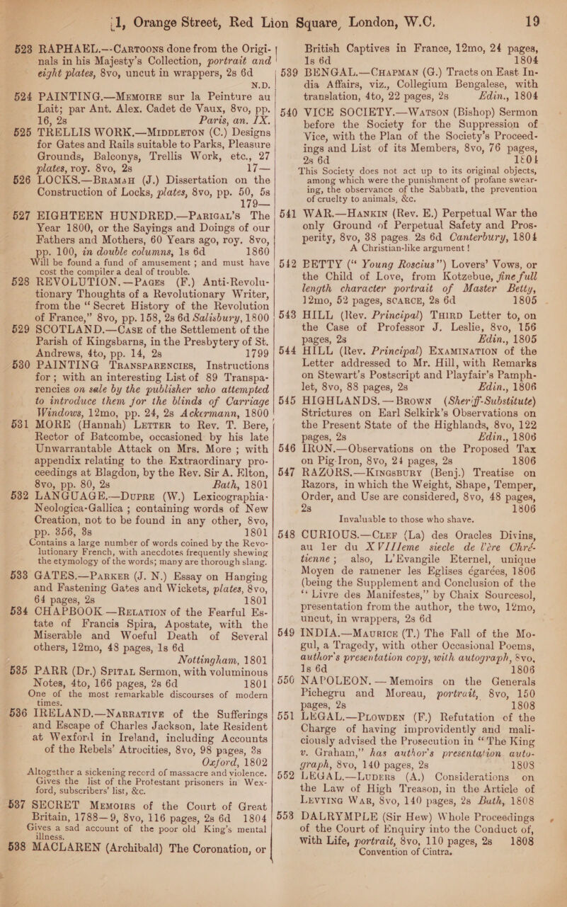 ‘nals in his Majesty’s Collection, portrait and eight plates, 8vo, uncut in wrappers, 2s 6d N.D. 524 PAINTING.—Memoree sur la Peinture au Lait; par Ant. Alex. Cadet de Vaux, 8vo, pp. 16, 2s Paris, an. IX. 525 TRELLIS WORK.—Mrppteton (C.) Designs for Gates and Rails suitable to Parks, Pleasure Grounds, Balconys, Trellis Work, etc., 27 _ plates, roy. 8vo,. 2s 17— 526 LOCKS.—Bramau (J.) Dissertation on the Construction of Locks, plates, 8vo, pp. a 5s 179— 627 EIGHTEEN HUNDRED.—Pariaau’s The Year 1800, or the Sayings and Doings of our Fathers and Mothers, 60 Years ago, roy. 8vo, pp. 100, zn double columns, 1s 6d 1860 Will be found a fund of amusement ; and must have cost the compiler a deal of trouble. 528 REVOLUTION.—Paaes (F.) Anti-Revolu- tionary Thoughts of a Revolutionary Writer, from the “Secret History of the Revolution of France,” 8vo, pp. 158, 2s 6d Salisbury, 1800 SCOTLAND.—Casz of the Settlement of the Parish of Kingsbarns, in the Presbytery of St. Andrews, 4to, pp. 14, 2s 1799 PAINTING Transparencies, Instructions for; with an interesting List of 89 Transpa- rencies on sale by the publisher who attempted to introduce them for the blinds of Carriage Windows, 12mo, pp. 24, 28 Ackermann, 1800 MORE (Hannah) Lerrer to Rey. T. Bere, Rector of Batcombe, occasioned by his late Unwarrantable Attack on Mrs. More ; with appendix relating to the Extraordinary pro- ceedings at Blagdon, by the Rev. Sir A. Elton, 8vo, pp. 80, 2s Bath, 1801 LANGUAGE.—Doupre (W.) Lexicographia- Neologica-Gallica ; containing words of New Creation, not to be found in any other, 8vo, pp. 356, 3s 1801 Contains a large number of words coined by the Revo- lutionary French, with anecdotes frequently shewing the etymology of the words; many are thorough slang. 533 GATES.—Parker (J. N.) Essay on Hanging and Fastening Gates and Wickets, plates, 8vo, 64 pages, 2s 1801 534 CHAPBOOK —Re ation of the Fearful Es- tate of Francis Spira, Apostate, with the Miserable and Woeful Death of Several others, 12mo, 48 pages, 1s 6d Nottingham, 1801 535 PARR (Dr.) Sprtat Sermon, with voluminous Notes, 4to, 166 pages, 2s 6d 1801 One of the most remarkable discourses of modern times. 536 IRELAND.—Narrative of the Sufferings and Escape of Charles Jackson, late Resident at Wexford in Ireland, including Accounts of the Rebels’ Atrocities, 8vo, 98 pages, 3s | Oxford, 1802 Altogether a sickening record of massacre and violence. Gives the list of the Protestant prisoners in Wex- ‘ford, subscribers’ list, &amp;c. 5387 SECRET Memoirs of the Court of Great Britain, 1788—9, 8vo, 116 pages, 28 6d 1804 Gives a sad account of the poor old King’s mental illness. 5388 MACLAREN (Archibald) The Coronation, or   529 530 531 532 19 1s 6d 1804 BENGAL.—CHapman (G.) Tracts on East In- dia Affairs, viz., Collegium Bengalese, with translation, 4to, 22 pages, 2s Edin., 1804 VICE SOCIETY.—Wartson (Bishop) Sermon before the Society for the Suppression of Vice, with the Plan of the Society’s Proceed- ings and List of its Members, 8vo, 76 pages, 2s 6d 1EOL This Society does not act up to its original objects, among which were the punishment of profane swear- ing, the observance of the Sabbath, the prevention of cruelty to animals, &amp;c. 541 WAR.—HanxIn (Rev. E.) Perpetual War the only Ground of Perpetual Safety and Pros- perity, 8vo, 38 pages. 23 6d Canterbury, 1804 A Christian-like argument ! BETTY (“ Young Roscius’’) Lovers’ Vows, or the Child of Love, from Kotzebue, jine full length character portrait of Master Betty, 12mo, 52 pages, SCARCE, 2s 6d HILL (Rev. Principal) Tuirp Letter to, on the Case of Professor J. Leslie, 8vo, 156 pages, 2s Edin., 1805 HILL (Rev. Principal) Examination of the Letter addressed to Mr. Hill, with Remarks on Stewart’s Postscript and Playfair’s Pamph- let, 8vo, 88 pages, 2s Edin., 1806 HIGHLANDS.— Brown (Sheri ff-Substitute) Strictures on Earl Selkirk’s Observations on the Present State of the Highlands, 8vo, 122 pages, 2s Edin., 1806 IRON.—Observations on the Proposed Tax on Pig-Iron, 8vo, 24 pages, 2s 1806 RAZORS.—Krinessury (Benj.) Treatise on Razors, in which the Weight, Shape, Temper, Order, and Use are considered, 8vo, 48 pages, 28 1806 539 540 542 543 544 545 546 547 Invaluable to those who shave. CURIOUS.—Cter (La) des Oracles Divins, au ler du XVJJleme siecle de Vere Chré- tienne; also, L’Evangile Eternel, unique Moyen de ramener les Eglises égarées, 1806 (being the Supplement and Conclusion of the ‘* Livre des Manifestes,”’ by Chaix Sourcesol, presentation from the author, the two, 12mo, uncut, in wrappers, 2s 6d INDIA.—Maorics (T.) The Fall of the Mo- gul, a Tragedy, with other Occasional Poems, author's presentation copy, with autograph, &amp;vo, Is 6d 06 NAPOLEON. — Memoirs on the Generals Pichegru and Moreau, portrait, 8vo, 150 pages, 2s 1808 LEGAL.—Puiowpen (F.) Refutation of the Charge of having improvidently and mali- ciously advised the Prosecution in “The King v. Graham,” has author's presentation auto- graph, 8vo, 140 pages, 2s 1808 LEGAL.—Lupers (A.) Considerations on the Law of High Treason, in the Article of Levyine War, 8vo, 140 pages, 2s Buth, 1808 DALRYMPLE (Sir Hew) Whole Proceedings of the Court of Enquiry into the Conduct of, With Life, portrait, 8vo, 110 pages, 28 1808 Convention of Cintra. 548 549 556 551 552 553