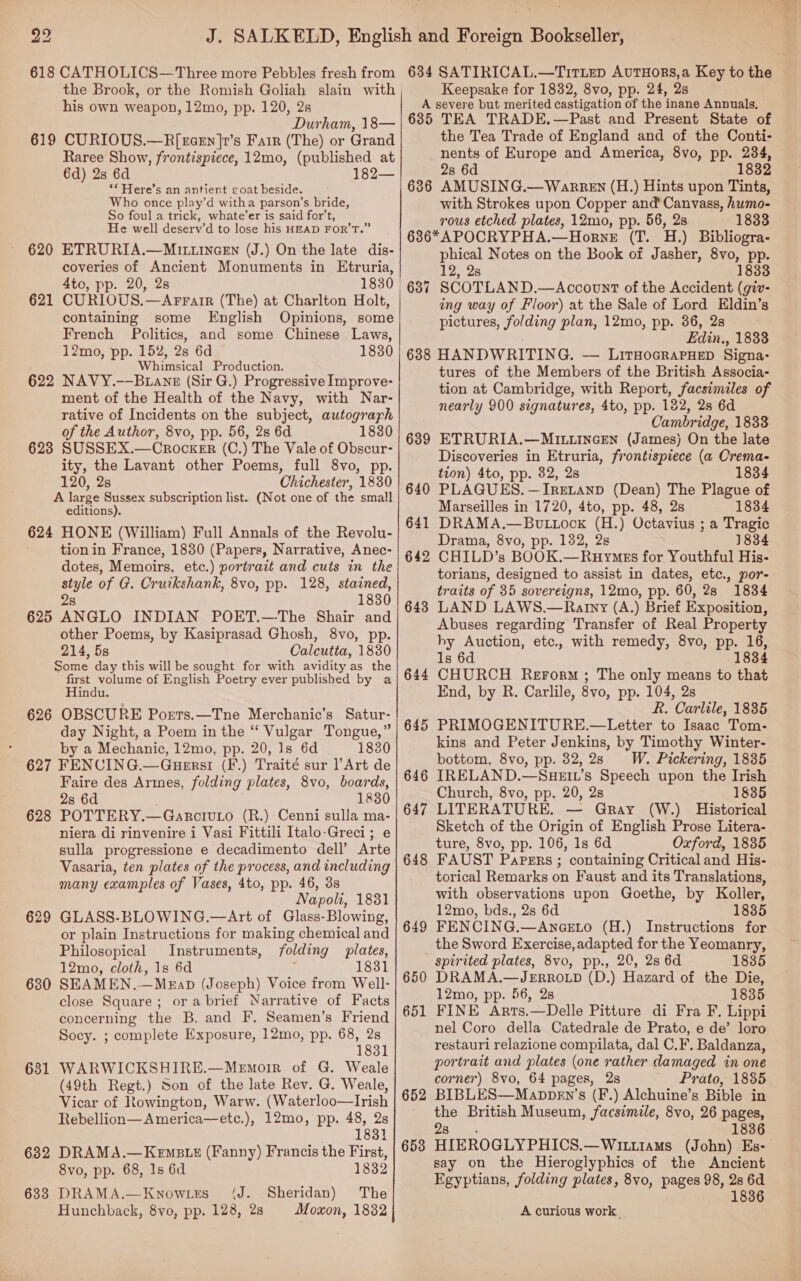 618 CATHOLICS—Three more Pebbles fresh from the Brook, or the Romish Goliah slain with his own weapon, 12mo, pp. 120, 2s Durham, 18— 619 CURIOUS.—R[xzcEn ]r’s Fair (The) or Grand Raree Show, frontispiece, 12mo, (published at 6d) 2s 6d 182— ‘* Here’s an antient coat beside. Who once play’d witha parson’s bride, So fou] a trick, whate’er is said for’t, He well deserv’d to lose his HEAD FOR’T.” 620 ETRURIA.—MIL.incEN (J.) On the late dis- coveries of Ancient Monuments in Etruria, 4to, pp. 20, 2s 1830 621 CURIOUS.—Arrarr (The) at Charlton Holt, containing some English Opinions, some French Politics, and some Chinese Laws, 12mo, pp. 152, 2s 6d 1830 Whimsical Production. 622 NAVY.-—Buanz (Sir G.) Progressive Improve- ment of the Health of the Navy, with Nar- rative of Incidents on the subject, autograrh of the Author, 8vo, pp. 56, 2s 6d 1830 623 SUSSEX.—CrockeEr (C.) The Vale of Obscur- ity, the Lavant other Poems, full 8vo, pp. 120, 2s Chichester, 1830 A large Sussex subscription list. (Not one of the small editions). 624 HONE (William) Full Annals of the Revolu- tion in France, 1830 (Papers, Narrative, Anec- dotes, Memoirs, etc.) portrait and cuts in the style of G. Cruikshank, 8vo, pp. 128, stained, 28 1830 625 ANGLO INDIAN POET.—-The Shair and other Poems, by Kasiprasad Ghosh, 8vo, pp. 214, 5s Calcutta, 1830 Some day this will be sought for with avidity as the first volume-of English Poetry ever published by a Hindu. 626 OBSCURE Poerts.—Tne Merchanic’s Satur- day Night, a Poem in the “ Vulgar Tongue,” by a Mechanic, 12mo, pp. 20, 1s 6d 1830 627 FENCING.—Guersti (F.) Traité sur Art de Faire des Armes, folding plates, 8vo, boards, 2s 6d 1830 POTTERY.—GarcivuLo (R.) Cenni sulla ma- niera di rinvenire i Vasi Fittili Italo-Greci; e sulla progressione e decadimento dell’ Arte Vasaria, ten plates of the process, and including many examples of Vases, 4to, pp. 46, 3s Napoli, 1831 GLASS-BLOWING.—Art of Glass-Blowing, or plain Instructions for making chemical and Philosopical Instruments, folding plates, 12mo, cloth, 1s 6d : 1831 SEAMEN.—Megap (Joseph) Voice from Well- close Square; orabrief Narrative of Facts concerning the B. and F. Seamen’s Friend Socy. ; complete Exposure, 12mo, pp. 68, 2s 1831 WARWICKSHIRE.—Memoir of G. Weale (49th Regt.) Son of the late Rev. G. Weale, Vicar of Rowington, Warw. (Waterloo—Irish Rebellion—America—etc.), 12mo, pp. 48, 2s 1831 628 629 630 ee, 63 632 DRAMA.—KeEmsts (Fanny) Francis the First, 8vo, pp. 68, Is 6d 1832 633 DRAMA.—Know.tes (J. Sheridan) The Hunchback, 8vo, pp. 128, 28 Moxon, 1832 634 SATIRICAL.—TitLep AuTHORS,a Key to the Keepsake for 1832, 8vo, pp. 24, 2s A severe but merited castigation of the inane Annuals, 635 TEA TRADE,—Past and Present State of the Tea Trade of England and of the Conti- nents of Europe and America, 8vo, pp. 234, 2s 6d 1832 6386 AMUSING.— Warren (H.) Hints upon Tints, with Strokes upon Copper and’ Canvass, humo- rous etched plates, 12mo, pp. 56, 2s 1833 636*APOCRYPHA.—HorneE (T. H.) Bibliogra- phical Notes on the Book of Jasher, 8vo, pp. 12, 28 1833 SCOTLAND.—Accovunt of the Accident (giv- ing way of Floor) at the Sale of Lord Eldin’s pictures, folding plan, 12mo, pp. 36, 2s Edin., 1833 688 HANDWRITING. — LirHocRAPHED Signa: tures of the Members of the British Associa- tion at Cambridge, with Report, facsimiles of nearly 900 signatures, 4to, pp. 182, 2s 6d Cambridge, 1833 ETRURIA.—MILLINGEN (James) On the late Discoveries in Etruria, frontispiece (a Crema- tion) 4to, pp. 82, 2s 1834 PLAGUES. —Iretanp (Dean) The Plague of Marseilles in 1720, 4to, pp. 48, 2s 1834 DRAMA.—Bou tock (H.) Octavius ; a Tragic Drama, 8vo, pp. 132, 2s 1834 CHILD’s BOOK.—Ruymss for Youthful His- torians, designed to assist in dates, etc., por- traits of 35 sovereigns, 12mo, pp. 60, 28 1834 LAND LAWS,.—Ratny (A.) Brief Exposition, Abuses regarding Transfer of Real Property by Auction, etc., with remedy, 8vo, pp. 1s 6d 1 CHURCH Rerorm ; The only means to that End, by R. Carlile, 8vo, pp. 104, 2s R. Carlile, 1835 PRIMOGENITURE.—Letter to Isaac Tom- kins and Peter Jenkins, by Timothy Winter- bottom, 8vo, pp. 32,28 W. Pickering, 1835 IRELAND.—ShHEIL’s Speech upon the Irish Church, 8vo, pp. 20, 28 1835 LITERATURE. — Gray (W.) Historical Sketch of the Origin of English Prose Litera- ture, 8vo, pp. 106, 1s 6d Oxford, 1835 FAUST Papers ; containing Critical and His- torical Remarks on Faust and its Translations, with observations upon Goethe, by Koller, 12mo, bds., 2s 6d 1835 FENCING.—AnaeEto (H.) Instructions for the Sword Exercise,adapted for the Yeomanry, spirited plates, 8vo, pp., 20, 2s 6d 1835 DRAMA.—JERROLD (D.) Hazard of the Die, 12mo, pp. 56, 2s 1835 FINE Arts.—Delle Pitture di Fra F, Lippi nel Coro della Catedrale de Prato, e de’ loro restauri relazione compilata, dal C.F. Baldanza, portrait and plates (one rather damaged in one corner) 8vo, 64 pages, 2s Prato, 1835 BIBLES—Mappen’s (F.) Alchuine’s Bible in the British Museum, facsimile, 8vo, 26 pages, 28. 1836 HIEROGLYPHICS.—Witttams (John) Es- say on the Hieroglyphics of the Ancient Egyptians, folding plates, 8vo, pages 98, 2s 6d 1836 639 640 641 642 643 16, 834 644 645 646 647 648 649 650 651 652 653 A curious work.