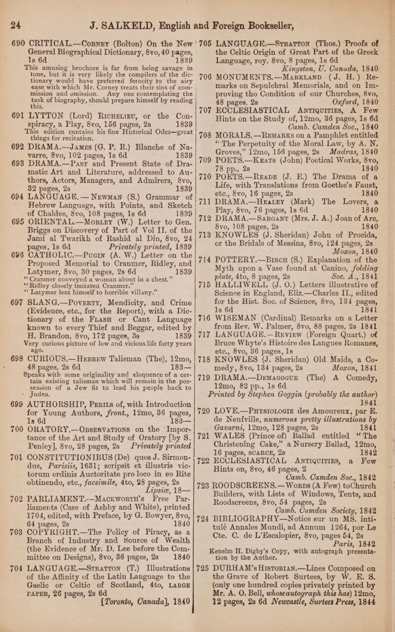 24 690 CRITICAL.—Cornry (Bolton) On the New ' General Biographical Dictionary, 8vo, 40 pages, This amusing brochure is far from being reas in tone, but it is very likely the compilers of the dic- tionary would have preferred ferocity to the airy ease with which Mr. Corney treats their sins of com- mission and omission. Any one contemplating the this 691 LYTTON (Lord) RicHenizv, or the Con- This edition contains his fine Historical Odes—great things for recitation. 692 DRAMA.—James (G. P. R.) Blanche of Na- 693 DRAMA.—Past and Present State of Dra- matic Art and Literature, addressed to Au- thors, Actors, Managers, and Admirers, 8vo, 694 LANGUAGE, — Newman (S.) Grammar of Hebrew Language, with Points, and Sketch 695 ORIENTAL.—Mor.tey (W.) Letter to Gen. Jami al Twarikh of Rashid al Din, 8vo, 24 696 CATHOLIC.—Pucin (A. W.) Letter on the Proposed Memorial to Cranmer, Ridley, and ** Cranmer conveyed a woman about i in a chest.” ** Ridley closely imitated Cranmer.” ‘** Latymer lent himself to horrible villany.” 697 SLANG.—Poverry, Mendicity, and Crime (Evidence, etc., for the Report), with a Dic- tionary of the FuasH or Cant Language known to every Thief and Beggar, edited by Very curious picture of low and vicious life forty years 698 CURIOUS.— Hesrew Talisman (The), 12mo, Speaks with some originality and eloquence of a cer- tain existing talisman which will remain in the pos- session of a Jew fit to lead his people back to - Judea. 699 AUTHORSHIP, Perits of, with Introduction for Young Authors, front., 12mo, 36 pages, 1s 6d 183-— ORATORY.—OsseErvations on the “Impor- tance of the Art and Study of Oratory [by S. Penley], 8vo, 28 pages, 28 Privately printed CONSTITUTIONIBUS (De) quos J. Sirmon- dus, Parisiis, 1631; scripsit et illustris vic- torum ordinis Auctoritate pro loco in eo Rite obtinendo, etc., facsimile, 4to, 28 pages, 2s Lipsic, 18— PARLIAMENT.-—MackwortH’s Free Par- liaments (Case of Ashby and White), printed 1704, edited, with Preface, by G. Bowyer, 8vo, 64 pages, 2s 1840 COPYRIGHT.—The Policy of Piracy, as a Branch of Industry and Source of Wealth (the Evidence of Mr. D. Lee before the Com- mittee on Designs), 8vo, 36 pages, 2s 1840 LANGUAGE.—Stratton (T.) Illustrations of the Affinity of the Latin Language to the Gaelic or Celtic of Scotland, 4to, LarGE PAPER, 26 pages, 28 6d [ Toronto, Canada}, 1840 700 701 702 703 704 705 LANGUAGE.—Srrarton (Thos.) Proofs of the Celtic Origin of Great Part of the Greek Kingston, U. Canada, 1840 MONUMENTS.—Marktanp (J. H.) Re- marks on Sepulchral Memorials, and on Im- proving tho Condition of our Churches, 8vo, ECCLESIASTICAL Antiquitiges, A Few Hints on the Study of, 12mo, 36 pages, 1s 6d MORALS.—RemaRKsS on a Pamphlet entitled “The Perpetuity of the Moral Law, by A. N. Groves,” 12mo, 156 pages, 2s Madras, 1840 POETS.—KkEats (John) Poetical Works, 8vo, POETS.—ReapeE (J. E.) The Drama of a Life, with Translations from Qoethe’s Faust, DRAMA.—-Heatey (Mark) The Lovers, a DRAMA.—Sargant (Mrs, J. A.) Joan of Are, KNOWLES (J. Sheridan) John of Procida, or the Bridals of Messina, 8vo, 124 pages, 2s Moxon, 1840 POTTERY.—Bircg (8.) Explanation of the Myth upon a Vase found at Canino, folding plate, 4to, 8 pages, 28 Soc, A., 1841 HALLIWELL (J. O.) Letters illustrative of Science in England, Eliz.—Charles II., edited for the Hist. Soc. of Science, 8vo, 134 pages, WISEMAN (Cardinal) Remarks on a Letter from Rev. W. Palmer, 8vo, 88 pages, 2s 1841 Bruce Whyte’s Histoire des Langues Romanes, KNOWLES (J. Sheridan) Old Maids, a Co- DRAMA.—DemacoctE (The) A Comedy, 12mo, 82 pp., 1s 6d Printed by Stephen Goggin (probably the author) .)) SSE 720 LOVE.—PuystoLoaiz des Amoureux, par E. de Neufville, numerous pretty illustrations by Gavarni, 12mo, 128 pages, 28s 721 WALES (Prince of) Ballad entitled ‘ The Christening Cake,” a Nursery Ballad, 12mo, 16 pages, SCARCE, 28 1842 722, ECCLESIASTICAL ANTIQUITIES, a Few Hints on, 8vo, 46 pages, 2 Camb. Camden Soc., 1842 723 ROODSCREENS.—Worps (A Few) toChurch Builders, with Lists of Windows, Tents, and Roodscreens, 8vo, 54 pages, 2s Camb. Camden Society, 1842 724 BIBLIOGRAPHY—Notice sur un MS. inti- tulé Annales Mundi, ad Annum 1264, por Le Cte. C. de L’Escalopier, 8vo, pages 54, 2s Paris, 1842 Kenelm H. Digby’s Copy, with autograph presenta- tion by the Author, 706 707 708 709 710 712 713 714 715 716 717 718 719 the Grave of Robert Surtees, by W. E. S. (only one hundred copies privately printed by Mr. A. O. Bell, whoseautograph this has) 12mo, 12 pages, 28 6d Newcastle, Surtees Press, 1844 £4