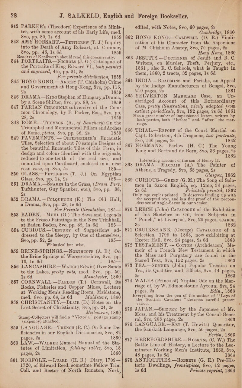 28 ter, with some account of his Early Life, med. 843 AMY ROBSART.—Perticrew (T. J.) Inquiry into the Death of Amy Robsart, at Cumnor, Readers of Kenilworth should read this concurrently. 844 PORTRAITS.—Nicuots (J. G.) Catalogue of the Portraits of King Edward VL., both painted and engraved, 4to, pp. 24, 2s for private distribution, 1859 HONG KONG. —Anystey (T. Chisholm) Crime DRAMA—Kince Stephen of Hungary,aDrama, by a Scene Shifter, 8vo, pp. 88, 2s 1859 PARIAN CHRONICLE subversive of the Com- mon Chronology, by F. Parker, Esq., 8vo, pp. ROME.—Tuomson (A., of Banchory) On the Triumphal and Monumental Pillars andArches PAVEMENTS.’ — OprenHEIMER’s Encaustic Tiles, Selection of about 70 sample Designs of the beautiful Encaustic Tiles of this Firm, in design and colour identical with the originals, reduced to one-tenth of the real size, and mounted upon Cardboard, enclosed in a neat 845 846 847 848 849 roan case, sq. 8vo, 5s 185— 850 GLASS.—Perticrew (T. J.) On Egyptian Glass, 8vo, pp. 14, 2s 185— 851 DRAMA.—SnAKEs in the Grass, (Dram. Pers. Tufthunter, Guy Spanker, etc.), 8vo, pp. 38, 28 DRAMA.—CoxLquHoun (K.) The Old Hall, For Private Circulation, 185— 853 BADEN.—Movut (G.) The Saws and Legends to the Fresco Paintings in the New Trinkhall, at Baden Baden, 8vo, pp. 32, 1s 6d 185— 854 CURIOUS.—Cenrury of Suggestions ad- dressed to the Sleepy, by One of themselves, Svo, pp. 52, 2s 185— Whimsical but wise. 855 BRINE-SPRINGS.—Nortuoore (A. B.) On the Brine Springs of Worcestershire, 8vo, pp. 10, 1s 6d - 185— 856 LANCASHIRE—Wavau(Edwin) Over Sands to the Lakes, pretty cuts, med. 8vo, pp. 50, 1s 6d Manchester, 1860 857 CORNWALL.—Farpon (T.) Cornwall, its Rocks, Fisheries and Copper Mines, Lecture at Working Men’s Reading Room, Maidstone, med. 8vo, pp. 64, 1s 6d Maidstone, 1860 858. CHRISTIANITY.—B.tatrr (D.) Notes on the Lost Secret of Christianity, 8vo, pp. 24, 2s - Melbourne, 1860 Stamp-Collectors will find a ‘‘ Victoria” postage stamp (sixpenny) attached. 859 LANGUAGE.—Trewcu (R. C.) On Some De- ficiencies in our English Dictionaries, 8vo, 82 860 LAW.—WaLKER (James) Manual of the Sta- tutes of Limitation, folding tables, 8vo, 18 861 NORFOLK.—Lvarp (H. R.) Diary, 1709— 1720, of Edward Reed, sometime Fellow Trin, 852 = Cambridge, 1860 cation of his Character from the Aspersions of M. Chisholm Anstey, 8vo, 70 pages, 2s JESUITS.—Docrringes of Jesuit and R. C. Writers, on Murder, Theft, Perjury, etc., 1861; also R. C. Schools, what is Taught in them, 1860, 2 tracts, 32 pages, 1s 6d INDIA.— Braumins and Pariahs, an Appeal 863 864 865 YELVERTON Mareiace Case, an Un- abridged Account of this Extraordinary Case, pretty illustrations, nicely adapted from extinct periodicals, 8vo, 192 pages, 2s 6d 1861 Has a great number of impassioned letters, written by both parties, both ‘‘ before” and. “after” the mar- riage. 866 TRIAL.—ReEport of the Court Martial on Capt. Robertson, 4th Dragoons, two portraits, 867 NORMANS.—Barlow (H. C.) The Young King and Bertrand de Born, 8vo, 36 pages, 2s 1862 Interesting account of the son of Henry II. 868 DRAMA.—Macnarr (A.) The Painter of Glasgow, 1862 869 CURLOUS—GrexEn (G.M.) The Song of Solo- mon in Saxon English, sq. 12mo, 34 pages, 2s 6d Privately printed, 1862 Only 250 copies printed. It deserves binding up with the accepted text, and is a fine proof of the prepon- derance of Anglo-Saxon in our version. 870 LEECH (John) CataLocor of the Exhibition of his Sketches in Oil, from Subjects in “ Punch,” at Liverpool, 8vo, 20 pages, SCARCE, 38 186 CRUIKSHANK (George) CaTaLoauE of a Selection, 1799 to 1863, now exhibiting at Exeter Hall, 8vo, 24 pages, 2s 6d 1863 TESTAMENT. -— Corton (Archdeacon) Me- moir of a French New Testament in which the Mass and Purgatory are found in the Sacred Text, 8vo, 152 pages, 2s 1863 TEA.—Sumner (John) Popular Treatise on Tea, its Qualities and Effects, 8vo, 44 pages, 2s 1863 WALES (Prince of) Nuptial Ode on the Mar- riage of, by W. Edmonstoune Aytoun, 8vo, 24 pages, 2s Ldin., 1863 Everything from the pen of the author of “ Lays of the Scottish Cavaliers ” deserves careful preser- vation. 875 JAPAN.—Seizurt by the Japanese of Mr. Moss, and his Treatment by the Consul-Gene- ral, 8vo, 208 pages, 2s 1863 LANGUAGH,—Kery (T. Hewitt) Quaeritur, the Sanskrit Language, 8vo, 50 pages, 2s Berlin, 1868 HEREFORDSHIRE.—Hosxyns (C, W.) The Battle Line of History, a Lecture to the Leo- minster Working Men’s Institute, 1863, 8vo, 48 pages, ls 5d 1864 ANTIQUITIES.—Roserts (G. E.) Pre-His- toric Dwellings, frontispiece, 8vo, 12 pages, 1s 6d Private reprint, 1864 871 872 873 874 876 877 878 My