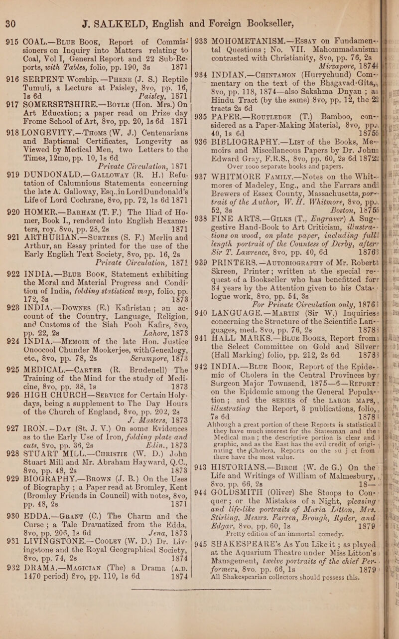 915 COAL.—BuvrE Book, Report of Commis- sioners on Inquiry into Matters relating to Coal, Vol I, General Report and 22 Sub-Re- ports, with Tables, folio, pp. 190, 3s 1871 916 SERPENT Worship. —Puene (J. 8.) Reptile Tumuli, a Lecture at Paisley, 8vo, pp. 16, Is 6d Paisley, 1871 917 SOMERSETSHIRE.—Boyte (Hon. Mrs.) On Art Education; a paper read on Prize day Frome School of Art, 8vo, pp. 20, Is6d 1871 918 LONGEVITY.—-Tuoms (W. J.) Centenarians and Baptismal Certificates, Longevity as Viewed by Medical Men, two Letters to the Times, 12mo, pp. 10, 1s 6d Private Circulation, 1871 919 DUNDONALD.—Gattoway (R. H.) Refu- tation of Calumnious Statements concerning the late A. Galloway, Esq.,in Lord Dundonald’s Life of Lord Cochrane, 8vo, pp. 72, 1s 6d 1871 920 HOMER.—Baruam (T. F.) The Iliad of Ho- mer, Book I., rendered into English Hexame- ters, roy. 8vo, pp. 23, 2s 1871 921 ARTHURIAN.—Sourtess (S. F.) Merlin and Arthur, an Essay printed for the use of the Early English Text Society, 8vo, pp. 16, 2s Private Circulation, 187% 922 INDIA.—BLve Book, Statement exhibiting the Moral and Material Progress and Condi- tion of India, folding statistical map, folio, pp. 172, 38 18738 923 INDIA.—Downes (E.) Kafiristan; an ac- count of the Country, Language, Religion, and Customs of the Siah Pooh Kafirs, 8vo, pp. 22, 2s Lahore, 1873 924 INDIA.—Memorr of the late Hon. Justice Onoocool Chunder Mookerjee, withGenealogy, etc., 8vo, pp. 78, 2s Serampore, 1873 925 MEDICAL.—Carter (R. Brudenell) The Training of the Mind for the study of Medi- cine, 8vo, pp. 38, 1s 1873 926 HIGH CHURCH—Sexrvice for Certain Holy- days, being a supplement to The Day Hours of the Church of England, 8vo, pp. 202, 2s J. Masters, 1873 927 IRON. —Day (St. J. V.) On some Evidences cuts, 8vo, pp. 36, 23 Edin., 1873 928 STUART MILL.—Curistig (W. D.) John Stuart Mill and Mr. Abraham Hayward, Q.C., 8vo, pp. 48, 2s 1873 929 BIOGRAPHY.—Brown (J. B.) On the Uses of Biography ; a Paper read at Bromley, Kent (Bromley Friends in Council) with notes, 8vo, pp. 48, 28 1871 930 EDDA.—Grant (C.) The Charm and the Curse ; a Tale Dramatized from the Edda, 8vo, pp. 206, 1s 6d Jena, 1873 931 LIVINGSTONE.—Cootey (W. D.) Dr. Liv- ingstone and the Royal Geographical Society, 8vo, pp. 74, 28 1874 932 DRAMA.—Maarcran (The) a Drama (a.D. 1470 period) vo, pp. 110, 1s 6d 1874 933 934 935 936 937 938 939 940 941 942 943 944 945 MOHOMETANISM.—Essay on Fundamen-:}9 tal Questions; No. VII. Mahommadanisma § contrasted with Christianity, 8vo, pp. 76, 28 Ja Mirzapore, 18744 INDIAN.—Curntamon (Hurrychund) Com--}j- mentary on the text of the Bhagavad-Gita,|, }% 8vo, pp. 118, 1874—also Sakshma Dnyan ; aa fy; Hindu Tract (by the same) 8vo, pp. 12, the 22% , tracts 2s 6d PAPER.—Rovuttepce (T.) Bamboo, con-- sidered as a Paper-Making Material, 8vo, pp». 40, 1s 6d BIBLIOGRAPHY.—List of the Books, moirs and Miscellaneous Papers by Dr. Johna Edward Gray, F.R.S., 8vo, pp. 60, 2s 6d 18722 fF Over 1000 separate books and papers. WHITMORE Famity.—Notes on the Whit-- mores of Madeley, Eng., and the Farrars andi ff Brewers of Essex County, Massachusetts, por-* } trait of the Author, W. H. Whitmore, 8vo, pp. 52, 3s Boston, 18755 FINE ARTS.—Giuks (T., Engraver) A Sug-- gestive Hand-Book to Art Criticism, dlustra-- tions on wood, on plate paper, including fulll length portrait of the Countess of Derby, aftery Sir T. Lawrence, 8vo, pp. 40, 6d 18765 | PRINTERS. —Avtopiograpuy of Mr. Robertt Skreen, Printer; written at the special re-- quest of a Bookseller who has benefitted forr 34 years by the Attention given to his Cata-- logue work, 8vo, pp. 54, 3s For Private Circulation only, 18763 LANGUAGE.—Martin (Sir W.) Inquiries: concerning the Structure of the Scientific Lan-- guages, med. 8vo, pp. 76, 2s 18783 HALL MARKS.—BLUvE Books, Report fromi the Select Committee on Gold and Silverr (Hall Marking) folio, pp. 212, 2s 6d 18733 INDIA.—B.vE Book, Report of the Epide- - mic of Cholera in the Central Provinces by; Surgeon Major Townsend, 1875—6—ReEPorT? on the Epidemic among the General Popula-- tion; and the SERIES of the LARGE MAPS,, illustrating the Report, 3 publications, folio, , 7s 6d 1878! Although a great portion of these Reports is statistical |) they have much interest for the Statesman and thes Medical man ; the descriptive portion is clear and | graphic, and as the East has the evil credit of origi- | Rs nating the ,Cholera, Reports on the su j ct from » Di there have the most value. HISTORIANS.—Bircu (W. de G.) On the } Life and Writings of William of Malmesbury, ,. 5 8vo, pp. 66, 2s 18— ~ GOLDSMITH (Oliver) She Stoops to Con-: quer; or the Mistakes of a Night, pleasing ' and life-like portraits of Muria Litton, Mrs. , Stirling, Messrs. Farren, Brough, Ryder, and — Edgar, 8vo, pp. 60, 1s 1879 ° Pretty edition of an immortal comedy. SHAKESPEAREH’s As You Like it ; as played - at the Aquarium Theatre under Miss Litton’s | | Management, twelve portraits of the chief Per-. Wh * formers, 8vo, pp. 66, 1s 1879) All Shakespearian collectors should possess this. 