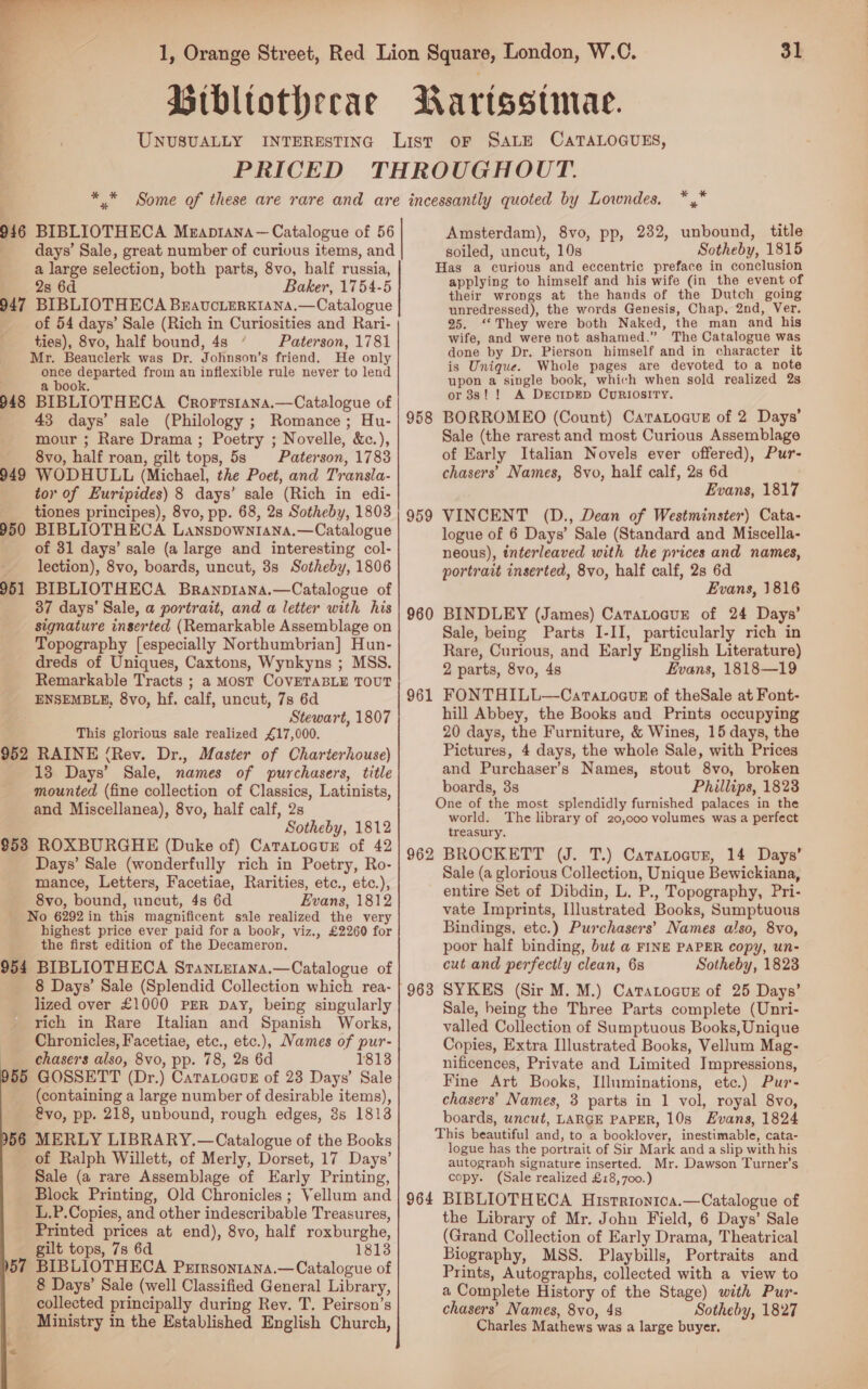  Brbltothecae = UNUSUALLY 31 Rartsstmace. * % 946 BIBLIOTHECA Meaprana— Catalogue of 56 days’ Sale, great number of curious items, and a large selection, both parts, 8vo, half russia, 28 6d Baker, 1754-5 947 BIBLIOTHECA BravucierKIAna.—Catalogue of 54 days’ Sale (Rich in Curiosities and Rari- ties), 8vo, half bound, 4s ‘ Paterson, 1781 Mr. Beauclerk was Dr. Johnson’s friend. He only once departed from an inflexible rule never to lend . a book. 948 BIBLIOTHECA Crorrstana.—Catalogue of 43 days’ sale (Philology ; Romance; Hu- mour ; Rare Drama; Poetry ; Novelle, &amp;c.), 8vo, half roan, gilt tops, 5s Paterson, 1783 949 WODHULL (Michael, the Poet, and Transla- tor of Euripides) 8 days’ sale (Rich in edi- tiones principes), 8vo, pp. 68, 2s Sotheby, 1803 BIBLIOTHECA Lanspown14na.—Catalogue of 31 days’ sale (a large and interesting col- lection), 8vo, boards, uncut, 38s Sotheby, 1806 BIBLIOTHECA Branprana.—Catalogue of 37 days’ Sale, a portrait, and a letter with his signature inserted (Remarkable Assemblage on Topography [especially Northumbrian] Hun- dreds of Uniques, Caxtons, Wynkyns ; MSS. Remarkable Tracts ; a Most COVETABLE TOUT ENSEMBLE, 8vo, hf. calf, uncut, 7s 6d Stewart, 1807 This glorious sale realized £17,000. 952 RAINE (Rev. Dr., Master of Charterhouse) 13 Days’ Sale, names of purchasers, title mounted (fine collection of Classics, Latinists, and Miscellanea), 8vo, half calf, 2s Sotheby, 1812 $53 ROXBURGHE (Duke of) CatTatocur of 42 Days’ Sale (wonderfully rich in Poetry, Ro- mance, Letters, Facetiae, Rarities, etc., etc.), 8vo, bound, uncut, 4s 6d Evans, 1812 - No 6292 in this magnificent sale realized the very highest price ever paid for a book, viz., £2260 for the first edition of the Decameron. 954 BIBLIOTHECA Sranterana.—Catalogue of 8 Days’ Sale (Splendid Collection which rea- lized over £1000 PER Day, being singularly rich in Rare Italian and Spanish Works, Chronicles, Facetiae, etc., etc.), Names of pur- chasers also, 8vo, pp. 78, 28 6d 1813 55 GOSSETT (Dr.) CaraLoavE of 23 Days’ Sale (containing a large number of desirable items), &amp;vo, pp. 218, unbound, rough edges, 8s 1813 56 MERLY LIBRARY.—Catalogue of the Books of Ralph Willett, of Merly, Dorset, 17 Days’ Sale (a rare Assemblage of Early Printing, Block Printing, Old Chronicles ; Vellum and L.P.Copies, and other indescribable Treasures, Printed prices at end), 8vo, half roxburghe, gilt tops, 7s 6d 1813 57 BIBLIOTHECA Prrrsontana.—Catalogue of 8 Days’ Sale (well Classified General Library, collected principally during Rev. T. Peirson’s Ministry in the Established English Church, (3 “a 950 951 * * Amsterdam), 8vo, pp, 232, unbound, title soiled, uncut, 10s Sotheby, 1815 Has a curious and eccentric preface in conclusion applying to himself and his wife (in the event of their wrongs at the hands of the Dutch going unredressed), the words Genesis, Chap, 2nd, Ver. 25. ‘They were both Naked, the man and his wife, and were not ashamed.” The Catalogue was done by Dr. Pierson himself and in character it is Unique. Whole pages are devoted to a note upon a single book, which when sold realized 2s or 38s! ! A DercipED CuRIOSITY. 958 BORROMEO (Count) Caratoaus of 2 Days’ Sale (the rarest and most Curious Assemblage of Early Italian Novels ever offered), Pur- chasers’ Names, 8vo, half calf, 2s 6d Evans, 1817 VINCENT (D., Dean of Westminster) Cata- logue of 6 Days’ Sale (Standard and Miscella- neous), interleaved with the prices and names, portrait inserted, 8vo, half calf, 2s 6d Evans, 1816 BINDLEY (James) CataLoauEe of 24 Days’ Sale, being Parts I-II, particularly rich in Rare, Curious, and Early English Literature) 2 parts, 8vo, 4s Evans, 1818—19 FONTHILL—CaratoavE of theSale at Font- hill Abbey, the Books and Prints occupying 20 days, the Furniture, &amp; Wines, 15 days, the Pictures, 4 days, the whole Sale, with Prices and Purchaser’s Names, stout 8vo, broken boards, 3s Phillips, 1823 One of the most splendidly furnished palaces in the world. The library of 20,000 volumes was a perfect treasury. 962 BROCKETT (J. T.) Catatocur, 14 Days’ Sale (a glorious Collection, Unique Bewickiana, entire Set of Dibdin, L. P., Topography, Pri- vate Imprints, Illustrated Books, Sumptuous Bindings, etc.) Purchasers’ Names also, 8vo, poor half binding, but a FINE PAPER copy, un- cut and perfectly clean, 6s Sotheby, 1823 SYKES (Sir M. M.) Caratocus of 25 Days’ Sale, heing the Three Parts complete (Unri- valled Collection of Sumptuous Books, Unique Copies, Extra Illustrated Books, Vellum Mag- nificences, Private and Limited Impressions, Fine Art Books, Illuminations, etc.) Pur- chasers’ Names, 3 parts in 1 vol, royal 8vo, boards, uncut, LARGE PAPER, 10s Evans, 1824 This beautiful and, to a booklover, inestimable, cata- logue has the portrait of Sir Mark and a slip with his autograph signature inserted. Mr. Dawson Turner's copy. (Sale realized £18,700.) 964 BIBLIOTHECA Histrionica.—Catalogue of the Library of Mr. John Field, 6 Days’ Sale (Grand Collection of Early Drama, Theatrical Biography, MSS. Playbills, Portraits and Prints, Autographs, collected with a view to a Complete History of the Stage) with Pur- chasers’ Names, 8vo, 4s Sotheby, 1827 Charles Mathews was a large buyer. 959 960 961 963