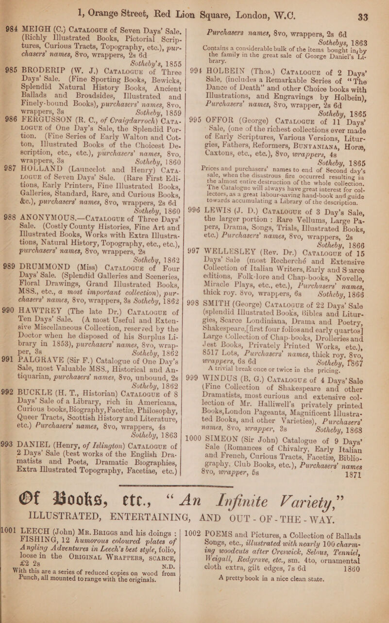   34 MEIGH (C.) Caratoaus of Seven Days’ Sale, (Richly Illustrated Books, Pictorial. Scrip- tures, Curious Tracts, Topography, etc.), pur- chasers’ names, 8vo, wrappers, 23 6d : Sotheby’s, 1855 985 BRODERIP (W. J.) Catarocun of Three Days’ Sale. (Fine Sporting Books, Bewicks, : Splendid Natural History Books, Ancient - Ballads and Broadsides, Illustrated and _ Finely-bound Books), purchasers’ names, 8vo, '__—swrappers, 3s Sotheby, 1859 986 FERGUSSON (R. C., of Craigdarroch) Cata- y LOGUE of One Day’s Sale, the Splendid Por- tion. (Fine Series of Early Walton and Cot- ton, Illustrated Books of the Choicest De- Scription, etc., etc.), purchasers’ names, 8vo, wrappers, 3s Sotheby, 1860 HOLLAND (Launcelot and Henry) Cata- LOGUE of Seven Days’ Sale. (Rare First Edi- tions, Early Printers, Fine Illustrated Books, Galleries, Standard, Rare, and Curious Books, &amp;e.), purchasers’ names, 8vo, wrappers, 28 6d Sotheby, 1860 988 ANONYMOUS.—Caratoguz of Three Days’ Sale. (Costly County Histories, Fine Art and Illustrated Books, Works with Extra Illustra- tions, Natural History, Topography, etc., etc.), purchasers’ names, 8vo, wrappers, 2s Sotheby, 1862 DRUMMOND (Miss) Catanoaur of Four Days’ Sale. (Splendid Galleries and Sceneries, Floral Drawings, Grand Illustrated Books, MSS., etc., a most important collection), pur- chasers’ names, 8vo0, wrappers, 3s Sotheby, 1862 HAWTREY (The late Dr.) Caratocur of Ten Days’ Sale. (A most Useful and Exten- sive Miscellaneous Collection, reserved by the Doctor when he disposed of his Surplus Li- brary in 1853), purchasers’ names, 8vo, wrap- per, 3s_ Sotheby, 1862 PALGRAVE (Sir F.) Catalogue of One Day’s Sale, most Valuable MSS., Historical and An- tiquarian, purchasers’ names, 8vo, unbound, 2s Sotheby, 1862 BUCKLE (H. T., Historian) CataLoaur of 8 Days’ Sale of a Library, rich in Americana, Curious books, Biography, Facetiz, Philosophy, Queer Tracts, Scottish History and Literature, etc.) Purchasers’ names, 8vo, wrappers, 4s Sotheby, 18638 DANIEL (Henry, of Islington) Catatoaur of | 2 Days’ Sale (best works of the English Dra- - matists and Poets, Dramatic Biographies, Extra Illustrated Topography, Facetiae, etc.) Of Books, 989 990 991 993    001 LEECH (John) Mr. Bricaas and his doings : FISHING, 12 humorous coloured plates of Angling Adventures in Leech’s best style, folio, loose in the OricinaL WRAPPERS, SCARCE, £2 2g N.D. With this are a series of reduced copies on wood from Punch, all mounted to range with the originals.   33 Purchasers names, 8vo, wrappers, 28 6d Sothebys, 1863 Contains a considerable bulk of the items bought ing by the family in the great sale of George Daniel’s Li- brary. 994 HOLBEIN (Thos.) Caratoaur of 2 Days’ Sale, (includes a Remarkable Series of “The Dance of Death” and other Choice books with Illustrations, and Engravings by Holbein), Purchasers’ names, 8vo, wrapper, 28 6d Sotheby, 1865 995 OFFOR (George) Catanoaur of 11 Days’ Sale, (one of the richest collections ever made of Early Scriptures, Various Versions, Litur- gies, Fathers, Reformers, BuNyANIANA, Hora, Caxtons, etc., etc.), 8v0, wrappers, 4s Sotheby, 1865 Prices and purchasers’ names to end of Second day’s sale, when the disastrous fire occurred resulting iu the almost entire destruction of the whole collection. The Catalogue will always have great interest for col- lectors, as a great labour-saving hand-book and guide towards accumulating a Library of the description. 996 LEWIS (J. D.) Caraznoaur of 3 Day’s Sale, the larger portion ; Rare Vellums, Large Pa- pers, Drama, Songs, Trials, Illustrated Books, etc.) Purchasers’ names, 8vo, Wrappers, 28 Sotheby, 1866 WELLESLEY (Rev. Dr.) Catatoaur of 15 Days’ Sale (most Recherché and Extensive Collection of Italian Writers, Karly and S»arce editions, Folk-lore and Chap-books, Novelle, Miracle Plays, etc., etc.), Purchasers’ names, thick roy. 8vo, wrappers, 63 Sotheby, 1866 | SMITH (George) Catatoaun of 22 Days’ Sale (splendid Hlustrated Books, Bibles and Litur- gies, Scarce Londiniana, Drama and Poetry, Shakespeare, first four foliosand early quartos] Large Collection of Chap-books, Drolleries and Jest Books, Privately Printed Works, etce.), 8517 Lots, Purchasers’ names, thick roy. 8vo, wrappers, 68 6d Sotheby, 1867 A trivial break once or twice in the pricing. WINDUS (B. G.) Caratoaus of 4 Days’ Sale (Fine Collection of Shakespeare and other Dramatists, most curious and extensive col- lection of Mr. Halliwell’s privately printed Books,London Pageants, Magnificent Illustra- ted Books, and other Varieties), Purchasers’ names, 8vo, wrapper, 38 Sotheby, 1868 1000 SIMEON (Sir John) Catalogue of 9 Days’ Sale (Romances of Chivalry, Early Italian and French, Curious Tracts, Facetie, Biblio- graphy, Club Books, ete.), Purchasers’ names 8v0, wrapper, 5s Teer Lo} co | 998 999  1002 POEMS and Pictures, a Collection of Ballads Songs, etc., illustrated with nearly 100 charm- ing woodcuts after Creswick, Selous, Tenniel, Weigall, Redyrave, etc., sm. 4to, ornamental cloth extra, gilt edges, 7s 6d 13860 A pretty book in a nice clean state.