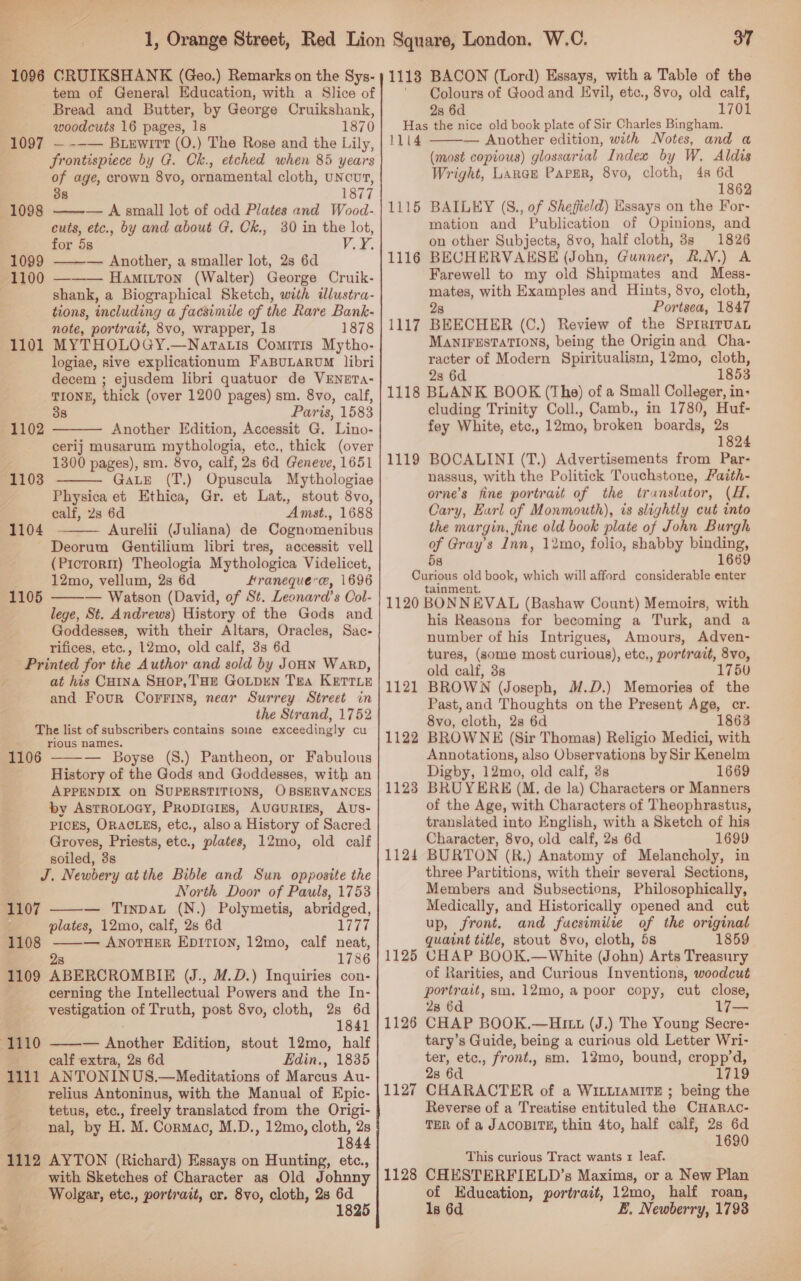 tem of General Education, with a Slice of Bread and Butter, by George Cruikshank, woodcuts 16 pages, 1s 1870 —--— Buxewirt (0.) The Rose and the Lily, frontispiece by G. Ck., etched when 85 years of age, crown 8vo, ornamental cloth, UNcUT, 38 1877 — A small lot of odd Plates and Wood- cuts, etc., by and about G. Ck., 30 in the lot, for 5s VF. — Another, a smaller lot, 28 6d Hamitton (Walter) George Cruik- shank, a Biographical Sketch, with dllustra- tions, including a facsimile of the Rare Bank- note, portrait, 8vo, wrapper, 1s 1878 MYTHOLOGY.—Natatis Comitis Mytho- logiae, sive explicationum FaBULARUM libri decem ; ejusdem libri quatuor de VENETA- TIONE, thick (over 1200 pages) sm. 8vo, calf, 38 Paris, 1583 Another Edition, Accessit G. Lino- cerij musarum mythologia, etc., thick (over 1300 pages), sm. 8vo, calf, 2s 6d Geneve, 1651 GaLE (T.) Opuscula Mythologiae Physica et Ethica, Gr. et Lat., stout 8Vvo, calf, 23 6d Amst., 1688 1104 i (Juliana) de Cognomenibus - Deorum Gentilium libri tres, accessit vell (Piotorm) Theologia Mythologica Videlicet, 12mo, vellum, 2s 6d Hranequercee, 1696 — Watson (David, of St. Leonara’s Col- lege, St. Andrews) History of the Gods and Goddesses, with their Altars, Oracles, Sac- rifices, etc., 12mo, old calf, 3g 6d Printed for the Author and sold by JoHN Wakp, at his Catna SHop,THE GOLDEN TEA KETTLE and Four Corrins, near Surrey Street in the Strand, 1752 The list of subscribers contains soine exceedingly cu . rious names. 1106 1097  1099   1101  1102 1103   1105   — Boyse (S8.) Pantheon, or Fabulous History of the Gods and Goddesses, with an APPENDIX on SUPERSTITIONS, OBSERVANCES by AsTROLOGY, PRopIcIEs, AUGURIES, AUS- PICES, ORACLES, etc., alsoa History of Sacred Groves, Priests, etc., plates, 12mo, old calf soiled, 3s J. Newbery atthe Bible and Sun opposite the North Door of Pauls, 1753 — TinpaL (N.) Polymetis, abridged, plates, 12mo, calf, 2s 6d 1777 1108 ——— AnorHeER EpITIon, 12mo, calf neat, 2s 1786 1109 ABERCROMBIE (J., M.D.) Inquiries con- cerning the Intellectual Powers and the In- westagation of Truth, post 8vo, cloth, 2s 6d 1841 — Another Edition, stout 12mo, half calf extra, 2s 6d Edin., 1835 1111 ANTONINUS.—Meditations of Marcus Au- relius Antoninus, with the Manual of Epic- tetus, etc., freely translatcd from the Origi- nal, by H. M. Cormac, M.D., 12mo, cloth, 2s 1844 1112 AYTON (Richard) Essays on Hunting, etc., with Sketches of Character as Old Johnny Wolgar, etc., portrait, cr. 8vo, cloth, 2s Pare  1107  oe 37 1118 BACON (Lord) Essays, with a Table of the ‘Colours of Good and Evil, etc., 8vo, old calf, 2s 6d 1701 Has the nice old book plate of Sir Charles Bingham. 1114 — Another edition, with Notes, and a (most copious) glossarial Indew by W. Aldis Wright, Larak Paper, 8vo, cloth, 4s 6d 1862 BAILEY (S., of Sheffield) Essays on the For- mation and Publication of Opinions, and on other Subjects, 8vo, half cloth, 38s 1826 BECHERVAKSE (John, Gunner, Fad¥,) oe Farewell to my oid Shipmates and Mess- mates, with Examples and Hints, 8vo, cloth, 28 Por ised, 1847 BEECHER (C.) Review of the SpmiriITUAL MANIFESTATIONS, being the Origin and Cha- racter of Modern Spiritualism, 12mo, cloth, 2s 6d 1853 1118 BLANK BOOK (The) of a Small Colleger, in- cluding Trinity Coll., Camb., in 1780, Huf- fey White, ete. , 12mo, broken boards, “a ; 182 BOCALINI (T.) Advertisements from Par- nassus, with the Politick Touchstone, Faith- orne’s fine portrait of the translator, (H, Cary, Eurl of Monmouth), is slightly cut into the margin, fine old book plate of John Burgh of Gray’s Inn, 12mo, folio, shabby binding, 58 1669 Curious old book, which will afford considerable enter tainment. 1120 BONNEVAL (Bashaw Count) Memoirs, with his Reasons for becoming a Turk, and a number of his Intrigues, Amours, Adven- tures, (some most curious), etc,, portrait, 8vo, old calf, 38 1750 BROWN (Joseph, M.D.) Memories of the Past,and Thoughts on the Present Age, cr. 8vo, cloth, 2s 6d 1863 BROWNE (Sir Thomas) Religio Medici, with Annotations, also Observations by Sir Kenelm Digby, 12mo, old calf, 3s 1669 BRUYERE (M. de la) Characters or Manners of the Age, with Characters of Theophrastus, translated into English, with a Sketch of his Character, 8vo, old calf, 2s 6d 1699 BURTON (R,) Anatomy of Melancholy, in three Partitions, with their several Sections, Members and Subsections, Philosophically, Medically, and Historically opened and cut up, front. and fucsimilte of the original quaint title, stout 8vo, cloth, 5s 1859 CHAP BOOK.—White (John) Arts Treasury of Rarities, and Curious Inventions, woodcut portrait, sm. 12mo, a poor copy, cut close, 28 6d CHAP BOOK.—Hu1 (J.) The Young Secre- tary’s Guide, being a curious old Letter Wri- ter, etc., front., sm. 12mo, bound, cropp’d, 2s 6d 1719 CHARACTER of a WILLIAMITE ; being the Reverse of a Treatise entituled the CHaARAo- TER of a JACOBITE, thin 4to, half calf, 2s 6d 1690  1115 1116 1117 1119 1121 1122 1123 1124 1125 1126 1127 This curious Tract wants 1 leaf. CHESTERFIELD’s Maxims, or a New Plan of Education, portrait, 12mo, half roan, ls 6d E, Newberry, 1793 1128