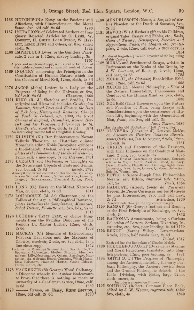 Affections, with illustrations on the Moral Sense, 8vo, old calf, 2s 6d 1167 IMITATIONS of Celebrated Authors or Ima- ginary Rejected Articles by C. Lams, W. Cossett, H. Smita, Lorp Byron, W. Haz- itt, Leigh Hunt and others, cr. 8vo, soiled cloth, 3s 1844 1168 IMPETUOUS Lover, or the Guiltless Parri- cide, 2 vols in 1, 12mo, shabby binding, 3s 175 A poor and much used copy, with a leaf or two torn of this highly coloured and curious old work of Fiction. 1169 INQUIRY concerning the Principles in the Constitution of Human Nature which are the Causes of Moral Evil, 12mo, cloth, 2s 6d 1856 JACOB (John) Letters to a Lady on the Progress of Being in the Universe, cr. 8vo, half calf, 2s €d Chapman, 1858 KING (R. J.) Sketches and Studies, De- scriptive and Historical, includes Carolingian Romance, Sacred Trees and Flowers, the Dogs of Folk Lore, History and Romance, Change of Faith in Ireland, a.p. 1000, the Great Shrines of England, Devonshire, Robert Her- rick and his Vicarage, a Pilgrimage to St. David’ s, etc., stout 8vo, cloth, 4s 6d 1874 An interesting volume full of Delightful Reading. 1172 KLIMIUS (N.) Iter Subterraneum Novam Telluris Theorlam ac Historiam quintae Monachaie adhuc Nobis Incognitae exhibens e Bibliothecab. Abelani, portrait and curious plates of the Inhabitants of the Earth’sInterior, 12mo, calf, a nice copy, 38s 6d Hafniae, 1754 1173 LAELIUS and Hortensia, or Thoughts on the Nature and Objects of Taste and Genius, 8vo, bound, 2s 6d Edinb., 1782 Amongst the varied contents of this volume are chap- ters on Wit and Humour, Virtue and Vice, Comedy, Tragedy, SHAKSPEARE, Theatrical Action, Pops, etc. 1174 LONG (G.) Essay on the Morat Nature of Man, cr. 8vo, cloth, 2s 6d 1841 1175 LOURDOUIX (M. de) Charenton; or the Follies of the Age, a Philosophical Romance, plates including the Conspirators, Mustaches, Salad Dresser, Pirouette, etc., 8vo, bds., 23 6d 1818 -1176 LUTHER’s Taste Tatk, or choice Frag- ments from the Familiar Discourse of the Famous Dr. Martin Luther, 12mo, cloth, 2s 6d 1832 1177 MACKAY (C.) Memoirs of Extraordinary PopuLaR DeELustions and the Mapness of Crowps, woodcuts, 2 vols, cr. 8vo,cloth, 7s (a fine clean copy) 1852 Includes the Missisippi Scheme,South Sea Bubble, Tu- lipomania, Alchymists, Mother Shipton, Almanack makers, Lilly, Necromancy, Omens, Astrology, Mag- netism, the Hair and Beard, Crusades, Witch Mania, Slow Poisoners, Haunted Houses, Great Thieves, Duels, Relics, etc. 1178 MACKENZIE (Sir George) Moral Gallantry, a Discourse wherein the Author Endeavours to Prove that there is nothing so mean or unworthy of a Gentleman as vice, 12mo, calf, 1170 1171  2s 6d 1669 1179 Reason, an Esgay, First EDITION, 12mo, old calf, 2s 6d 1690 39 lin) Phaedon, or the Death of Socrates, 8vo, 28 6d 1789 1181 MAVOR (W.) A Father’s gift to his Children, original Tales, Essays and Fables, etc., Books, Game of Twenty, Newspapers, Speeches and Appar ations, Fishes, the Magnet, etc., frontis- piece, 2 vols, 12mo, calf neat, A NICE COPY, 3s 1814 An almost forgotten Juvenile Treasure of the beginning of this Century. 1182 MORAL and Sentimental Essays, written in Retirement on the Banks of the Brenta, by J. W. C—t—ss, of R—s—g, 2 vols, 12mo, calf neat, 2s 6d 1785 1183 MORE (H., the Platonist) Enchiridion Ethi- cum, 12mo, calf, 2s 6d 1668 MUDIE (R.) Mental Philosophy, a View of the Nature, Immortality, Phenomena and Conduct of the Human Mind, cr. 8vo, cloth, 2s 6d 1838 NOURSE (Tim) Discourse upon the Nature and Faculties of Man, being Essays with Considerations upon the occurrences of Hu- man Life, beginning with the Generation of Man, front., sm. 8vo, old calf, 3s Jacob Tonson, 1686 Has the nice old Bookplate of Jelf Powys, Esq, 1186 OLIVEYRA (Chevalier d’) Oeuvres Melées ou discours et Histowes Galantes divertis- santes, Curieuses, Jan. to August, 2 vols, 12mo, old calf, 3s 1761 1187 ORIGIN and Proaress of the Passions, with their Influence on the Conduct of Man- kind, 2 vols, 8vo, boards, 3s 1825 Gontsins a Host of Entertaining Anecdotes, Extracts relative to Major Andre, Avarice, Blood, Celibacy, Death, Duelling, Flagellation, Gaming, Highlanders. Impostors, Jews, Love, Omens, Quakers, Seduction, Suicide, Women, etc, PETRO a Sancto Joseph Idea Philosophiae Moralis, seu Ethica, engraved title, 24mo, calf, 23 Paris, 1654 RADICATI (Albert, Comte de Passeran) Recueil de Pieces Curieuses sur les Matieres les plus Interessantes, 8vo, half calf neat, 2s 6d Rotterdam, 1736 A worm hole through the top corner margin. RAMSAY (Sir George) Instinct and Reason, or the First Principles of Knowlege, cr. 8vo, cloth, 2s 1862 RATIONAL Amusements, being a Curious Collection of Letters, Serious, Diverting, In- structive, etc., 8vo, poor binding, 2s 6d 1759 RENOU (Sarah) Village Conversations 3 vols, 12mo, half russia neat, 28 6d Bristol, 1817 Each vol has the Bookplate of Charles Meigh. ROUCHEFOUCAULT (Duke de la) Maxims and Moral Reflections, translated into Eng- lish portrait, 12mo, poor binding. 2s 1791 SMITH (J. T.) The Progress of Philosophy among the Ancients, including the early Bar- baric Philosophy, the Ancient Jewish Sects and the Grecian Philosopbic Schools of the Tonic Division, with Notes, large 12mo, cloth. uncut, 3s Includes a chapter on Phrenology. SOUTHEY (Robert) Common-Place Book, edited by J. W. Warter, engraved title, thick 8vo, cloth, 4s 1849 1184 1185 1188 1189 1190 1191 1192 1193 1194 1195