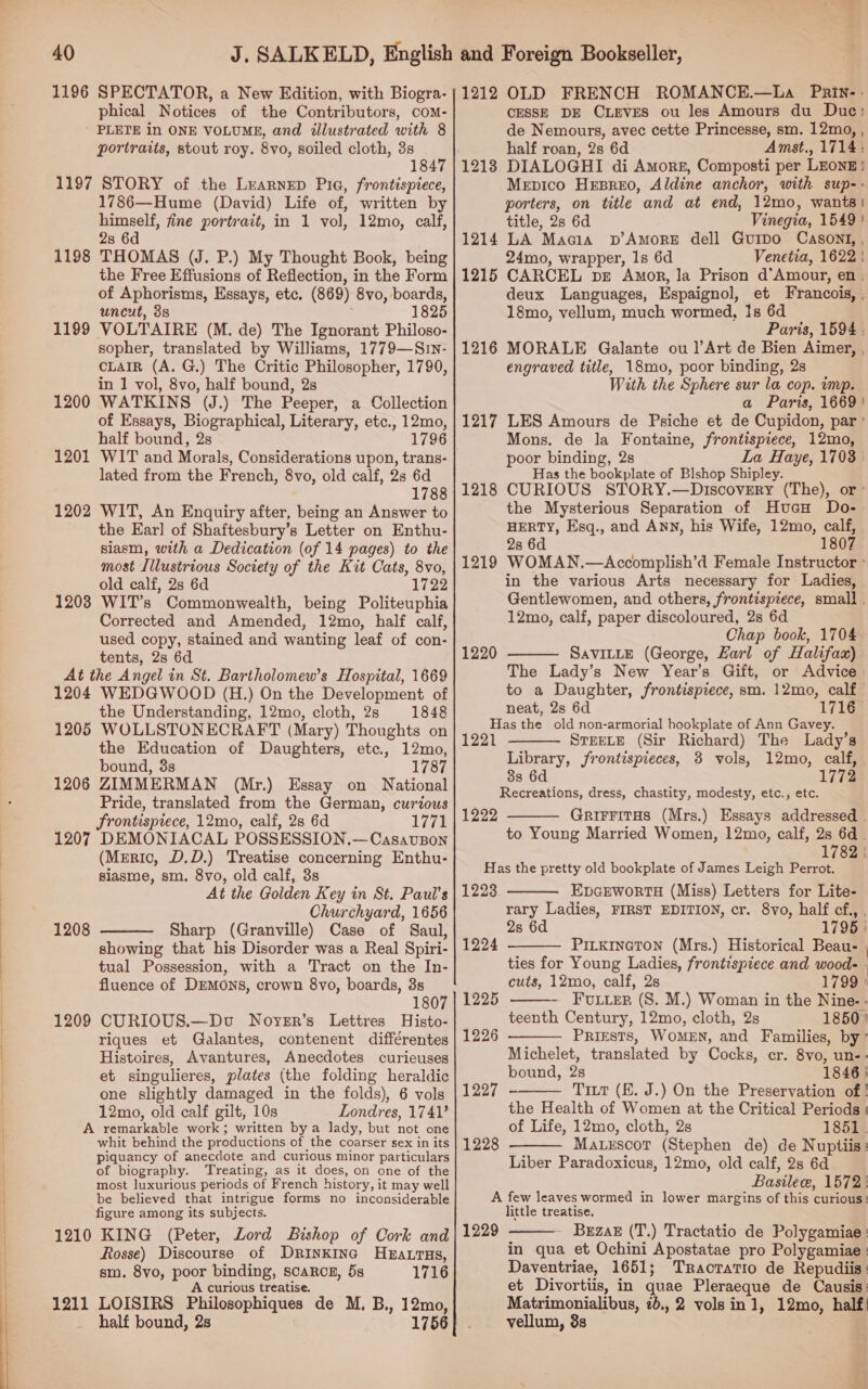   40 1196 SPECTATOR, a New Edition, with Biogra- phical Notices of the Contributors, coM- PLETE in ONE VOLUME, and illustrated with 8 portraits, stout roy. 8vo, soiled cloth, 3s 1847 1197 STORY of the Learnep Pia, frontispiece, 1786—Hume (David) Life of, written by himself, fine portrait, in 1 vol, 12mo, calf, 2s 6d THOMAS (J. P.) My Thought Book, being the Free Effusions of Reflection, in the Form of Aphorisms, Essays, etc. (869) 8vo, boards, uncut, 3s ; 1825 VOLTAIRE (M. de) The Ignorant Philoso- sopher, translated by Williams, 1779—Sin- cLaIR (A. G.) The Critic Philosopher, 1790, in 1 vol, 8vo, half bound, 2s WATKINS (J.) The Peeper, a Collection of Essays, Biographical, Literary, etc., 12mo, half bound, 2s 1796 1198 1199 1200 1201 lated from the French, 8vo, old calf, 2s 6d 1788 WIT, An Enquiry after, being an Answer to the Ear] of Shaftesbury’s Letter on Enthu- siasm, with a Dedication (of 14 pages) to the most Illustrious Society of the Kit Cats, 8vo, old calf, 2s 6d 1722 WIT’s Commonwealth, being Politeuphia Corrected and Amended, 12mo, half calf, used copy, stained and wanting leaf of con- tents, 2s 6d At the Angel in St. Bartholomew’s Hospital, 1669 1204 WEDGWOOD (H.) On the Development of the Understanding, 12mo, cloth, 2s 1848 1205 WOLLSTONECRAFT (Mary) Thoughts on the Education of Daughters, etc., 12mo, bound, 38s 1787 1206 ZIMMERMAN (Mr.) Essay on National Pride, translated from the German, curtous Frontisprece, 12mo, calf, 2s 6d 1771 1207 DEMONIACAL POSSESSION.—CasavsBon (Meric, D.D.) Treatise concerning Enthu- slasme, sm. 8vo, old calf, 3s At the Golden Key in St. Paul’s Churchyard, 1656 Sharp (Granville) Case of Saul, showing that his Disorder was a Real Spiri- tual Possession, with a Tract on the In- fluence of DEMons, crown 8vo, boards, 3s 807 1209 CURIOUS.—Dvu Noyer’s Lettres Histo- riques et Galantes, contenent différentes Histoires, Avantures, Anecdotes curieuses et singulieres, plates (the folding heraldic one slightly damaged in the folds), 6 vols 12mo, old calf gilt, 10s Londres, 1741? A remarkable work; written bya lady, but not one whit behind the productions of the coarser sex in its piquancy of anecdote and curious minor particulars of biography. ‘Treating, as it does, on one of the most luxurious periods of French history, it may well be believed that intrigue forms no inconsiderable figure among its subjects. 1210 KING (Peter, Lord Bishop of Oork and Rosse) Discourse of Drinkinc Heatrus, sm. 8vo, poor binding, scaRCE, 5s 1716 A curious treatise. 1211 LOISIRS Philosophiques de M. B., 12mo, half bound, 2s . 1756 1202 1203 1208  1212 OLD FRENCH ROMANCE.—La Pnrin-. CESSE DE CLeves ou les Amours du Duc: de Nemours, avec cette Princesse, sm. 12mo, , half roan, 2s 6d Amst., 1714: DIALOGHI di Amors, Composti per LEONE} Mepico Hesreo, Aldine anchor, with sup-- porters, on title and at end, 12mo, wants! title, 2s 6d Vinegia, 1549! LA Macia pD’AmorE dell Gurpo CasontI, , 24mo, wrapper, 1s 6d Venetia, 1622 | CARCEL pre Amor, la Prison d'Amour, en. deux Languages, Espaignol, et Francois, , 18mo, vellum, much wormed, Is 6d Paris, 1594 . MORALE Galante ou ]’Art de Bien Aimer, , engraved title, 18mo, poor binding, 2s With the Sphere sur la cop. wmp. a Paris, 1669 | LES Amours de Psiche et de Cupidon, par ° Mons. de la Fontaine, frontispiece, 12mo, poor binding, 2s La Haye, 1703 | Has the bookplate of Blshop Shipley. CURIOUS STORY.—Discovery (The), or: the Mysterious Separation of HucH Do- HERTY, Esq., and ANN, his Wife, 12mo, calf, 2s 6d 1807 WOMAN.—Accomplish’d Female Instructor ° in the various Arts necessary for Ladies, Gentlewomen, and others, frontispiece, small . 12mo, calf, paper discoloured, 2s 6d Chap book, 1704 SavILLE (George, Zarl of Halifax) The Lady’s New Year’s Gift, or Advice to a Daughter, frontispiece, sm. 12mo, calf neat, 2s 6d 1716 Has the old non-armorial hookplate of Ann Gavey. 1221 STEELE (Sir Richard) The Lady’s Library, frontispieces, 3 vols, 12mo, calf, 8s 6d 1772 Recreations, dress, chastity, modesty, etc., etc. GrirritHs (Mrs.) Essays addressed . to Young Married Women, 12mo, calf, 2s 6d . 1782 | Has the pretty old bookplate of James Leigh Perrot. 1223 EDGEWORTH (Miss) Letters for Lite- rary Ladies, FIRST EDITION, cr. 8vo, half cf., , 2s 6d 1795 | Pitxineton (Mrs.) Historical Beau- | ties for Young Ladies, frontispiece and wood- - cuts, 12mo, calf, 2s 1799 ° FULLER (S. M.) Woman in the Nine- - teenth Century, 12mo, cloth, 2s 1850} PRIESTS, WOMEN, and Families, by” Michelet, translated by Cocks, cr. 8vo, un-: bound, 2s 1846 | 1227 - Tritt (KE. J.) On the Preservation of | the Health of Women at the Critical Periods | of Life, 12mo, cloth, 2s 1851 | Matescot (Stephen de) de Nuptiis: Liber Paradoxicus, 12mo, old calf, 2s 6d Basile, 1572: A few leaves wormed in lower margins of this curious: little treatise. 1229 - Brzar (T.) Tractatio de Polygamiae: in qua et Ochini Apostatae pro Polygamiae | Daventriae, 1651; Tractatio de Repudiis: et Divortiis, in quae Pleraeque de Causis: Matrimonialibus, 2b., 2 vols in 1, 12mo, half vellum, 8s 1214 1215 1216 1217 1218 1219 1220    1222  1224  1225  1226   1228  