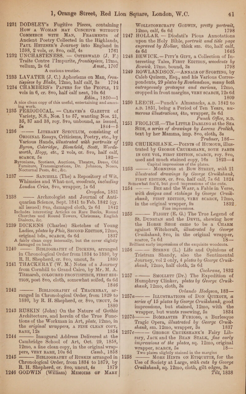 Sas eae ¢ =&lt; ~ ¢ Py “ ay: 1281 DODSLEY’s Fugitive Pieces, containing How a WoMAN MAY CONCEIVE WITHOUT COMMERCE WITH Man, FRaGMeENTsS of Ancient Poetry Collected in the Highlands, PavuL Herzner’s Journey into England in 1598, 2 vols, cr. 8vo, calf, 4s 1761 1232 UNCHASTENESS. — Osrerwap (J.-F) Traite Contre l’Impurite, frontispiece, 12mo, vellum, 2s 6d Amst., 1707 A curious treatise. 12338 LAVATER (J. C.) Aphorisms on Man, fron- tispiece by Blake, 12mo, half calf, 8s 1794 1234 CHAMBERS’s ‘PAPERS for the PEOPLE, 12 vols in 6, cr. 8vo, half calf neat, 10s 6d Edin. , 1850—1 A . — copy of this useful, entertaining and amus- 1235 PERIODICAL, — CuEaves’s GazuTTE of : Variety, N.S., Nos. 1 to 57, wanting Nos. 21, 35, 37 and 38, roy. 8vo, unbound, as issued, | 1844—5 1236 ——— Literary SPECULUM, consisting of ORIGINAL Essays, Criticisms, Poetry, etc., by Various Hands, dJlustrated with portraits of Byron, Coleridge, Blomfield, Scott, Words- worth, Hogg, etc., 2 vols, cr. 8vo, half calf, SCARCE, 5s 182— Byroniana, Scotiana, Auctions, Theatre, Dress, Old Furniture, Transmigrations, Dr. Johnson, Noses, Nocturnal Pests, &amp;c., &amp;c. SATCHELL (The) a Repository of Wit, Whimsies and What-not, woodcuts, including London Cries, 8vo, wrapper, 1s 6d Croydon, 1831 Archeologist and Journal of Anti- quarian Science, Sept. 1841 to Feb. 1842 (qy. all issued) 8v.0, damaged cloth, 2s 6d 1842 Includes interesting Articles on Rare Books, Round Churches and Round Towers, Christmas, English Dialects, &amp;c. 1239 DICKENS (Charles) Sketches of Young Ladies, plates by Phiz, SeconD EpITIon, 12mo, original bds., SCARCE, 6s 6d 1837 A fairly clean copy internally, but the cover slightly damaged on back. 1240 BIBLIOGRAPHY of DICKENS, arranged in Chronological Order from 1834 to 1880, by R. H. Shepherd, cr. 8vo, uncut, 3s 1241 THACKERAY (W. M.) Notes of a Journey from Cornhill to Grand Cairo, by Mr. M. A. Titmarsh, COLOURED FRONTISPIECE, FIRST EDI- TION, post 8vo, cloth, somewhat soiled, 6s 6d 1846 — BrIsBLiogRAPHy of THACKERAY, ar- ranged in Chronological Order, from 1829 to 1880, by R, H. Shepherd, cr, 8vo, uncut, 5s 1880 1248 RUSKIN (John) On the Nature of Gothic Architecture, and herein of the True Func- tions of the Workman in Art, plate, 12mo, in the original wrappers, A FINE CLEAN COPY, RARE, 128 1854 1244 - Inaugural Address Delivered at the 1237  1238  \  1242   12mo, a fine clean copy, in the original wrap- | _-s«:pers, VERY RARE, 10s 6d 1245  Chronological Order, from 1834 to 1879, by R. H. Shepherd, cr. 8vo, uncut, 4s 1879 1246 GODWIN (William) Mrmorrs oF Mary   WOLLSTONECRAFT GODWIN, pretty portrait, 12mo, calf, 6s 6d 1798 1247 HOLLAR. — Diodati’s Pious Annotations upon the Holy Bible, portrait and title page engraved by Hollar, thick sm. 4to, half calf, 4s 6d 1645 1248 BEWICK.—Pirty’s Gir7, a Collection of In- teresting Tales, First Epirion, woodcuts by Bewick, 12mo, bound, 3s 1798 1249 ROWLANDSON.-—Annats oF Sportina, by Caleb Quizem, Esq., and his Various Corres- pondents, 29 plates by Rowlandson, many both outrageously grotesque and curious, 12mo, cropped in front margins, VERY SCARCE, 12s 6d 1809 1250 LEECH.—Punch’s Almanacks, a.p. 1842 to A.D. 1851, being a Period of Ten Years, nu- merous illustrations, 4to, wrapper, 3s 6d Punch Office, N.D. 1251 FROLICH.—The Littib Darwine at the Sra Sipg, a series of drawings by Lorenz Frolich, text by her Mamma, imp. 8vo, cloth, 3s Trubner, 186— 1252 CRUIKSHANK.—Pornts of Humonr, illus- trated by GEORGE CRUIKSHANK, BOTH PARTS IN ONE VOL, FIRST EDITION, SCARCE, roy. 8vo, used and much stained copy, 16s 1823—4 Capital impressions of the plates. - Mornings at Bow STREET, with 21 illustrated drawings by George Cruikshank, FIRST EDITION, cr. 8vo, half calf, 7s 6d 1824 Somewhat fox’d, but good impressions of the cuts. 1254 ———— Bergrand the Wasp, a Fable in Verse, with designs and etchings by George Crutk- shank, FIRST EDITION, VERY SCARCE, 12mo, in the original wrapper, 9s Fine impressions. Fiicut (EK. G.) The True Legend of St. Dunstan and the DerviL, shewing how the Horse SHOE came to be a CHARM against Witchcraft, &lt;dlustrated by George Cruikshank, 8vo, in the original wrapper, scarce, 7s 6d 18— Brilliant early impressions of the exquisite woodcuts. 1256 — SrerneE (L.) Life and Opinions of Tristram Shandy, also the Sentimental Journey, vol 2 only, 4 plates by George Cruik- shank, 12mo, half cloth, 28 6d Cochrane, 1832 1257 - Smotuert (Dr.) The Expedition of Humphrey Clinker, plates by George Cruik- shank, 12mo, cloth, 3s Orlando Hodgson, 1883— 1257a——_— Inxustrations of Don QurIxorTE, a series of 15 plates by George Cruikshank, good impressions, but stained, 12mo, with the wrapper, but wants resewing, 5s 1834 12576——-— Bowpastes Furioso, a Burlesque Tragic Opera, dlustrated by George Crutk- shank, sm. 12mo, wrapper, 3s 1837 — GerorGE CRUIKSHANK’S Fairy Lib- rary, JACK and the BEAN STALK, fine early impressions of the plates, sq. 12mo, original wrapper, SCARCE, 5s 18— Two plates slightly stained in the margins More Hints on EtTiQueErtE, for the Use of Society at Large, with cuts by George Cruikshank, sq. 12mo, cloth, gilt edges, 3s Tilt, 1838  1253 1255    1257¢  