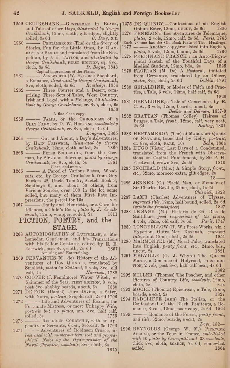 CRUIKSHANK.—GentLemMan in B.LAoK, and Tales of other Days, illustrated by George Cruikshank, 12mo, cloth, gilt edges, slightly soiled, 3s 6d C. Daly, N.D. PENTAMERONE (The) or the Story of Stories, Fun for the Little Ones, by Giam- BATTISTA BASILE,and translated from the Nea- politan, by J. E. Taytor, and ¢llustrated by George Cruikshank, FIRST EDITION, sq. 8vo, cloth, 8s 6d D. Bogue, 1848 Capital impressions of the Plates. ——— ArnswortH (W. H.) Jack Shephard, a Romance, illustrated by George Cruikshank, 8vo, cloth, soiled, 4s 6d Routledge, 1854 — Three Courses and a Desert, com- prising Three Sets of Tales, West Country, Irish,and Legal, with a Melange, 50 dlustra- tions by George Cruikshank, cr. 8vo, cloth, 6s 1856   A fine clean copy. ——— Tapa, or the CHRONICLES of a Ciay Farm, by D. W. Hoskyns, woodcuts by George Cruikshank, cr. 8vo, cloth, 4s 6d Longman, 1865 Out and About, a Boy’s Adventures, by Harn FRIswewt, illustrated by George Cruikshank, 12mo, cloth, soiled, 3s 1860 Perer ScHLEMIHL, from the Ger- man, by Sir John Bowring, plates by George Cruikshank, cr. 8vo, cloth, 5s 1861 Clean and uncut. — A Parcel of Various Plates, Wood- cuts, etc., by George Cruikshank, from Guy Fawkes 22, Uncle Tom 27, Sketch Book 8, Sandboys 6, and about 50 others, from Various Sources, over 100 in the lot, some soiled, but many of them First Rate Im- pressions, the parcel for 15s Vix. Emily and Henrietta, or a Cure for Idleness, a Child’s Book, plates by J. Crutk- shank, 12mo, wrapper, soiled, 2s 1811 FICTION, POETRY, and the STAGE.     hamedan Gentleman, and his Transactions Eastwick, post 8vo, cloth, 28 6d ~ 1857 Amusing and Entertaining. CERVANTES (M. de) History of the Ad- ventures of Don QUIXOTE, translated by Smollett, plates by Stothard, 2 vols, 8vo, old calf, 4s Harrison, 1782 COOPER (J. Fennimore) Water Witch, or Skimmer of the Seas, FIRST EDITION, 3 vols, post 8vo, shabby boards, uncut, 3s 1830 DE FOE (Daniel) Jure Divino, a Satyr, with Notes, portrait, 8vo,old calf, 2s 6d 1706 — Life and Adventures of Roxana, the Fortunate Mistress, or most Unhappy Wife, portrait but no plates, sm. 8vo, half calf, soiled, 8s 1755 — ReELiciovus CouRTSHIP, with an Ap- pendix on Servants, front., 8vo.calf, 8s 1766 — Adventures of Robinson Crusoe, 2i- lustrated with numerous technical and geoyra- phical Notes by the Hydrographer of the Naval Chronicle, woodcuts, 8vo, cloth, 3s     1275 DE QUINCY.—Confessions of ah English Opium-Eater, 12mo, UNCUT, 2s 6d 1826 1276 FENELON’s Les Aventures de Telemaque, plates, 2 vols, 12mo, calf, 2s 6d Paris, 1763 Each volume has the Old Book Plate of Tho, Hesilrige. 1277 — Another copy,translated into English, plates, 2 vols, 12mo, bound, 2s 6d 1766 1278 FERDINAND FRANCK : an Auto-Biogra- phical Sketch of the Youthful Days of a Medical Student, 12mo, bds., 2s 1825 1279 FLORIAN (M. De) A Pastoral, imitated from Cervantes, translated by an Officer, plates, 8vo, cloth, 2s 6d Dublin, 1791 1280 GERALDINE, or Modes of Faith and Prac- tice, a Tale, 3 vols, 12mo, half calf, 2s 6d 1820 1281 GERALDINEH, a Tale of Conscience, by E. C. A., 8 vols, 12mo, boards, uncut, 4s ; Booker and Dolman, 1837-9  Bruges, a Tale, front., 12mo, calf, very neat, 2s 6d Bentley, 1834 1288 HEPTAMERON (The) of MarGareT QUEEN. oF NavarRg, translated by Kelly, portrait, cr. 8vo, cloth, RARE, 10s Bohn, 1864 1284 HUGO (Victor) Last Days of a Condemned, translated from the French with Observa- tions on Capital Punishment, by Sir P. H. Fleetwood, crown 8vo, 2s 6d 1840 1285 INCHBALD (Mrs.) A Simple Story, front., etc., 82mo, morocco extra, gilt edges, 2s 18 1286 JENNER (C.) Placid Man, or Memoirs of Sir Charles Beville, 32mo, cloth, 1s 6d Chiswick, 1828 1287 LAMB (Charles) Adventures of Ulysses, - engraved title, 12mo, half bound, soiled, 2s 6d (wants the frontispiece) 1827 1288 LESAGE (M.) Historia de Gil Blas de Santillane, good impressions of the slates, 4 vols, 12mo, old calf, 3s 6d Paris, 1747 1289 LONGFELLOW (H. W.) Prose Works, viz. : Hyperion, Outre Mer, Kavanah, engraved tetle, stout 12mo, cloth, 2s 6d 1851 1290 MARMONTEL (M.) Moral Tales, translated into I'nglish, pretty front., etc., 24mo, bds., uncut, 2s 1821 1291 MELVILLE (G. J. Whyte) The Queens Maries, a Romance of Holyrood, FIRST EDI- | TION, 2 vols, post 8vo, half calf neat, 4s 6d 1862 ~ 1292 MILLER (Thomas) The Poacher, and other Pictures of Country Life, woodcuts, 12mo,  cloth, 2s N.D. 1293 MOORE (Thomas) Epicurean, a Tale, 12mo, boards, uncut, 2s 1827 1294 RADCLIFFE (Ann) The Italian, or the © Confessional of the Black Penitents, a Ro- | mance, 3 vols, 12mo, poor copy, 2s 6d 1824 1295 ——-— Romance of the Forest, pretty front., and title, 82mo, boards, uncut, 2s : Dove, 182— 1296 REYNOLDS (George W. M.) Pickwick ABROAD, or the Tour in France, embellished with 40 plates by Crowquill and 33 woodcuts, thick 8vo, cloth, SCARCE, 7s 6d, somewhat soiled 1864