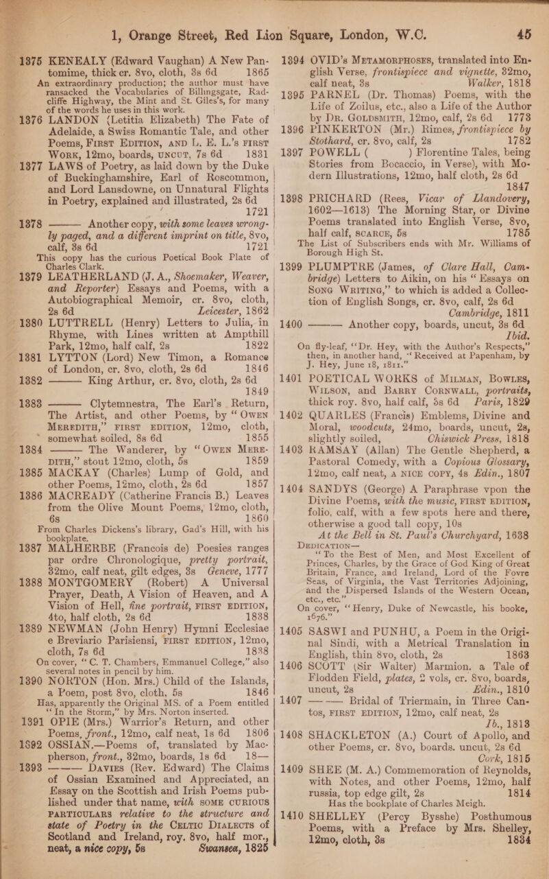       1, Orange Street, Red Lion Square, London, W.C. 45 1375 KENEALY (Edward Vaughan) A New Pan- 1394 OVID’s Mpramorpnosrs, translated into En- tomime, thick cr. 8vo, cloth, 8s 6d 1865 glish Verse, erasing and vignette, 32r0, An ocean rein the ae er calf neat, 3s ; eget . ager ee ee ee a |e PARNEL (Dr. Thomas) Poems, with the 7. Be Hanes hues seit ails OF aaa Life of Zoilus, etc., also a Life of the Author 1376 LANDON (Letitia Elizabeth) The Fate of by Dr. Gotpsmitn, 12mo, calf, 28 6d : 17738 = Adelaide, a Swiss Romantic Tale, and other 1396 PINKERTON (Mr.) Rimes, frontispiece by | Poems, First Erion, anp L. E. L.’s First Stothard, cr. 8vo, calf, 28 1782 , z Work, 12mo, boards, uncut, 7s 6d 1831 1897 POWELL ( ) Florentine Tales, being 1377 LAWS of Poetry, as laid down by the Duke Stories from Bocaccio, in Verse), with Mo- 2 of Buckinghamshire, Earl of Roscommon, | dern Illustrations, 12mo, half cloth, 28 6d 7 and Lord Lansdowne, on Unnatural Flights | ; 1847 v7 in Poetry, explained and illustrated, 2s 6d | 1898 PRICHARD (Rees, Vicar of Llandovery, Ss 1721 | 1602—1613) The Morning Star, or Divine 1878 Another copy, with some leaves wrong: | Poems translated into English Verse, 8vo, ‘. ly paged, and a different imprint on title, ee, half calf, scarcn, 5s ] _ 1785 calf, 38 6d 1721 | The List of Subscribers ends with Mr. Williams of 3 This oopy has the curious Poetical Book Plate of Borough High St. Charles Clark. 1399 PLUMPTRE (James, of Clare Hall, Cam- c 1879 LEATHERLAND UJ. A., Shoemaker, Weaver, | bridge) Letters to Aikin, on his “ Essays on and Reporter) Essays and Poems, with a Sone WritinG,” to which is added a Collec- Autobiographical Memoir, cr. 8v0, cloth, tion of English Songs, er. 8vo, calf, 2s 6d m 2s 6d Leicester, 1862 Cambridge, 1811 +1880 LUTTRELL (Henry) Letters to Julia, in 1400, ————= Another copy, boards, uncut, 8s 6d Rhyme, with Lines written at Ampthill Ibid. : Park, 12mo, half calf, 2s 1822 On fly-leaf, ‘Dr. Hey, with the Author’s Respects,” ~ 13881 LYTTON (Lord) New Timon, a Romance then, in another hand, |‘ Received at Papenham, by 1382 King Arthur, cr. 8vo, cloth, 28 6d 1401 POETICAL WORKS of Mitman, Bow .gs, 1849 | WILson, and Barry CORNWALL, portratts, 1883 Clytemnestra, The Earl’s Return, thick roy. 8vo, half calf, 5s 6d Paris, 1829 The Artist, and other Poems, by ‘ Owen ' 1402 QUARLES (Rranaie) Emblems, Divine and MEREDITH,” FIRST EDITION, 12mo, cloth, Moral, woodcuts, 24mo, boards, uncut, 2s, ¢ ~ somewhat soiled, 8s 6d 1855 slightly soiled, Chiswick Press, 1818 — 1884 The Wanderer, by “ OwEn Merz- | 1403 RAMSAY (Allan) The Gentle Shepherd, a DITH,” stout 12mo, cloth, 5s 1859 Pastoral Comedy, with a Copious Glossary, - 1885 MACKAY (Charles} Lump of Gold, 12mo, calf neat, A NICE copy, 4s Hdin., 1807 other Poems, 12mo, cloth, 2s 6d 185 1 - 1886 MACREADY (Catherine Francis B.) Leaves 1404 SANDYS (George) A Paraphrase vpon the  Divine Poems, with the music, FIRST EDITION, folio, calf, with a few spots here and there, otherwise a good tall copy, 10s At the Bell in St. Paul’s Churchyard, 1638 bookplate. ; i DEpDICATION— _ 1887 MALHERBE (Francois de) Poesies ranges ‘To the Best of Men, and Most Excellent of from the Olive Mount Poems, 12mo, cloth, 6s 1860 From Charles Dickens’s library, Gad’s Hill, with his par ordre Chronologique, pretty portrait, Princes, Charles, by the Grace of God King of Great ) 32mo, calf neat, gilt edges, 8s Geneve, 1777 Britain, France, and Ireland, Lord of the Fovre 1888 MONTGOMERY (Robert) A Universal Seas, of Virginia, the Vast Territories Adjoining, Prayer, Death, A Vision of Heaven, and A ye ee Islands of the Western Ocean, Vision of Hell, fine portrait, FIRST EDITION, On cover, “Henry, Duke of Newcastle, his booke, Ato, half cloth, 2s 6d 1838 1676,” _ 1389 NEWMAN (John Henry) Hymni Ecclesiae | 1405 SASWI and PUNHU, a Poem in the Origi- / e Breviario Parisiensi, FIRST EDITION, 12mo, nal Sindi, with a Metrical Translation in cloth, 7s 6d 1838 English, thin 8vo, cloth, 2s 1863 On cover, “ C. T. Chambers, Emmanuel College,” also 1406 SCOTT (Sir Walter) Marmion. a aleass several notes in pencil by him. Flodden Field, plates, 2 vols, cr. 8vo, boards,  - 1890 NORTON (Hon. Mrs.) Child of the Islands,  a Poem, post 8vo, cloth, 5s 1846 | uncut, 28 Edin, 1810 Has, Be city the Original MS. of a Poem entitled | 1407 —--— Bridal of Triermain, in Three Can- “In the Storm,” by Mrs. Norton inserted. tos, FIRST EDITION, 12mo, calf neat, 2s ~ 1391 OPIE (Mrs.) Warrior's Return, and other Ib., 1818 AS 92 OSSIAN.—Poems of, translated by Mac- other Poems, cr. 8vo, boards. uncut, 28 6d pherson, front., 32mo, boards, 1s 6d == 18— Cork, 1815 — 1893 — Davies (Rev. Edward) The Claims | 1409 SHEE (M. A.) Commemoration of Reynolds, ' of Ossian Examined and Appreciated, an with Notes, and other Poems, 12mo, half ¢ Essay on the Scottish and Irish Poems pub- russia, top edge gilt, 2s 1814 lished under that name, with SOME CURIOUS Has the bookplate of Charles Meigh. F PARTIOULARS relative to the structure and | 1410 SHELLEY (Percy Bysshe) Posthumous ae state of Poetry in the Cuutic Diauects of Poems, with a Preface by Mrs. Shelley, a Scotland and Ireland, roy. 8vo, half mor., 12mo, cloth, 38 1834 a neat, a nice copy, 5s Swansea, 1825 ‘ ‘ 