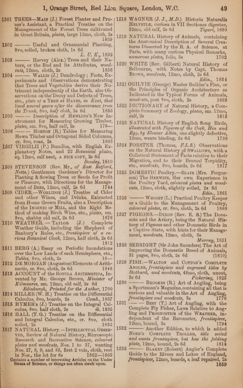  1501 TREES—Marn (J.) Forest Planter and Pru- ner’s Assistant, a Practical Treatise on the q Management of the Forest Trees cultivated : in Great Britain, plates, large 12mo, cloth, 28 1839 — Useful and Ornamental Planting,  8vo, soiled, broken cloth, 1s 6d L. U. K,, 1882 Harvey (Aiex.) Trees and their Na- ture, or the Bud and its Attributes, wood- cuts, 12mo, cloth, 2s 1856 —— Watts (J.) Dendrology; Facts, Ex- periments and Observations demonstrating that Trees and Vegetables derive their Nu- triment independently of the Earth, also Ob- servations on the Decay and Defects of Trees, etc., plate of a TREE at HayEs, in Kent, that lived several years after the disseverance from the Trunk, 8vo, half cloth, 28 6d 1855 ——— Description of HEWw.Line’s New In- strument for Measuring Growing Timber, plates, sm. 8vo, half calf, 2s 179—- — Horton (R.) Tables for Measuring Hewn Timber and Octagonal Sided Columns, cr, 8vo, roan, 2s 1863 VIRGILII (P.) Bucolica, with English Ex- i planatory Notes, and 22 Botanical plates, sq. 12mo, calf neat, A NICE COPY, 2s 6d Bensley, 1810 STEVENSON (Rev. Mr., of Hast Retford, Notts.) Gentleman Gardener’s Director for Planting &amp; Sowing Trees or Seeds for Profit or Pleasure, with Directions for the Manage- ment of BrEs, 12mo, calf, 2s 6d 1744 CIDER.—WortiDcx (J.) Treatise of Cider and other Wines, and Drinks, Extracted from Home Grown Fruits, also a Description of the InaEnIo or MILL, and the Right Me- thod of making Birch Wine, etc., plates, sm. 8vo, shabby old calf, 2s 6d 1676 WEATHER, — Taytor (J.) Complete Weather Guide, including the Shepherd of Banbury’s Rules, etc., frontispiece of a cu- rious Botanical Clock, 12mo, half cloth, 2s 6d 1812 BERG (A.) Essay on Periodic Inundations over the Low Lands of each Hemisphere, etc., Tables, 8vo, cloth, 2s 1 DE MORGAN (Augustus) Elements of Arith- metic, cr. 8vo, cloth, 28 6d 1848 ACCOUNT of the Rotuta ARITHMETIOA, In- vented by Mr. George Brown, Minister of   1510 1611 1812 h- 1518 P; Kilmaures, sm, 12mo, old calf, 28 6d ¥ Edinburgh, Printed for the Author, 1700 1514 MILLER (W. H.) Treatise on the Differential Calculus, 8vo, boards, 2s Camb., 1837 1515 HYMER’s (J.) Treatise on the Integral Cal- t culus, 8vo, half cloth, 2s 4b. 1835 16516 HALL (T.G.) Treatise on the Differential - and Integral Calculus, ete., cr. 8vo, cloth z soiled, 2s 1852 1517 NATURAL History. — INTELLECTUAL OBSER- __——s VER, Review of Natural History, Microscopic Research and Recreative Science, coloured plates and woodcuts, Nos. 1 to 37, wanting Nos. 27, 8, 9, and 35, first 2 vols, cloth, rest in Nos., the lot for 6s 1862—1865 a i Contains a number of interesting Articles on the Under ‘Strata of Science, or things not often dwelt upon.      49 1518 WAGNER (J. J., WD.) Historia Naturalis HELVETIA, curiosa in VII Sectiones digestae, 32mo, old calf, 2s 6d Tiguri, 1680 NATURAL History of Animals, containing the Anatomical Description of Several Crea- tures Dissected by the R. A. of Science, at Paris, with many curious Physical Remarks, numerous plates, folio, 3s 1702 WHITE (Rey. Gilbert) Natural History of Selbourne, with Notes by Capt. Thomas Brown, woodcuts, 12mo, cloth, 2s 6d Edin., 1834 1521 OGILVIE (George) Master Builder’s Plan, or the Principles of Organic Architecture as Indicated in the Typical Forms of Animals, woodcuts, post 8vo, cloth, 2s 1858 DICTIONARY of Natural History, a Com- plete Summary of Zoology, plates, sm. 12mo, calf, 2s 1815 NATURAL History of English Song Birds, illustrated with Figures of the Cock, Hen and Egg, by Eleazar Albin, one slightly defective, 12mo, wants binding, 2s 6d 1738 FORSTER (Thomas, F.Z.8.) Observations on the Natural History of SwaLLows, with a Collateral Statement of Facts relative to their Migration, and to their Brumal Torpidity, etc., woodcuts, 8vo, boards, 28 6d 1817 DOMESTIC Poultry.—Buarr (Mrs. Fergus- son) The Henwire, Her own Experience in the Poultry Yard, coloured plates and wood- cuts, 12mo, cloth, slightly soiled, 28 6d Edin., 1861 Wariaut (L.) Practical Poultry Keeper or a Guide to the Management of Poultry, coloured plates, cr. 8vo, cloth, 2s 6d 1868 PIGEONS.—Drxon (Rev. E. 8.) The Dove- cote and the Aviary, being the Natural His- tooy of Pigeons and other Domestic Birds in a Captive State, with hints for their Manage- ment, woodcuts, 12mo, cloth, 3s Murray, 1851 SEBRIGHT (Sir John Saunders) The Art of Improving the Domestic Breed of Animals, FISH.—Watton and Corron’s CoMPLEeTE ANGLER, frontispiece and engraved titles by Stothard, and woodcuts, 48mo, cloth, uncut, 38 6d Pickering, 1825 -——— Brooxkss (R.) Art of Angling, being a Sportsman’s Magazine, containing all that is curious and valuable in the Art of Angling, frontispiece and woodcuts, 3s 1770 -—— — Best (T.) Art of Angling, with the Complete Fly Fisher, Laws Relative to Ang- ling and Proenostics of the WEATHER, in- dependent of the Barometer, frontispiece, 12mo, bound, 38 1794 Another Edition, to which is added Noss’s CompieTe TROLLER, title soiled and wants frontispiece, but has the folding plate, 12mo, bound, 28 6d 1814 Buakky (Robert) Angler’s Complete Guide to the Rivers and Lakes of England, frontispiece, 12mo, boards, a leaf Tne 1519 1520 1522 1528 1524 1525 1526  1527 1528 1529 1530 1531 1532  1533  