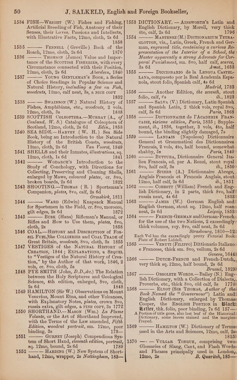 Artificial Breeding of Fish, Anatomy of their Senses, their Loves, Passions and Intellects, with Illustrative Facts, 12mo, cloth, 2s 6d 1858 — Fennetu (Greville) Book of the Roach, 12mo, cloth, 2s 6d 1870 — THomson (James) Value and Impor- tance of the ScorrisH FISHERIES, with every Circumstance connected with their Position, 12mo, cloth, 2s 6d Aberdeen, 1840 — YOUNG GENTLEMAN’S Book, a Series of Choice Readings in Popular Science and Natural History, including a few on Fish, woodcuts, 12mo, calf neat, 3s, a NICE COPY 1832 1538 ——-— Swainson (W.) Natural History of Fishes, Amphibians, etc., woodcuts, 2 vols, 12mo, cloth, 3s 1838 15389 SCOTTISH CortropTeRa.—Morray (A., of 1535   1536 1537  Scotland, 12mo, cloth, 2s 6d Edin., 1853 1540 SEA SIDE.—Harvey (W. H.) Sea Side Book, being an Introduction to the Natural History of the British Coasts, woodcuts, 12mo, cloth, 2s 6d Van Voorst, 1849 1541 SHELLS and their Inmates, c/ustrations, sq. 12mo, cloth, 1s 6d 1841 — Woparcn’s Introduction to the Study of Conchology, with Directions for Collecting, Preserving and Cleaning Shells, enlarged by Mawe, coloured plates, cr. 8vo, broken boards, 2s 6d 1822 1548 SHOOTING.—THomas (B.) Sportsman’s Companion, plates, 8vo, calf, 2s 6d Ormskirk, 1811 WarpD (Edwin) Knapsack Manual for Sportsmen in the Field, cr. 8vo, morocco, gilt edges, 2s 6d 1872 — Busk (Hans) Rifleman’s Manual, or Rifles and How to Use them, plates, 8vo, cloth, 2s 1858 1546 COAL.—History and Description of Fos- SIL FUEL,'the COLLIERIES and CoaL TRADE of Great Britain, woodcuts, 8vo, cloth, 8s 1855 1547 VESTIGES of the Natura History of CREATION, 1844; EXPLANATIONS, a SEQUEL to “Vestiges of the Natural History of Crea- tion,” by the Author of that work, 1846, 2 vols, cr. 8vo, cloth, 5s 1548 PYE SMITH (John, D.D.,déc.) The Relation between the Holy Scriptures and Geological Science, 4th edition, enlarged, 8vo, cloth, 28 6d 1848 1549 HAMILTON (Sir W.) Observations on Mount Vesuvius, Mount Etna, and other Volcanoes, with Explanatory Notes, plates, crown 8vo, russia extra, gilt edges, a FINE COPY, 8s 1772 1550 SHORTHAND.—-Mason (Wm.) La Plume Volante, or the Art of Shorthand Improved, with the Terms of the Law amended, Fifth Edition, woodcut portrait, sm. 12mo, poor binding, 3s 173— — Gurney (Joseph) Compendious Sys- tem of Short Hand, eleventh edition, portrait, sq. 12mo, bound, 2s 6d 1789 — Harpine (W.) New System of Short- hand, 12mo, wrapper, 2s Nottingham, 1883— 1542   1544 1545    English Dictionary, by Morell, very thick . 4to, calf, 2s 6d 1796 | 1554 ——— Marrenez (M.) DicTIONARIUM TETRA- GLOTTON, viz., Latin, Greek, French and Ger- | man, engraved title, containing a curious Rez : presentation of the Interior of a School, the: Master apparently a strong Advocate for Cor- : poral Punishment, sm. 8vo, half calf, scarce, 3s 6d A mst., 1653 | 1555 ——-— Dicctonario dela LEeNGuA CasTEL- LANA, compuesto por la Real Academia Espa- nola, stout folio, Spanish calf, 4s 6d Madrid, 1783 | — Another Edition, the seventh, stout: folio, calf, és ab., 1823 | — Sava (V.) Dictionary, Latin Spanish . and Spanish Latin, 2 thick vols, royal 8vo, , calf, 3s 6d Paris, 1868 | — DICTIONNAIRE de ACADEMIE FRAN- : CAISE, stxzeme edition, Paris, 1835; Supple- » ment, ib., 1836, together, 3 vols, 4to, half’ bound, the binding slightly damaged, 7s — Lanpatis (Napoleon) Dictionnaire | General et Grammatical des Dictionnaires | Francais, 2 vols, 4to, half bound, somewhat ; shabby, 5s Paris, 1840 } 1560 —-—— Burtura, Dictionnaire General Ita- - lien Francais, ed. par A. Renzi, stout royal! 8vo, half calf, 3s ib., 1850) 1561 ——— Spiers (A.) Dictionnaire Abrege, , Anglais Francais et Francais Anglais, stout: 12mo, half calf, 2s 6d 2b., 1851 1562 ——-— Consett (William) French and Eng-- lish Dictionary, in 2 parts, thick 8vo, halff russia neat, 4s 6d 18333 — James (W.) German English and! English German, stout sq. 12mo, half roani neat, 2s 6d Leipzig, 18533 — FRENCH-GERMAN andGerman-French1 for the use of the two Nations, 2 exceedingly; thick volumes, roy. 8yo, calf neat, 3s 6d Strasbourg, 1810—12) Each Vol has the exceedingly pretty Pictorial Books Plate of Robert Liddell. 1556  1557  1558  1559    1563 1564  1565 ——-— Venot! (Fitippo) Dittionario Italiano? e Francese, thick sm. 8vo, vellum, 2s 6d Geneva, 1644! 1566 — DutcH-FrREencH and French-Dutch  3 very thick sq. 12mo, half bound, 28 6d Brussel, 1829! — OBSOLETE Worps.—Bailey (N.) Eng-- lish Dictionary, with a Collection of Dialects, Proverbs, etc., thick 8vo, old calf, 3s 17700 — Enyort (Sir THomas, Author of the Book Named the “ Gouvernour’) Latin andi English Dictionary, enlarged by Thomass Cooper, the EneLisH Portion in Blacks Wetter, thk. folio, poor binding, 7s 6d 157—- A Portion of title gone, also last leaf of the Historical) Dictionary, some leaves stained and the marginss Frayed. — Hamiron (W.) Dictionary of Termss used in the Arts and Sciences, 12mo, calf, 2ss 18255 1570 —- — Vutcar ToncusE, comprising twoo Glossaries of Slang, Cant, and Flash Wordss and Phrases principally used in Londony, 12mo, 28 B. Quaritch, 185— 1567  1568  1569 