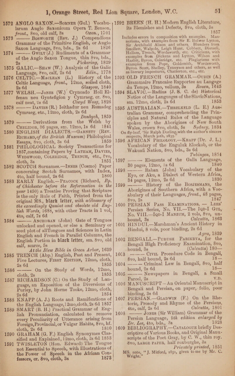  1572 ANGLO SAXON.—Somnzr (Gul.) Vocabu- larum Anglo Saxonicum Opera T. Benson, front., 8vo, old calf, 8s Oxon., 1701 BoswortH (Rev. J.) Compendious Grammar of the Primitive English, or Anglo Saxon Language, 8vo, bds., 28 6d 1826 — Gwitt (J.) Rudiments of a Grammar of the Anglo Saxon Tongue, thin 8vo, bds., sia Pickering, 1829 Analysis of the Galic Edin., 1778 History of the 1592  1578  1574 =: 28 1575 GALIC.—Suaw (W.) : Language, 8vo, calf, 28 6d 1576 CELTIC.—Mactnan (L.) Celtic Language, front., 12mo, soiled cloth, 2s 6d Glasgow, 1840 1577 WELSH.—Jones (W.) Crynoado Holl El- . fenau neu Gyntefigion y Cymraeg, cr. 8vo, calf neat, 2s 6d Clwyd Wasg, 1826 — Daviss (R.) Ieithadur neu Ramadeg Cymraeg, etc., 12mo, cloth, 2s 6d Donbych, 1859 ——— Derivations from the Welsh by CHELIDOR, 36 pages, sm. 12mo,1s 6d 1841 ENGLISH DIALECTS.—Garnetr (REv. RicHard, of the British Museum) Philological Essays, 8vo, cloth, 3s 6d 1859 PHILOLOGICAL Society Transactions for 1857,containing Papers by Laruam, DavVIEs, Wepewoopb, CoLEriIpGE, TRENCH, etc., &amp;vo, cloth, 3s 1851 SCOTCH Surnames.—Innzs (Cosmo) Paper concerning Scotch Surnames, with Index, 4to, half bound, 28 6d 1860 EARLY English.—Pxacock (Richard, Bp. of Chichester before the Reformation in the year 1450) a Treatise Proving that Scripture is the only Rule of Faith, Printed from the original MS., black letter, with aGlossary of the exceedingly Quaint and obsolete old Eng- lish Words, 1688, with other Tracts in 1 vol, 4to, calf, 7s 6d — —— AnoHoran (John) Gate of Tongues unlocked and opened, or else a Seminary or seed plot of allTongues and Sciences in Latin English and French in Parallel Columns, the English Portion in black letter, sm. 8vo, old calf, scarce, 5s At the Blew Bible in Green Arbor, 1639 TRENCH (Abp.) English, Past and Present, Five Lectures, First Epirion, 12mo, cloth, 28 6d . 1855 — On the Study of Words, 12mo, cloth, 2s 1855 RICHARDSON (C.) On the Study of Lan- guage, an Exposition of the Diversions of Purley, by John Horne Tooke, 12mo, cloth, 2s 6d 1854 | KNAPP (A. J.) Roots and Ramifications of the English Language, 12mo,cloth, 28 6d 1857 SMART (B. H.) Practical Grammar of Eng- lish Pronunciation, calculated to remove every Peculiarity of Utterance arising from cloth, 2s 6d 1810 GRAHAM (G. F.) English Synonymes Clas- sified and Explained, 12mo, cloth, 2s 6d 1853 TWISLETON (Hon. Edward) The Tongue | not Essential to Speech, with Illustrations of the Power of Speech in the African Con- -fessors, cr. 8vo, cloth, 3s 1873 | 1593 1594  1595 1596 1597 1582 1598 1583 1599 1600 1584 1585  1586 1587 1588 1589 1608 1609  51 BREEN (H. H.) Modern English Literature, its Blemishes and Defects, 8vo, cloth, 5s 1857 Man- nerisms, with examples from Sir E. Bulwer Lytton, Sir Archibald Alison and others. Blunders from Smollett, Walpole, Leigh Hunt, Cobbett, Disraeli, Hallam, Trench, Wordsworth, etc. Criticisms, with examples from Dickens and Lytton, Wilson and Hazlitt, Byron, Coleridge, etc. Plagiarisms with examples from Pope, Goldsmith, Wordsworth, Byron. Scott, Shelley, Tennyson and others, as well as literary impostures, Chatterton, etc., etc. OLD FRENCH GRAMMAR.—OvpIn (A.) Grammaire Francaise Rapportee au Langage du Temps, 12mo, vellum, 3s Rouen, 1645 SLAVIC.—Radius (J. 8. C. de) Historical Notice of the Languages of the SlavicNations, sm. 12mo, cloth, 2s 6d 1853 AUSTRALIAN.—THRELKELD (L. E.) Aus- tralian Grammar, comprehending the Prin- ciples and Natural Rules of the Language spoken by the Aborigines of New South Wales, crown 8vo, cloth, 5s Sydney, 1834 respects, March 30th, 1835.’ AFRICAN Puitotocgy.—Krarr (Dr. J. L.) Vocabulary of the Enguluk Klockob, or the Wakuafi Nation, 8vo, bds., 38 6d Tubingen, 1854 ——-— Elements of the Galla Language, 80 pages, 12mo, !s 6d 1840 ——— Raban (John) Vocabulary of the Eyo, or Aku, a Dialect of Western Africa, 34 pages, 12mo, 28 6d 1830 ——— History of the Bossesmans, the Aborigines of Southern Africa, with a Voc- abulary of their Languages, front., 48 pages, 8vo, 2s 1847 PERSIAN Pass Examinations. — L&amp;gs’ Persian Series, No. VII.—The Iqp-I Gut, No, VIII.—I@p-I Manzom, 2 vols, 8vo, un- bound, 3s Calcutta, 1863 HINDUI,—Marshman’s Ancient History in Hindui, 8 vols, poor binding, 2s 6d Agra, 1839 BENGALI.—PurusH Parixsya, for the Bengali High Proficiency Examination, 8vo, bound, 3s (Calcutta) 180— —— — Crvi Procedure Code in Bengali, 8vo, half bound, 2s 6d 18— ——— Criminal Law in Bengali, 8vo, half bound, 2s 6d 18— —--— Newspapers in Bengali, a Small Parcel, 2s V.D. MANUSCRIPT — An Oriental Manuscript in Bengali and Persian, on paper,: folio, poor binding, 3s 6d PERSIAN.—Gtapwin (F.) On the Rhe- toric, Prosody and Rhyme of the Persians, 4to, calf, 28 6d Calcutta, 1801 Jones (Sir William) Grammar of the Persian Language, 9th edition enlarged by BIBLIOGRAPHY.—CatTaLoauE briefly Des- criptive of Various Books, and Original Manu- scripts of the Poet Gray, by C. W., thin roy. 8vo, LARGE PAPER, half roxburghe, 3s Privately printed, 1851 