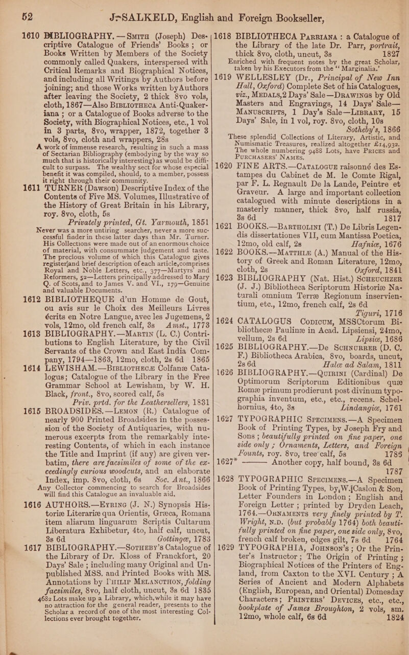 q  , uf   52 criptive Catalogue of Friends’ Books; or Books Written by Members of the Society commonly called Quakers, interspersed with Critical Remarks and Biographical Notices, and including all Writings by Authors before joining; and those Works written byAuthors after leaving the Society, 2 thick 8vo vols, cloth, 1867—Also BrstiotHEcA Anti-Quaker- jana ; or a Catalogue of Books adverse to the Society, with Biographical Notices, etc., 1 vol in 3 parts, 8vo, wrapper, 1872, together 3 vols, 8vo, cloth and wrappers, 28s of Sectarian Bibliography (embodying by the way so much that is historically interesting) as would be diffi- cult to surpass. The wealthy sect for whose especial benefit it was compiled, should, to a member, possess it right through their community. Contents of Five MS. Volumes, Illustrative of the History of Great Britain in his Library, roy. 8vo, cloth, 5s Privately printed, Gt. Yarmouth, 1851 1612 1613 1614 1615 cessful finder in these latter days than Mr. Turner. His Collections were made out of an enormous choice of material, with consummate judgement and taste. The precious volume of which this Catalogue gives registerjand brief description of each article,comprises Royal and Noble Letters, etc., 377—Martyrs’ and Reformers, 52—Letters principally addressed to Mary Q. of Scots, and to James V. and VI., 179—Genuine and valuable Documents. BIBLIOTHEQUE d’un Homme de Gout, ou avis sur le Choix des Meilleurs Livres écrits en Notre Langue, avec les Jugemens, 2 vols, 12mo, old french calf, 8s Amst., 1773 BIBLIOGRAPHY.—Martin (L. C.) Contri- butions to English Literature, by the Civil Servants of the Crown and East India Com- pany, 1794—1863, 12mo, cloth, 2s 6d 1865 LEWISHAM.—Brs.iotHecs Colfanz Cata- logus; Catalogue of the Library in the Free Grammar School at Lewisham, by W. H. Black, front., 8vo, scored calf, 5s Priv. prtd. for the Leathersellers, 1831 BROADSIDES.—Lemon (R.) Catalogue of nearly 900 Printed Broadsides in the posses- sion of the Society of Antiquaries, with nu- merous excerpts from the remarkably inte- resting Contents, of which in each instance the Title and Imprint (if any) are given ver- batim, there are facsimiles of some of the ex- ceedingly curious woodcuts, and an elaborate Index, imp. 8vo, cloth, 6s Soc. Ant., 1866 will find this Catalogue an invaluable aid, toric Literarise qua Orientis, Greeca, Romana item aliarum linguarum Scriptis Cultarum Liberatura Exhibetur, 4to, half calf, uncut, 3s 6d Gottinge, 1783 the Library of Dr. Kloss of Franckfort, 20 Days’ Sale ; including many Original and Un- published MSS. and Printed Books with MS. Annotations by Pump MELANCTHON, folding facsimiles, 8vo, half cloth, uncut, 3s 6d 1835 no attraction for the general reader, presents to the Scholar a record of one of the most interesting Col- lections ever brought together. the Library of the late Dr. Parr, portrait, thick 8vo, cloth, uncut, 3s 1827 1619 taken by his Executors from the ‘‘ Marginalia.’ WELLESLEY (Dr., Principal of New Inn Hall, Oxford) Complete Set of his Catalogues, viz., MEDALS,2 Days’ Sale—Drawineas by Old Masters and Engravings, 14 Days’ Sale— Manuscripts, 1 Day’s Sale—Liprary, 15 Days’ Sale, in 1 vol, roy. 8vo, cloth, 10s Sotheby’s, 1866 1620 1621 1622 1623 1624 1625 1626 1627 Numismatic Treasures, realized altogether £14,932. The whole numbering 9488 Lots, have Prices and PuRCHASERS’ NAMES. FINE ARTS.—CaratoauE raisonné des Es- tampes du Cabinet de M. le Comte Rigal, par I’, L. Regnault De la Lande, Peintre et Graveur. A large and important collection catalogued with minute descriptions in a masterly manner, thick 8vo, half russia, 38 6d 1817 BOOKS.—Bartuotint (T.) De Libris Legen- dis dissertationes VII, cum Mantissa Poetica, 12mo, old calf, 2s Hafnice, 1676 BOOKS.—Marrui# (A.) Manual of the His- tory of Greek and Roman Literature, 12mo, cloth, 2s Oxford, 1841 BIBLIOGRAPHY (Nat. Hist.) SoHEUCHZER (J. J.) Bibliotheca Scriptorum Historie Na- turali omnium Terree Regionum inservien- tium, etc., 12mo, french calf, 2s 6d Tiguri, 1716 CATALOGUS Copicum, MSSCtorum Bi- bliothecee Pauline in Acad. Lipsiensi, 24mo, vellum, 2s 6d Lipsie, 1686 BIBLIOGRAPHY.—De ScHnorrer (D. C. F.) Bibliotheca Arabica, 8vo, boards, uncut, 28 6d Hale ad Salam, 1811 BIBLIOGRAPHY.—Quirini (Cardinal) De Optimorum Scriptorum Editionibus que Rome primum prodierunt post divinum typo- graphia inventum, etc., etc., recens. Schel- hornius, 4to, 3s Lnindangic, 1761 TYPOGRAPHIC Sprcimuns.—A Specimen Book of Printing Types, by Joseph Fry and Sons ; beautifully printed on fine paper, one side only ; Ornaments, Letters, and Foreign  Founts, roy. 8vo, tree’calf, 5s 1785 1627* Another copy, half bound, 88 6d 1787 1628 TYPOGRAPHIC Sprcimens.—A Specimen 1629 Book of Printing Types, by,W.{Caslon &amp; Son, Letter Founders in London; English and Foreign Letter ; printed by Dryden Leach, 1764.—OxNaMENTS very finely printed by T. Wright, N.D. (but probably 1764) both beauti- fully printed on fine paper, one side only, 8vo, french calf broken, edges gilt, 7s 6d 1764 TYPOGRAPHIA, Jounson’s ; Or the Prin- ter’s Instructor; The Origin of Printing ; Biographical Notices of the Printers of Eng- land, trom Caxton to the XVI. Century ; A Series of Ancient and Modern Alphabets (English, European, and Oriental) Domesday Characters; Printers’ Devices, etc., etc., bookplate of James Broughton, 2 vols, sm. 12mo, whole calf, 6s 6d 1824