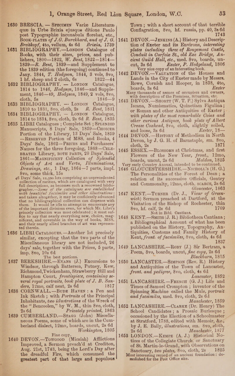 1630 1631 1632 1633 1634 1635 BRESCIA. — Sprcimen Varie Literature que in Urbe Brixia ejusque ditione Paulo post Typographiz incunabula florebat, etc. Boox-piatss of J.G. Burckhard, and of J. G Breitkopf, 4to, vellum, 4s 6d Briwxia, 1739 BIBLIOGRAPHY.—Lonpon Catalogue of Books, with their sizes, prices, and pub- lishers, 1800—1822, W. Bent, 1822—1814— 1839—R. Bent, 18839—and Supplement to the 1839 edition (the foregoing) continued to Jany. 1844, 7. Hodgson, 1844, 3 vols, 8vo, 1 hf. sheep and 2 cloth, 6s 1822—44 BIBLIOGRAPHY. — Lonpon Catalogue, 1814 to 1846, Hodgson, 1846—and Supple- ment, 1846—49, Hodgson, 1849, 2 vols, 8vo, cloth, 5s 1846—9 BIBLIOGRAPHY. —- Lonpon Catalogue, 1810 to 1831, 8vo, cloth, 28 &amp;. Bent, 1831 BIBLIOGRAPHY. — Lonpon Catalogue, 1814 to 1834, 8vo, cloth, 2s 6d R. Bent, 1835 LIBRI Catalogues ; Complete Set ; SPLENDID Manuscripts, 8 Days’ Sale, 1859—CHotcrr Portion of the Library, 13 Days’ Sale, 1859 — RESERVED Portion of MSS. and Books, 4 Days’ Sale, 1862—Pricks and Purchasers’ Names for the three foregoing, 1868—CrLE- BRATED Library, BOTH PARTS, 20 Days’ Sale, 1861—MaaniFIcENnT Collection of Splendid Objects of Art and Vertu, Illuminations, Drawings, etc., 1 Day, 1864—7 parts, impl. 8vo, some thick, 15s ? . 1636 1637 1638 1639 1640 collection of rarities, which are catalogued with very full descriptions, as becomes such a renowned biblio- grapher.—Some of the catalogues are embellished with beautiful facsimiles and other illustrations : and taken altogether, it may be confidently advanced that no bibliographical collection can dispense with them. It would be idle to attempt to enumerate any of the important divisions even, for which Mr. Libri’s princely collection was most celebrated ; it must suf- fice to say that nearly everything new, choice, mag- nificent, and covetable in the way of books, MSS. and their nearly allied branches of art was represen- ted therein. LIBRI1 Caratoaugs.—Another lot precisely similar, excepting that the two parts of the Miscellaneous library are not included, 26 days’ sale, together with the Prices, 5 parts, imp. 8vo, 10s €d The best portions. : BERKSHIRE.—Evans (J.) Excursions to Windsor, through Battersea, Putney, Kew, Richmond,Twickenham, Strawberry Hill and Hampton Court, frontispiece, containing se- veral royal portraits, book plate of J. B. San- ders, 12mo, calf neat, 2s 6d 1817 CORNWALL.—Bupgr Haven: a Pen and Ink Sketch ; with Portraits of the Principal Inhabitants, two idlustrations of the Wreck of the ‘‘ Bencoolen,” by W. M., thin 8vo, cloth, 2s 6d Privately printed, 1863 CUMBERLAND.—Sraaa (John) Miscella- neous Poems, some of which are in the Cum- berland dialect, 12mo, boards, uncut, 28 6d Workington, 1805 Fine copy. ? DEVON.—Towcoop (Micaiah) Afflictions Improved, a Sermon preach’d at Crediton, the dreadful Fire, which consumed the greatest part of that large and populous 1641 53 Town ; with a short account of that terrible Conflagration, 8vo, hf. russia, pp. 40, 3s 6d 1748 DEVON.—Jegnxrns (A.) History and Descrip- tion of Exeter and its Environs, interesting plates including three of Rougemont Castle, Conduit in Carfoia St., old Exe Bridge, An- cient Guild Hall, etc., med. 8vo, boards, un- cut, 3s 6d Exeter, P. Hedgeland, 1806 Very nice copy of an interesting book. Lands in the City of Exeter made by Messrs. Rowe, Cornish and Hooper, in 1838, 4to, boards, 3s 6d Exeter 1643 1644 1645 with description of the Premises, Situation, etc. DEVON.—SnHortt (W. T. P.) Sylva Antiqua Iscana, Numismatica, Quinetiam Figulina ; or Roman and other Antiquities of Exeter ; with plates of the most remarkable Coms and other curious Antiques, book plate of Albert Crease Coxhead, 8vo, cloth, slightly soiled, and loose, 8s 6d Exeter, 18— DEVON.-—History of Methodism in North Devon, by J. G. H. of Barnstaple, sm. 8vo, cloth, 2s 1871 ESSEX.—Btossoms at Christmas, and first Flowers of the New Year, front., 12mo, boards, uncut, 2s 6d Maldon, 1825 1647 1648 1649 1650 1651 1652 1653 The Personalities of the Forest of Dean; a relation of its successive Officials, Gentry and Commonalty, 12mo, cloth, scaRcg, 3s 6d Gloucester, 1863 KENT.—Torner (Dr. J., Vicar of Green- wich) Sermon preached at Dartford, at the Visitation of the Bishop of Rochester, thin 8vo, hf. calf, 2s 6d 1709 Not in Bibl. Cantiana. KENT.—Smira (J. R.) Bibliotheca Cantiana ; a Bibliographical Account of what has been published on the History, Topography, An- tiquities, Customs and Family History of Kent, front. of facsimiles, 8vo, cloth, 48 6d 1837 LANCASHIRE.—Rosy (J.) Sir Bertram, a Poem, 8vo, boards, uncut, fine copy, 28 6d 55 Blackburn, 1815 LANCASTER.—Simpson (Rev. R.) History and Antiquities of the Town of Lancaster, front. and pedigree, 8vo, cloth, 4s 6d Lancaster, 1852 © LANCASHIRE.—Frencu (G. J.) Life and Times of Samuel Crompton ; inventor of the Spinning Machine called the Mule, portrazt and facsimiles, med. 8vo, cloth, 2s 6d Manchester, 1859 LANCASHIRE.—Ctarkz (Dr. Henry) The School Candidates; a Prosaic Burlesque ;  at Stratford, 1788, edited with Memoir, &amp;e:, by J. E. Baily, wlustrations, sm. 8Vvo, eloth, 28 6d Manchester, 1877 LONDON.—Kemrer (A. J.) Historical No- tices of the Collegiate Church, or Sanctuary of St. Martin-le-Grand, with Observations on Sanctuary, two plates, 8vo, cloth, 2s 1825 molished for the Post Office site.