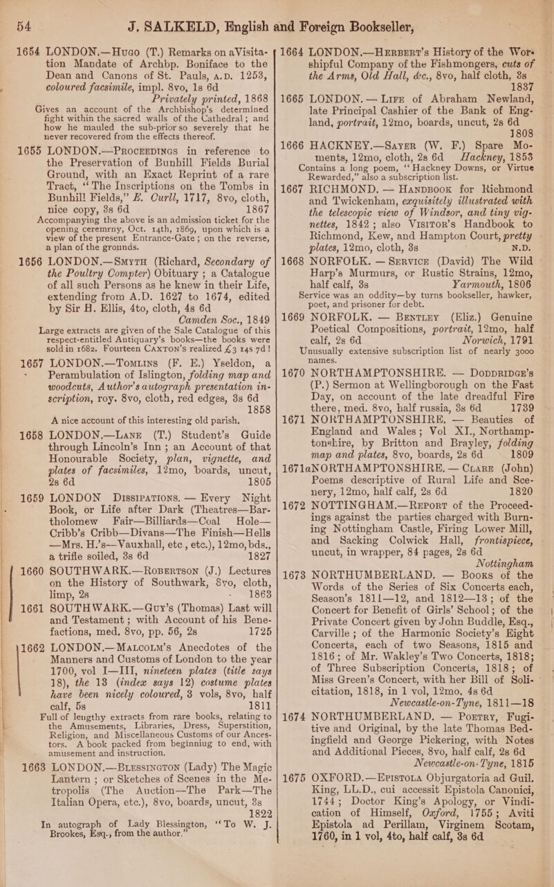   1654 LONDON.—Hvco (T.) Remarks on aVisita- tion Mandate of Archbp. Boniface to the Dean and Canons of St. Pauls, a.p, 1253, coloured facsimile, imp]. 8vo, 1s 6d Gives an account of the Archbishop’s determined fight within the sacred walls of the Cathedral; and how he mauled the sub-prior so severely that he never recovered from the effects thereof. 1655 LONDON.—ProckgEpiInes in reference to the Preservation of Bunhill Fields Burial Ground, with an Exact Reprint of a rare Tract, ‘The Inscriptions on the Tombs in Bunhil! Fields,” £. Curll, 1717, 8vo, cloth, Accompanying the above is an admission ticket for the opening ceremrny, Oct. 14th, 1869, upon which is a view of the present Entrance-Gate; on the reverse, a plan of the grounds. 1656 LONDON.—Smyru (Richard, Secondary of the Poultry Compter) Obituary ; a Catalogue of all such Persons as he knew in their Life, extending from A.D. 1627 to 1674, edited by Sir H. Ellis, 4to, cloth, 4s 6d Camden Soc., 1849 Large extracts are given of the Sale Catalogue of this respect-entitled Antiquary’s books—the books were sold in 1682. Fourteen CaxTon’s realized £3 148 7d! 1657 LONDON.—Tomtuins {(F. E.) Yseldon, a : Perambulation of Islington, folding map and woodcuts, Author's autograph presentation in- scription, roy. 8vo, cloth, red edges, 3s 6d 1858 A nice account of this interesting old parish, LONDON.—Lane (T.) Student’s Guide through Lincoln’s Inn ; an Account of that Honourable Society, plan, vignette, and plates of facsimiles, 12mo, boards, uncut, 28 6d 1805 LONDON Dissipations. — Every Night Book, or Life after Dark (Theatres—Bar- tholomew Fair—Billiards—Coal Hole— Cribb’s Cribb—Divans—The Finish—Hells —Mrs. H.’s—Vauxhall, etc, etc.), 12mo, bds., a trifle soiled, 3s 6d 1827 SOUTHWARK.—Ropsertson (J.) Lectures on the History of Southwark, 8vo, cloth, limp, 28 - 18638 SOUTHWARK.—Goy’s (Thomas) Last will and Testament; with Account of his Bene- factions, med, 8vo, pp. 56, 2s 1725 LONDON.—Matcoum’s Anecdotes of the Manners and Customs of London to the year 1700, vol I—III, nineteen plates (title says 18), the 13 (index says 12) costume plates have been nicely coloured, 3 vols, 8vo, half calf, 5s 1811 Full of leugthy extracts from rare books, relating to the Amusements, Libraries, Dress, Superstition, Religion, and Miscellaneous Customs of our Ances- tors. A book packed from beginniug to end, with amusement and instruction. 1663 LONDON.—-Btesstneton (Lady) The Magic Lantern ; or Sketches of Scenes in the Me- tropolis (The Auction—The Park—The Italian Opera, etc.), 8vo, boards, uncut, 3s 1822 In autograph of Lady Blessington, STS. J: Brookes, Esq., from the author,” 1658 1659 1660 1661 1662 1664 LONDON.—HErzeER1’s History of the Wor shipful Company of the Fishmongers, cuts of the Arms, Old Hall, d&amp;c., 8vo, half cloth, 3s 1837 late Principal Cashier of the Bank of Eng- land, portrait, 12mo, boards, uncut, 2s 6d 1808 1666 HACKNEY.—Sayer (W. F.) Spare Mo- ments, 12mo, cloth, 28 6d Hackney, 1853 Contains a long poem, ‘‘ Hackney Downs, or Virtue Rewarded,” also a subscription list. 1667 RICHMOND. — Hanpzsoox for Richmond and Twickenham, exquisitely illustrated with the telescopic view of Windsor, and tiny vig- nettes, 1842; also VisiTorR’s Handbook to Richmond, Kew, and Hampton Court, pretty - plates, 12mo, cloth, 3s N.D. 1668 NORFOLK. — Service (David) The Wild © Harp’s Murmurs, or Rustic Strains, 12mo, half calf, 3s Yarmouth, 1806 Service was an oddity—by turns bookseller, hawker, poet, and prisoner for debt. 1669 NORFOLK. — Bentizy (Eliz.) Genuine Poetical Compositions, portrazt, 12mo, half calf, 2s 6d Norwich, 1791 Unusually extensive subscription list of nearly 3000 names. 1670 NORTHAMPTONSHIRE. — Doppripar’s (P.) Sermon at Wellingborough on the Fast Day, on account of the late dreadful Fire there, med. 8vo, half russia, 3s 6d 1739 1671 NORTHAMPTONSHIRE, — Beauties of England and Wales; Vol XI., Northamp- tonshire, by Britton and Brayley, folding map and plates, 8vo, boards, 2s 6d 1809 167laNORTHAMPTONSHIRE. — Crarzt (John) Poems descriptive of Rural Life and Sce- nery, 12mo, half calf, 2s 6d 1820 NOTTINGHAM.—Report of the Proceed- ings against the parties charged with Burn- ing Nottingham Castle, Firing Lower Mill, and Sacking Colwick Hall, frontispiece, uncut, in wrapper, 84 pages, 28 6d Nottingham NORTHUMBERLAND, — Books of the Words of the Series of Six Concerts each, Season’s 1811—12, and 1812—13; of the Concert for Benefit of Girls’ School; of the Private Concert given by John Buddle, Esq., 1672 Concerts, each of two Seasons, 1815 and 1816; of Mr. Wakley’s Two Concerts, 1818; of Three Subscription Concerts, 1818; of Miss Green’s Concert, with her Bill of Soli- citation, 1818, in 1 vol, 12mo, 4s 6d Newcastle-on-Tyne, 1811—18 NORTHUMBERLAND. — Pogrtry, Fugi- tive and Original, by the late Thomas Bed- ingfield and George Pickering, with Notes and Additional Pieces, 8vo, half calf, 2s 6d Newcastle-on- Tyne, 1815 OXFORD.—EpistoLa Objurgatoria ad Guil. King, LL.D., cui accessit Epistola Canonici, 1744; Doctor King’s Apology, or Vindi- cation of Himself, Oxford, 1755; Aviti Epistola ad Perillam, Virginem Scotam, 1760, in 1 vol, 4to, half calf, 3s 6d 1674 1675