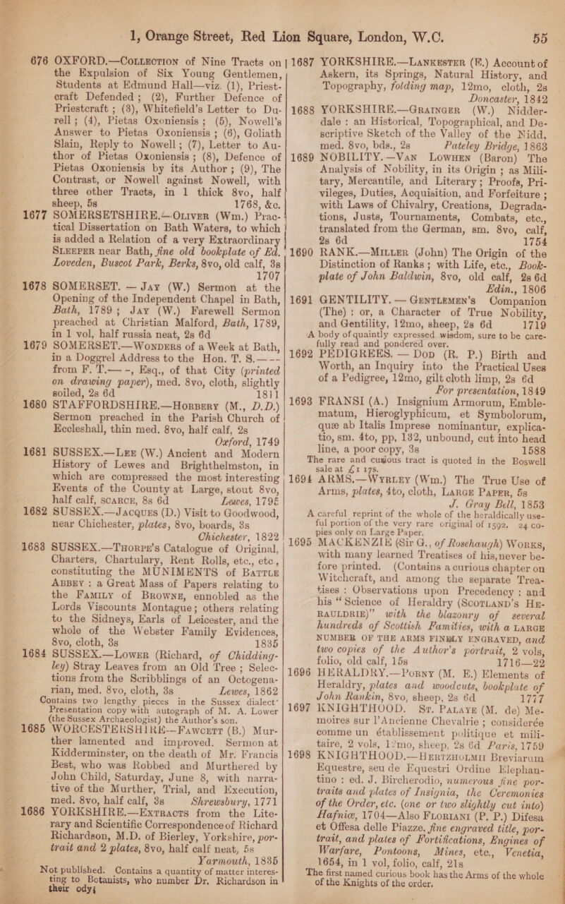  “4° &amp;. 1677 1678 1679 1680 1681 1682 1683 1684 the Expulsion of Six Young Gentlemen, Students at Edmund Hall—viz. (1), Priest- craft Defended; (2), Further Defence of Priestcraft ; (3), Whitefield’s Letter to Du- rell ; (4), Pietas Oxoniensis ; (5), Nowell’s Answer to Pietas Oxoniensis ; (6), Goliath Slain, Reply to Nowell; (7), Letter to Au- thor of Pietas Oxoniensis ; (8), Defence of Pietas Oxoniensis by its Author; (9), The Contrast, or Nowell against Nowell, with three other Tracts, in 1 thick 8vo, half sheep, 5s 1768, &amp;e. SOMERSETSHIRE.—O.tver (Wm.) Prac- 1688 1689 is added a Relation of a very Extraordinary SLEEPER near Bath, fine old bookplate of Ed. Loveden, Buscot Park, Berks, 8vo, old on 38 1707 SOMERSET. — Jay (W.) Sermon at the Opening of the Independent Chapel in Bath, Bath, 1789; Jay (W.) Farewell Sermon preached at Christian Malford, Bath, 1789, in 1 vol, half russia neat, 2s 6d SOMERSET.—Wonpers of a Week at Bath, in a Doggrel Address to the Hon. T. 8.—-- from F. T.— -, Esq., of that City (printed on drawing paper), med. 8vo, cloth, slightly soiled, 2s 6d 1811 STAFFORDSHIRE.—Horpery (M., D.D.) Sermon preached in the Parish Church of Kccleshall, thin med. 8vo, half calf, 2s Oxford, 1749 SUSSEX.—Lez (W.) Ancient and Modern History of Lewes and Brighthelmston, in which are compressed the most interesting Events of the County at Large, stout 8vo, half calf, scarcer, 8s 6d Leaves, 1796 SUSSEX.—Jacquzs (D.) Visit to Goodwood, near Chichester, plates, 8vo, boards, 3s Chichester, 1822 SUSSEX.—Tuorpu’s Catalogue of Original, Charters, Chartulary, Rent Rolls, etc., etc, constituting the MUNIMENTS of Barrur ABBEY : a Great Mass of Papers relating to the Famity of Browne, ennobled as the Lords Viscounts Montague; others relating to the Sidneys, Earls of Leicester, and the whole of the Webster Family Evidences, 8vo, cloth, 3s 1835 SUSSEX.—Lower (Richard, of Chidding- ley) Stray Leaves from an Old Tree ; Selec- tions from the Scribblings of an Octogena- rian, med. 8vo, cloth, 3s Lewes, 1862 1685 1686  a5 Sh: ‘ | ee    Presentation copy with autograph of M. A. Lower (the Sussex Archaeologist) the Author’s son. WORCESTERSH1IRE-—Fawcert (B.) Mur- ther lamented and improved. Sermon at Kidderminster, on the death of Mr. Francis Best, who was Robbed and Murthered by tive of the Murther, Trial, and Execution, med. 8vo, half calf, 3s Shrewsbury, 1771 YORKSHIRE.—Extracts from the Lite- rary and Scientific Correspondence of Richard Richardson, M.D. of Bierley, Yorkshire, por- trait and 2 plates, 8vo, half calf neat, 5s Yarmouth, 1835 ting to Botanists, who number Dr, Richardson in ther ody; — 1690 1691 55 Askern, its Springs, Natural History, and Topography, folding map, 12mo, cloth, 28 Doncaster, 1842 YORKSHIRE.—Gratnegr (W.) Nidder- dale : an Historical, Topographical, and De- scriptive Sketch of the Valley of the Nidd, med. 8vo, bds., 28 Pateley Bridge, 1863 NOBILITY.—Van Lowuen (Baron) The Analysis of Nobility, in its Origin ; as Mili- tary, Mercantile, and Literary; Proofs, Pri- vileges, Duties, Acquisition, and Forfeiture ; with Laws of Chivalry, Creations, Degrada- tions, Justs, Tournaments, Combats, etc., translated from the German, sm. 8vo, calf, 2s 6d 1754 RANK.—Mrer (John) The Origin of the Distinction of Ranks ; with Life, etc., Book- plate of John Baldwin, 8vo, old calf, 28 6d Edin., 1806 Companion — or, a Character of True Nobility, 1719 GENTILITY. — Genriemen’s (The) : and Gentility, 12mo, sheep, 2s 6d 1692 1693 fully read and pondered over. PEDIGREES. — Dop (R. P.) Birth and Worth, an Inquiry into the Practical Uses of a Pedigree, 12mo, gilt cloth limp, 2s 6d For presentation, 1849 FRANSI (A.) Insignium Armorum, Emble- matum, Hieroglyphicum, et Symbolorum, que ab Italis Imprese nominantur, explica- tio, sm. 4to, pp, 132, unbound, cut into head line, a poor copy, 3s 1588 1694 sale at £1 175. ARMS.—WyeR.Ley (Wm.) The True Use of Arms, plates, 4to, cloth, Lance Paper, 5s J. Gray Bell, 1853 1695 1696 1697 1698 ful portion of the very rare original of 1592, pies only on Large Paper. MACKENZIE (Sir G., of Rosehaugh) Works, with many learned Treatises of his,never be- fore printed. (Contains a curious chapter on Witchcraft, and among the separate Trea- tises : Observations upon Precedency : and his “Science of Heraldry (ScorLanD’s He- RAULDRIE)” with the blazonry of several hundreds of Scottish Famities, with a LARGE NUMBER OF THE ARMS FINWLY ENGRAVED, and two copies of the Author’s portrait, 2 vols, folio, old calf, 15s 1716—22 HERALDRY.—Porny (M. E.) Elements of Heraldry, plates and woodcuts, bookplate of John Rankin, 8vo, sheep, 28 6d LITE KNIGHTHOOD. Sv. Patayg (M. de) Me- moires sur l’Ancienne Chevalrie ; considerée comme un établissement politique et mili- taire, 2 vols, 1’mo, sheep, 28 6d Paris, 1759 KNIGHTHOOD.—HerrzHotmir Breviarum Equestre, seu de Equestri Ordine Elephan- tino : ed. J. Bircherodio, numerous fine por- traits and plates of Insignia, the Oeremonies of the Order, etc. (one or two slightly cut into) Hafnic, 1704—Also Froriant (P. P.) Difesa et Offesa delle Piazze, fine engraved title, por- trait, and plates of Fortifications, Engines of Warfare, Pontoons, Mines, ete., Venetia, 1654, in 1 vol, folio, calf, 21s 24 CO- of the Knights of the order. 