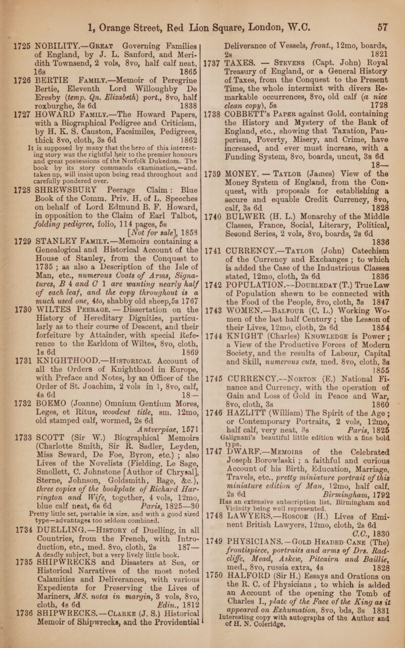 of England, by J. L. Sanford, and Meri- dith Townsend, 2 vols, 8vo, half calf neat, 16s 1865 1726 BERTIE Famity.—Memoir of Peregrine Bertie, Eleventh Lord Willoughby De Eresby (temp. Qn. Elizabeth) port., 8vo, half roxburghe, 3s 6d 1838 iy with a Biographical Pedigree and Criticism, by H. K. 8. Causton, Facsimiles, Pedigrees, thick 8vo, cloth, 3s 6d 1862 It is supposed by many that the hero of this interest- ing story was the rightful heir to the premier honours and great possessions of the Norfolk Dukedom. The book by its story commands examination,—and, taken up, will insist upon being read throughout and carefully pondered over. Blue SHREWSBURY Peerage Claim: Book of the Comm. Priv. H. of L. Speeches on behalf of Lord Edmund B. F. Howard, in opposition to the Claim of Earl Talbot, folding pedigree, folio, 114 pages, 5s [Not for sale}, 1858 STANLEY Famity.—Memoirs containing a Genealogical and Historical Account of the House of Stanley, from the Conquest to 1735 ; as also a Description of the Isle of Man, etc., numerous Coats of Arms, Signa- tures, B4and C 1 are wanting nearly half of each leaf, and the copy throughout is a much used one, 4to, shabby old sheep,5s 1767 WILTES Peerage. — Dissertation on the History of Hereditary Dignities, particu- larly as to their course of Descent, and their forfeiture by Attainder, with special Refe- rence to the Earldom of Wiltes, 8vo, cloth, 1s 6d 1869 KNIGHTHOOD.—Histortcat Account of all the Orders of Knighthood in Europe, with Preface and Notes, by an Officer of the Order of St. Joachim, 2 vols in 1, 8vo, calf, 4s 6d 1 BOEMO (Joanne) Omnium Gentium Mores, Leges, et Ritus, woodcut title, sm. 12mo, old stamped calf, wormed, 2s 6d Antverpiae, 1571 SCOTT (Sir W.) Biographical Memoirs (Charlotte Smith, Sir R. Sadler, Leyden, Miss Seward, De Foe, Byron, etc.) ; also Lives of the Novelists (Fielding, Le Sage, Smollett, C. Johnstone [Author of Chrysal], Sterne, Johnson, Goldsmith, Bage, &amp;c.), three copies of the bookplate of Richard Har- rington and Wife, together, 4 vols, 12mo, blue calf neat, 6s 6d Paris, 1825—30 Pretty little set, portable in size, and with a good sized type—advantages too seldom combined. 1734 DUELLING.—Hisrory of Duelling, in all Countries, from the French, with Intro- duction, etc., med. 8vo, cloth, 28 187— A deadly subject, but a very lively little book. 1735 SHIPWRECKS and Disasters at Sea, or Historical Narratives of the most noted Calamities and Deliverances, with various Expedients for Preserving the Lives of Mariners, MS. notes in margin, 3 vols, 8vo, cloth, 4s 6d Edin., 1812 1736 SHIPWRECKS. —C tarks (J. 8.) Historical Memoir of Shipwrecks, and the Providential 1728 1729 1730 1731 1782 1733 57 Deliverance of Vessels, front., 12mo, boards, 28 1821 1737 TAXES. — Stevens (Capt. John) Royal Treasury of England, or a General History of Taxes, from the Conquest to the Present Time, the whole intermixt with divers Re- markable occurrences, 8vo, old calf (a nice clean copy), 5s 1728 1738 COBBETT’s Parser against Gold, containing the History and Mystery of the Bank of England, etc., showing that Taxation, Pau- perism, Poverty, Misery, and Crime, have increased, and ever must increase, with a Funding System, 8vo, boards, uncut, 38 . 1e—— MONEY. — Taytor (James) View of the Money System of England, from the Con- quest, with proposals for establishing a secure and equable Credit Currency, 8vo, calf, 3s 6d 1828 BULWER (H. L.) Monarchy of the Middle Classes, France, Social, Literary, Political, Seeond Series, 2 vols, 8vo, boards, 2s 6d 1836 CURRENCY.—Tayrtor (John) Catechism of the Currency and Exchanges ; to which is added the Case of the Industrious Classes stated, 12mo, cloth, 2s 6d 1836 POPULATION.—-DovuBLeEDay (T.) True Law of Population shewn to be connected with the Food of the People, 8vo, cloth, 3s 1847 WOMEN.—BatrFour (C. L.) Working Wo- men of the last half Century ; the Lesson of their Lives, 12mo, cloth, 2s 6d 1854 KNIGHT (Charles) KNOWLEDGE is Power ; a View of the Productive Forces of Modern Society, and the results of Labour, Capital and Skill, numerous cuts, med. 8vo, cloth, 38 1855 CURRENCY,.--Norton (E.) National Fi- nance and Currency, with the operation of Gain and Loss of Gold in Peace and War, 8vo, cloth, 33 1860 HAZLITT (William) The Spirit of the Age ; or Contemporary Portraits, 2 vols, 12mo, half calf, very neat, 3s Paris, 1825 Galignani’s beautiful little edition with a fine bold type. 1747 DWARF.—Memoirs of the Celebrated Joseph Borowlaski ; a faithful and curious Account of his Birth, Education, Marriage, Travels, etc., pretty miniature portrait of this miniature edition of Man, 12mo, half calf, 2s 6d Birmingham, 1792 Has an extensive subscription list, Birmingham and Vicinity being well represented. 1748 LAWYERS.—Roscog (H.) Lives of Emi- nent British Lawyers, 12mo, cloth, 2s 6d C.C., 1830 1749 PHYSICIANS.—Gotp Heapep-Cang (The) frontispiece, portraits and arms of Drs. Rad- cliffe, Mead, Askew, Pitcairn and Baillie, med., 8vo, russia extra, 4s 1828 1750 HALFORD (Sir H.) Essays and Orations on the R. C. of Physicians ; to which is added an Account of the opening the Tomb of Charles I., plate of the Face of the King as it appeared on Exhumation, 8vo, bds, 8s 1831 Interesting copy with autographs of the Author an of H. N. Coleridge, — 4 1789 1740 1741 1742 1743 1744 1745 1746