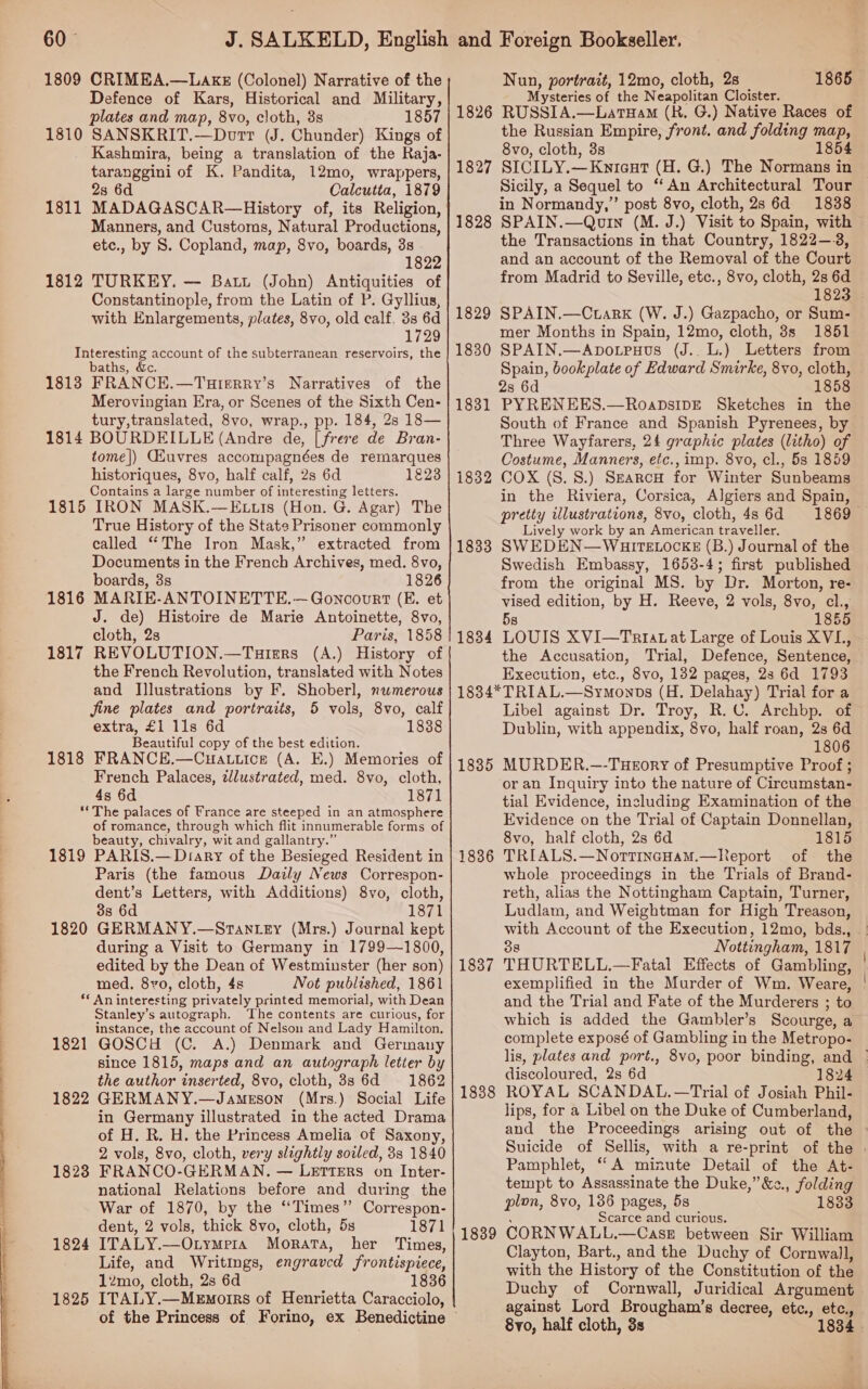  1809 CRIMEA.—LAKE (Colonel) Narrative of the Defence of Kars, Historical and Military, plates and map, 8vo, cloth, 3s 1857 Kashmira, being a translation of the Raja- taranggini of K. Pandita, 12mo, wrappers, 23 6d Calcutta, 1879 Manners, and Customs, Natural Productions, etc., by 8. Copland, map, 8vo, boards, 38 1822 1812 TURKEY. — Batt (John) Antiquities of Constantinople, from the Latin of P. Gyllius, with Enlargements, plates, 8vo, old calf. 3s 6d 1729 Interesting account of the subterranean reservoirs, the baths, &amp;c 18138 FRANCE.—Turerry’s Narratives of the Merovingian Era, or Scenes of the Sixth Cen- tury,translated, 8vo, wrap., pp. 184, 28 18— 1814 BOURDEILLE (Andre de, [freve de Bran- tome]) CGHuvres accompagnées de remarques historiques, 8vo, half calf, 2s 6d 1223 Contains a large number of interesting letters. 1815 IRON MASK.—E tis (Hon. G. Agar) The True History of the State Prisoner commonly called “The Iron Mask,” extracted from Documents in the French Archives, med. 8vo, boards, 38s 1826 1816 MARIE-ANTOINETTE.—Goncourt (E. et J. de) Histoire de Marie Antoinette, 8vo, cloth, 2s Paris, 1858 1817 REVOLUTION.—Tuiers (A.) History of the French Revolution, translated with Notes and Illustrations by F. Shoberl, numerous jine plates and portraits, 5 vols, 8vo, calf extra, £1 lls 6d 1838 Beautiful copy of the best edition. 1818 FRANCE.—Cuattice (A. E.) Memories of French Palaces, zllustrated, med. 8vo, cloth, 4s 6d 1871 ** The palaces of France are steeped in an atmosphere of romance, through which flit innumerable forms of beauty, chivalry, wit and gallantry.” 1819 PARIS.— Diary of the Besieged Resident in Paris (the famous Daily News Correspon- dent’s Letters, with Additions) 8vo, cloth, 38s 6d 1871 1820 GERMANY.—Stan ey (Mrs.) Journal kept during a Visit to Germany in 1799—1800, edited by the Dean of Westminster (her son) med. 8¥o, cloth, 4s Not published, 1861 ** An interesting privately printed memorial, with Dean Stanley’s autograph. ‘The contents are curious, for instance, the account of Nelson and Lady Hamilton. 1821 GOSCH (C. A.) Denmark and Germany since 1815, maps and an autograph letter by the author inserted, 8vo, cloth, 8s 6d 1862 1822 GERMANY.—Jamerson (Mrs.) Social Life in Germany illustrated in the acted Drama of H. R. H. the Princess Amelia of Saxony, 2 vols, 8vo, cloth, very slightly soled, 38 1840 1823 FRANCO-GERMAN. — LETTERS on Inter- national Relations before and during the War of 1870, by the ‘‘Times” Correspon- dent, 2 vols, thick 8vo, cloth, 5s 1871 1824 ITALY.-—-OtymMera Morata, her Times, Life, and Writings, engraved frontispiece, 12mo, cloth, 2s 6d 1836 1825 ITALY.—Mewmorrs of Henrietta Caracciolo, Nun, portrait, 12mo, cloth, 2s 1865 Mysteries of the Neapolitan Cloister. 1826 RUSSIA.—LatHam (R. G.) Native Races of the Russian Empire, front. and folding map, 8vo, cloth, 3s 1854 1827 SICILY.—Kuieut (H. G.) The Normans in Sicily, a Sequel to “An Architectural Tour 1828 SPAIN.—Quin (M. J.) Visit to Spain, with the Transactions in that Country, 1822—-3, and an account of the Removal of the Court from Madrid to Seville, etc., 8vo, cloth, 2s 6d 1823 1829 SPAIN.—Ctark (W. J.) Gazpacho, or Sum- mer Months in Spain, 12mo, cloth, 3s 1851 1830 SPAIN.—Apo.truus (J.. L.) Letters from Spain, bookplate of Edward Smirke, 8vo, cloth, 1831 PYRENEES.—RoaDsIDE Sketches in the South of France and Spanish Pyrenees, by Three Wayfarers, 24 graphic plates (litho) of Costume, Manners, etc., imp. 8vo, cl., 5s 1859 1832 COX (8. 8S.) SearcH for Winter Sunbeams in the Riviera, Corsica, Algiers and Spain, pretty illustrations, 8vo, cloth, 4s 6d 1869 Lively work by an American traveller. 18383 SWEDEN—WB8ITELOCKE (B.) Journal of the Swedish Embassy, 1653-4; first published from the original MS. by Dr. Morton, re- piece edition, by H. Reeve, 2 vols, 8vo, cl., 1855 1834 LOUIS XVI—Triavat Large of Louis XVL, the Accusation, ‘Trial, Defence, Sentence, Execution, ae 8vo, 132 pages, 2s 6d 1793 1834*TRIAL.—Symonps (H. Delahay) Trial for a Libel against Dr. Troy, R.C. Archbp. of Dublin, with appendix, 8vo, half roan, 2s 6d 1806 1885 MURDER.—-THEoRY of Presumptive Proof ; or an Inquiry into the nature of Circumstan- tial Evidence, including Examination of the Evidence on the Trial of Captain Donnellan, 8vo, half cloth, 2s 6d 1815 1886 TRIALS.—NottincHam.—Report of the whole proceedings in the Trials of Brand- reth, alias the Nottingham Captain, Turner, Ludlam, and Weightman for High Treason, with Account of the Execution, 12mo, bds., — 38 Nottingham, 1817 1837 THURTELL.—Fatal Effects of Gambling, | exemplified in the Murder of Wm. Weare, and the Trial and Fate of the Murderers ; : to which is added the Gambler’s Scourge, a complete exposé of Gambling in the Metropo- lis, plates and port., 8vo, poor binding, and | discoloured, 2s 6d 1824 1888 ROYAL SCANDAL.—Trial of Josiah Phil- lips, for a Libel on the Duke of Cumberland, and the Proceedings arising out of the ~ Suicide of Sellis, with a re-print of the | Pamphlet, “A minute Detail of the At- tempt to Assassinate the Duke,’ &amp;&lt;., folding plon, 8vo, 1386 pages, 5s 1833 Scarce and curious. 1839 CORNWALL.—Case between Sir William Clayton, Bart., and the Duchy of Cornwall, with the History of the Constitution of the Duchy of Cornwall, Juridical Argument against Lord Brougham’s decree, etc., etc., 8yo, half cloth, 3s 1834 ©