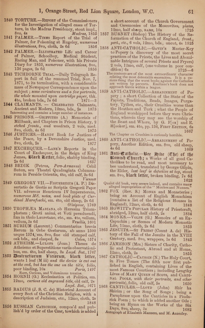 for the Investigation of alleged cases of Tor- ture, in the Madras Presidency, stout impl., 8vo, 48 Madras, 1855 PALMER.—Timgs Report of the Trial of Palmer, for Poisoning at Rugeley, numerous illustrations, 8vo, cloth, 2s 6d 1856 , 1842 PALMER.—Itivustratep Life and Career of Palmer, Schoolboy, Medical Student, Racing Man, and Poisoner, with his Private Diary for 1855, numerous illustrations, 8vo, 136 pages, 2s 6d 1856 TICHBORNE Triau.—Daily Telegraph Re- port in full of the resumed Trial, Nov. 7, 1871, to its termination, with a considerable mass of Newspaper Correspondence upon the subject ; some caricatures and a few portraits, the whole mounted upon cartridge paper, thk. 4to, broken bds., 7s 6d 1871—3 CLAIMANTS. — CELEBRATED Claimants, Ancient and Modern, 12mo, bds., 28 1873 Interesting and contains a large number of instances. 1841 1843 Millbank, and Chapters in Prison History, 2 etched fronts., and woodcuts, 2 vols, med. 8vo, cloth, 4s 6d 1875 the Peace, by a Devonshire Justice, med. 8vo, cloth, 2s 1877 Court of Exchequer, in the Reign of King James, @lack wetter, folio, shabby binding, 2s 6d 1657 1848 BEDIK (Petrus, Pers-Armenus) Cehil - Sutun, seu Theatri Quadraginta Columna- rum in Perside Orientis, 4to, old calf, 3s 6d Vienne sertatio de Gestis ac Scriptis Gregorii Papz VII. adversus Henricum IV Imperatorem, numerous MS. notes, and book plate of Car- dinal Marafoschi, sm. 4to, old sheep, 2s 6d Olisipone, 1769 1850 TROPHASA Mariana, ob Heresim Trium- phatam ; Groti animi, et Voti persoluendi, fixa in tholo Lauretano, etc., sm. 4to, vellum, vellum, 3s 6d Vrsellis, 1601 Rerum in Orbe Gestarum, ab anno 1500 usque 1574,'sm., 8vo, fine old stamped calf, oak bds., and clasped, 38 Colon, 1574 ATHEISM.—Lutors (Joan.) Theses de Atheismo et Superstitione variis observationi- bus, sm. 4to, half sheep, 8s Lugd. Bat., 1767 Mestructiorum Wiriorum, black letter, wants 1 leaf (M iii) and the device is cut out at the end, but has the one on the title, folio, poor binding, 10s Paris, 1497 Rare, Curious, and Voluminous treatise. 1854 HORNII (G.) Ecclesiastica et Politica, sm. 12mo, curtous old engraved title, old calf, 2s Lugd. Bat., 1671 1855 RADIUS (J. 8S. C. de) Historical Account of ¢ every Sect of the Christian Religion, with a description of Judaism, etc., 12mo, cloth, 28 ~ 1848 1852 1853 lish’d by order of the Czar, towhich is added |  61 and Ceremonies of the Moscovites, plates, 12mo, half sheep, RARE, 10s 1725 BURNET (Bishop) The History of the Re- formation of the Church of England, front., port., etc., 6 vols, 12mo, bds., uncut, 48 1825 ANTI-CATHOLIC.—Gavin’s _Master-Key to Popery (a discovery of the most secret practices of the Priests, the Lives and Abomi- nable Intrigues of several Priests and Fryers) 2 vols, 12mo, calf, (one volume in poor con- 1857 1858 dition) 6s 1725—6 The contents are of the most extraordinary character relating the most detestable enormities. Itis a cu- rious thing that the worst books against the Catholics are written by perverts. Emiliane’s book does not approach Gavin within a league. ANTI-CATHOLIC.—ArralGnmentT of Pos pery ; a short Collection of the State of the Papists, Traditions, Beads, Images, Purga- tory, Tythes, etc., their Cruelties worse than the Heathen and Turk ; what the People of England worshipped before they were Chris- tians, wherein they may see the worship of the Beast and Whore, by G. F{ox] and E. H[ooker], sm. 4to, pp. 186, Frrst Eprtron, 68 LGC The Chapter on Cruelties is curiously horrible. ANTI-CATHOLIC.—ARRAIGNMENT of Pos pery, Another Edition, sm. 8vo, old sheep, 4s 6d 1669 Anti-Catholic—Bee Mive (Che) of the Romish Church; a Worke of all good Ca- tholikes to be read, and most necessary to bee understood, translated by George Gilpin, the Elder, last leaf is defective at top, stout sm. 8vo, blark letter, broken binding, 7s 6d 1623 Quaint old book, very severe indeed, and contains many alleged improprieties of the ‘‘ Monkesand Nunnes.”’ 1862 FOX (Rev. S.) Monks and Monasteries : being an Account of English Monachism (contains a list of the Religious Houses in England), 12mo, cloth, 4s 6d 1848 HOWIT'’s Porunar History of Priestcraft, abridged, 12mo, half cloth, 2s 1834 MONKS.—Vo.pr (G.) Memoirs of an Ex- Capuchin ; or Scenes of Modern Monastic Life, 12mo, cloth, 2s 6d 1853 JESUITS.—Sr Priest (Count A. de) His- tory of the Fall of the Jesuits in the XVIII Century, med. 8vo, wrappers, 1s 6d 1845 JAMESON (Mrs.) Sisters of Charity, Catho- lic and Protestant, Abroad and at Home, 12mo, cloth, 2s ; 1855 CATHOLIC—Caussin (N.) The Holy Court, in Five Tomes (The fifth now first pub- lished in English, containing Lives of the most Famous Courtiers ; including Lengthy Lives of MARY QUEEN of Scots, and CarRpI- NAL POOLE, with their portraits, and other portraits), folio, old calf, 5s 1650 CANTICLES.—Ltioyp (John) Shir ha Shirim ; or the Song of Songs ; being a Paraphrase upon the Canticles ina Pinda- rick Poem ; to which is added another Ode ; being an Hymn on the Works of the Six Days, 8vo, sheep, 38 1682 Autograph of Elizabeth Manners, and M. Annesley. 1859 1860 1861 1863 1864 1865 1866 1867 1868 