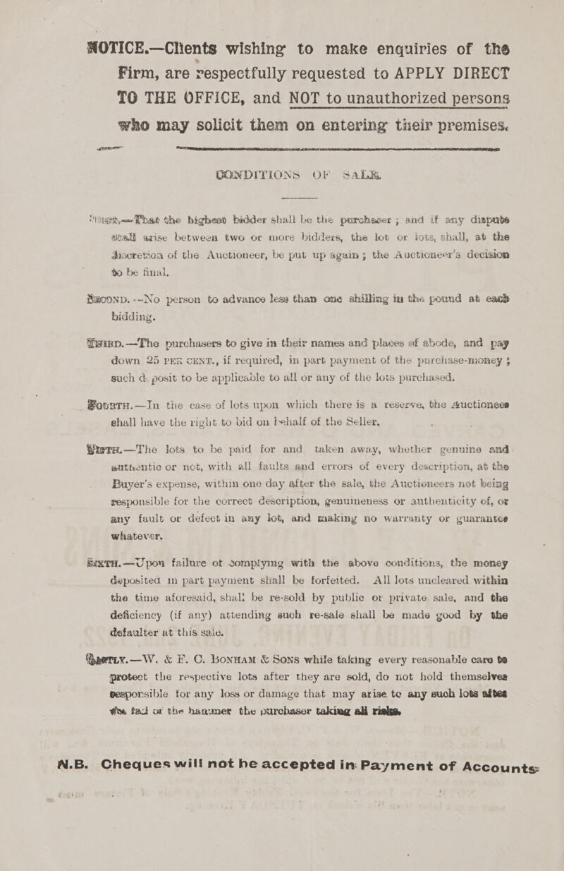 WOTICE.—Clients wishing to make enquiries of the Firm, are respectfully requested to APPLY DIRECT TO THE OFFICE, and NOT to unauthorized persons who may solicit them on entering their premises. (snr  CONDITIONS OF SaL&amp;  ‘NOt’ the bighesd bidder shall be the purchaser ; and if any dispube sitet arise between two or more bidders, the lot or lots, shall, at the discretion of the Auctioneer, be put up again; the Auctioneer’s decision 0 be final, Smoonp.-~No person to advance less than one shilling im the pound ab esac} bidding. ®eirp.—-The purchasers to give in their names and places of abode, and pay down 25 PER CENT., if required, in part payment of the purchase-money ; such d. posit to be applicable to all or any of the lots purchased. ®oorTH.—In the case of lots upon which there is a reserve, the Auctionees shall have the right to bid on behalf of the Selier, Yrera.—The lots to be paid for and taken away, whether genuine and wuthentie or net, with all faults and errors of every description, at the Buyer’s expense, within one day after the sale, the Auctioneers net being responsible for the correct description, genumeness or authenticity ef, ot any fault or defect in any lot, and making no warranty or guarantee whatever. kl%TH.—CUpon failure of somplyimg with the above conditions, the money deposited im part payment shall be forfeited. All lots uncleared within the time aforesaid, shal: be re-sold by public or private. sale, and the deficiency (if any) attending such re-sale shall be made good by the @efaulter at this saie. @eerty.—W. &amp; F.C. honuam &amp; Sons while taking every reasonable care bo protect the respective lots after they are sold, do not hold themselveg gesporsible for any loss or damage that may arise te any such lots aftes @n tad ot the hagumer the purchaser takiag ali riske N.B. Cheques will not he accepted in Payment of Accounts ‘