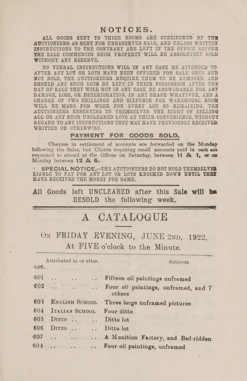 NOTICES. ALL GOODS SENT TO THESE ROOMS ARE CONSIDERED BY TH AUCTIONEERS AS SENT FOR UNRESERVED SALE, AND UNLESS WRITTEN INSTRUCTIONS TO THE CONTRARY ARE LEFT IN THE OFFICE BEIORE THE SALE COMMENCES SUCH PROPERTY Will BE ABSOLUTELY SOLD WITHOUT ANY RESERVE, NO VERBAL INSTRUCTIONS WILL IN ANY CASE BE ATTENDED TC. AFTER ANY LOT OR LOTS HAVE BEEN OFFERED FOR SALE ONCE AND WOT SOLD, THE AUCTIONEERS REQUIRE THEM TO BE REMOVED, AND SHOULD ANY SUCH LOTS BE LEFT IN THEIR POSSESSION AFTER THE DAY OF SALE THEY WILE NOT IN ANY CASE BE ANSWERABLE FOR ANY DAMAGE, LOSS, OR DETERIORATION, IN ANY SHAPE WHATEVER, AND A CHARGE OF TWO SHILLINGS AND SIXPENCE FOR WAREHOUSE ROOM WILL BE MADE PER WEEK FOR EVERY LOT SO REMAINING, THE AUCTIONEERS RESERVING TO THEMSELVES THE RIGHT OF SELLING ‘ALL OR ANY SUCH UNCLEARED LOTS AT THEIR CONVENIENCE, WITHOUT REGARD TO ANY INSTRUCTIONS THEY MAY HAVE PREVIOUSLY RECEIVED WRITTEN OR OTHERWISE. PAYMENT FOR GOODS SOLD. Cheques in settlement of accounts are forwarded on the Mondap following the Sales, but Clients requiring small accounts paid in cash are requested to attend at the Offices on Saturday, between 11 &amp; 1, oF on Monday between 12 &amp; G6. * SPECIAL NOTICE.—THE AUCTIONEERS DO NOT HOLD THEMSELVES LIABLE TO PAY FOR ANY LOT OR LOTS KNOCKED DOWN UNTIL THEY HAVE RECEIVED THE MONEY FOR SAME, All Goods left UNCLEARED after this Sale will ba | RESOLD the following’ week. NN eee A CATALOGUE On FRIDAY EVENING, JUNE 2np, 1922, At FIVE o’clock to the Minnte    Attributed to or after, Subjects ‘LOT, SC See oe .. Fifteen oil'paintings unframed ‘GO2 2 is .. Four oil paintings, unframed, and 7 others 603 EncLisH Scuoon Three large unframed pictures 604 JIvrautan ScuHoot Four ditto 605 %Dirro .. .. Ditto lot 606 Dirro .. .. Ditto lot ‘BOT >. “: .. A Munition Factory, and Bed-ridden $03... wh -- Four oil paintings, unframed