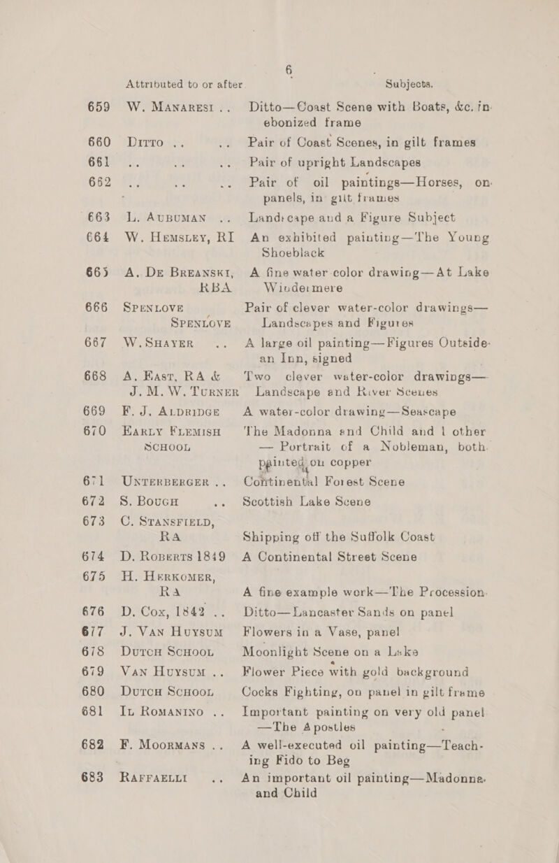 659 660 661 662 663 664 666 667 668 669 670 671 672 673 674 675 676 677 678 679 680 681 682 683 W. MANARESI .. Ditto .. L. AUBUMAN W. Hemstey, RI A. DE BreansktI, RBA SPENLOVE SPENLOVE W.SHAYER A, Fast, RA &amp; F. J. ALDRIDGE EarRLy FLEMISH SCHOOL UNTERBERGER .. S. BoucH C. STANSFIELD, RA D. Roperts 1849 H. Herxomer, Ra DiCox, 18e2 2. J. VAN Huysum DutcoH ScHooL Van Huysum .. DutcH ScHoon In RoMANINO . F. MoorMAns .. Subjects. Ditto—Coast Scene with Boats, &amp;c. jn. ebonized frame Pair of Coast Scenes, in gilt frames Pair of upright Landscapes Pair of oil paintings—Horses, on panels, in giit frames Land: cape aud a Figure Subject An exhibited painting—The Young Shoeblack A fine water color drawing—At Lake W inde: mere Pair of clever water-color drawings— Landscapes and Figures A large oil painting— Figures Outside: an Inn, signed Two clever water-cclor drawings— Landscape and River Scenes A water-color drawing —Seascape The Madonna and Child and 1 other — Portrait of a Nobleman, both. peinted Ou copper Continental Forest Scene Scottish Lake Scene Shipping off the Suffolk Coast A Continental Street Scene A fine example work—The Procession. Ditto— Lancaster Sands on panel Flowers in a Vase, panel Moonlight Scene on a Like Flower Piece with gold background Cocks Fighting, ou panel in gilt frame Important painting on very old panel —The 4 postles A well-executed oil Pant create ing Fido to Beg An important oil painting—Madonne. and Child
