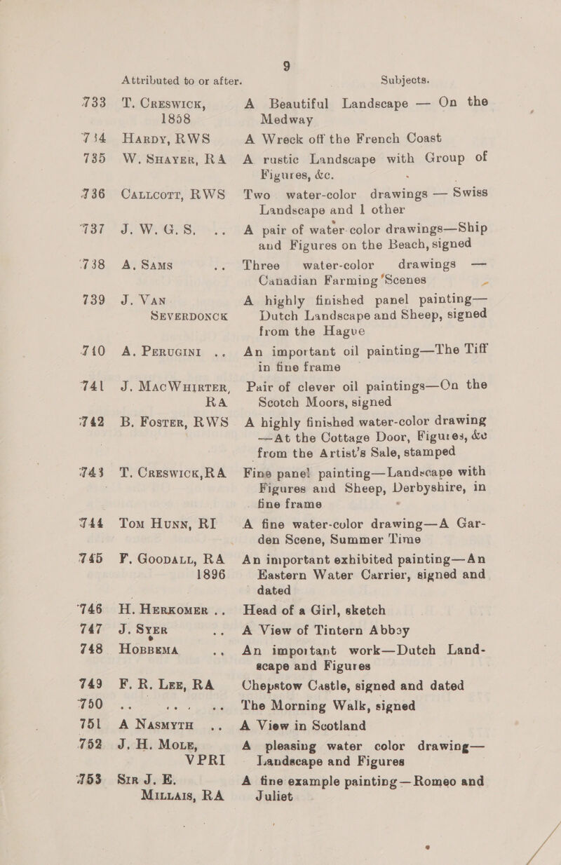433 734 735 J 36 038 739 410 7Al 9 42 745 746 747 748 749 750 751 752 453 Attributed to or after. T.. Creswick, 1858 Harpy, RWS Ww. SHAYER, RA Catucort, RWS J. W.G.S, A, SAMs J. VAN SEVERDONCK A. PERUGINI J. MacWHirTER, RA B, Foster, RWS T. Creswick,RA Tom Hunn, RI F. Goopatt, RA 1896 H. HERKOMER .. ris SYER HoBBEMA F. R. Lez, RA A NasmytH J, H. Mote, VPRI Sir J. E. Miuuais, RA 9 Subjects. A Beautiful Landscape — On the Medway A Wreck off the French Coast A rustic Landscape with Group of Figures, dc. : . Two water-color drawings — Swiss Landscape and | other A pair of water-color drawings—Ship and Figures on the Beach, signed Three water-color drawings — Canadian Farming ‘Scenes a A highly finished panel painting— Dutch Landscape and Sheep, signed from the Hagve An important oil painting—The Tiff in fine frame Pair of clever oil paintings—On the Scotch Moors, signed A highly finished water-color drawing ——At the Cottage Door, Figures, de from the Artist’s Sale, stamped Fine pane! painting— Landscape with Figures and Sheep, Derbyshire, in fine frame : | A fine water-culor drawing—A Gar- den Scene, Summer Time An important exhibited painting—An Kastern Water Carrier, signed and — dated Head of a Girl, sketch . A View of Tintern Abbsy An important work—Dutch Land- scape and Figures Chepstow Castle, signed and dated The Morning Walk, signed A View in Scotland A pleasing water color drawing— Jandacape and Figures i A tine example painting — Romeo and Juliet