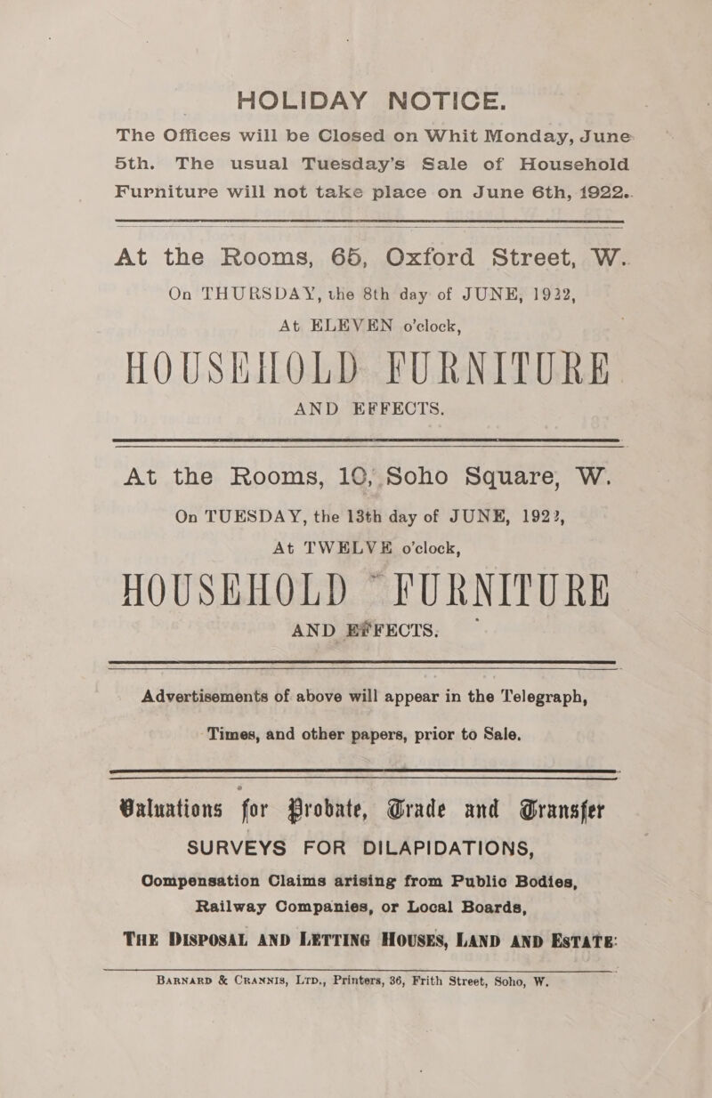 HOLIDAY NOTICE. The Offices will be Closed on Whit Monday, June oth. The usual Tuesday’s Sale of Household Furniture will not take place on June 6th, 1922..  At the Rooms, 65, Oxford Street, W.. On THURSDAY, the 8th day of JUNE, 1922, At ELEVEN o’clock, HOUSHIHOLD FURNITURE. AND EFFECTS. At the Rooms, 10, Soho Square, W. On TUESDAY, the 13th day of JUNE, 192), At TWELVE o'clock, HOUSEHOLD ~ FURNITURE AND EFFECTS. Advertisements of above will appear in the Telegraph, Times, and other papers, prior to Sale.  Valuations for Probate, Grade and Gransfer SURVEYS FOR DILAPIDATIONS, Compensation Claims arising from Public Bodies, Railway Companies, or Local Boards, THE DISPOSAL AND LETTING HOUSES, LAND AND EsTATE: BARNARD &amp; CrANnNIS, Lrp., Printers, 36, Frith Street, Soho, W.