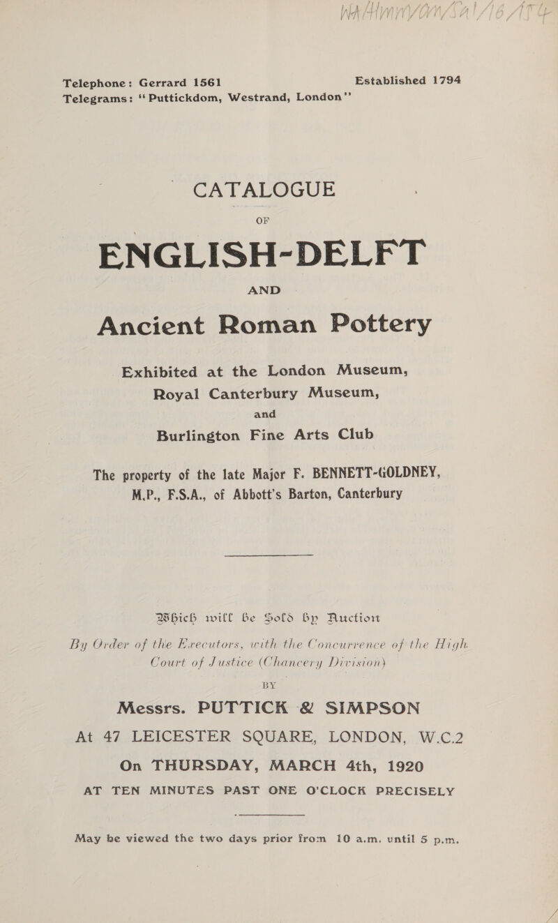 Telephone: Gerrard 1561 Established 1794 Telegrams: ‘ Puttickdom, Westrand, London”’ CATALOGUE ENGLISH-DELFT Ancient Roman Pottery Exhibited at the London Museum, Royal Canterbury Museum, and Burlington Fine Arts Club The property of the late Major F. BENNETT-GOLDNEY, M.P., F.S.A., of Abbott’s Barton, Canterbury Bbich will Be Sold Bp Auctiow By Order of the Executors, with the Concurrence of the High Court of Justice (Chancery Division) BY Messrs. PUTTICK &amp; SIMPSON At 47 LEICESTER SQUARE, LONDON, W.C.2 On THURSDAY, MARCH 4th, 1920 AT TEN MINUTES PAST ONE O'CLOCK PRECISELY May be viewed the two days prior from 10 a.m. until 5 p.m.