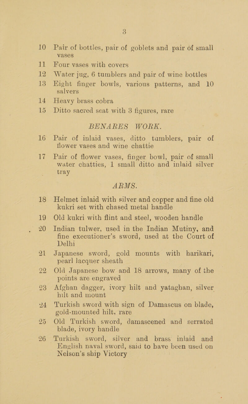 10 bla 12 13 14 15 16 1 18 19 20 21 22 24 25 3 Pair of bottles, pair of goblets and pair of small vases Four vases with covers Water jug, 6 tumblers and pair of wine bottles Hight finger bowls, various patterns, and 10 salvers Heavy brass cobra Ditto sacred seat with 3 fieures, rare BHNARES WORK. Pair of inlaid vases, ditto tumblers, pair of flower vages and wine chattie Pair of flower vases, finger bowl, pair of small water chatties, 1 small ditto and inlaid silver tray ARMS. Helmet inlaid with silver and copper and fine old kukri set with chased metal handle Old kukri with flint and stee], wooden handle Indian tulwer, used in the Indian Mutiny, and fine executioner’s sword, used at the Court of Delhi Japanese sword, gold mounts with harikari, pearl lacquer sheath Old Japanese bow and 18 arrows, many of the points are engraved Afghan dagger, ivory hilt and yataghan, silver hilt and mount Turkish sword with sign of Damascus on blade, gold-mounted hilt, rave Old Turkish sword, damascened and serrated blade, ivory handle Turkish sword, silver and brass inlaid and English naval sword, said to have been used on Nelson’s ship Victory