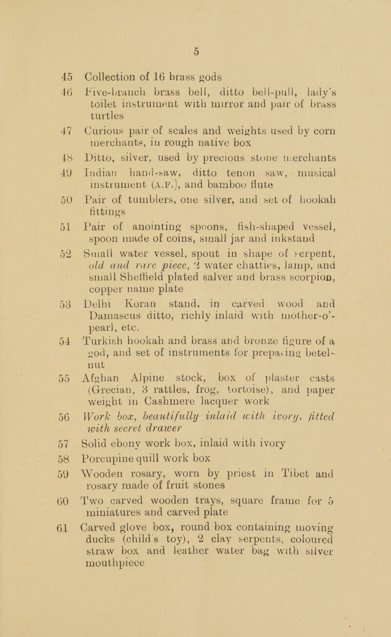 45 46 Ejr bo Io 5 Collection of 16 brass gods Five-branch brass bell, ditto bell-pull, lady’s toilet instrument with mirror and pair of brass turtles Curious pair of scales and weights used by corn werchants, 1m rough native box Ditto, silver, used by precious stone tnerchants Indian hand-saw, ditto tenon saw,» musical instrument (A.F.), and bamboo flute Pair of tumblers, one silver, and set of hookah fittings Pair of anoimting spoons, fish-shaped vessel, spoon made of coins, small jar and inkstaud Small water vessel, spout in shape of serpent, old and rare pvece, water chatties, lamp, and small Shetheld plated salver and brass scorpion, copper name plate Delhi Koran stand, in carved wood and Damascus ditto, richly inlaid with mother-o’- pearl, etc. Turkish hookah and brass and bronze figure of a cod, and set of instruments for prepa.ing betel-. nut Afehan Alpine stock, box of plaster - casts (Grecian, 3 rattles, frog, tortoise), and paper weight in Cashmere lacquer work Work box, beautifully mlaid with ivory, fitted with secret drawer Solid ebony work box, inlaid with ivory Porcupine quill work box Wooden rosary, worn by priest in Tibet and rosary made of fruit stones Two carved wooden trays, square frame for 5 miniatures and carved plate Carved glove box, round box containing moving ducks (childs toy), 2 clay serpents, coloured straw box and leather water bay with silver mouthpiece
