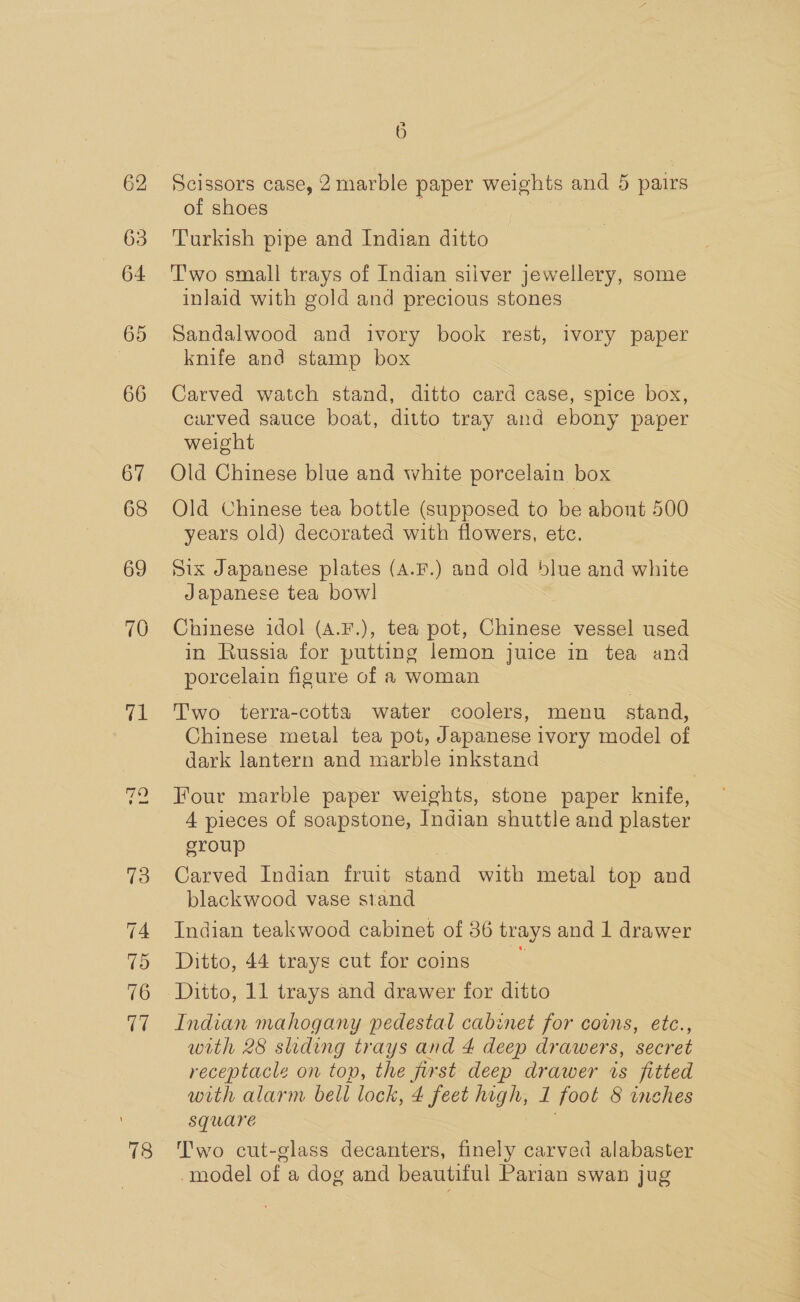62 63 «664 65 66 67 68 69 70 fhe 78 6 Scissors case, 2marble paper weights and 5 pairs of shoes Turkish pipe and Indian ditto T'wo small trays of Indian silver jewellery, some inlaid with gold and precious stones Sandalwood and ivory book rest, ivory paper knife and stamp box Carved watch stand, ditto card case, spice box, carved sauce boat, ditto tray and ebony paper weight Old Chinese blue and white porcelain box Old Chinese tea bottle (supposed to be about 500 years old) decorated with flowers, etc. Six Japanese plates (A.F.) and old blue and white Japanese tea bowl Chinese idol (A.F.), tea pot, Chinese vessel used in Russia for putting lemon juice in tea and porcelain figure of a woman Two terra-cotta water coolers, menu stand, Chinese metal tea pot, Japanese ivory model of dark lantern and marble inkstand Four marble paper weights, stone paper knife, 4 pieces of soapstone, Indian shuttle and plaster sroup } Carved Indian fruit stand with metal top and blackwood vase stand Indian teakwood cabinet of 36 trays and 1 drawer Ditto, 44 trays cut for coins ‘ Ditto, 11 trays and drawer for ditto Indian mahogany pedestal cabinet for coins, ete., with 28 siding trays and 4 deep drawers, secret receptacle on top, the first deep drawer is fitted with alarm bell lock, 4 feet high, 1 foot &amp; inches Square iis T'wo cut-glass decanters, finely carved alabaster -model of a dog and beautiful Parian swan jug