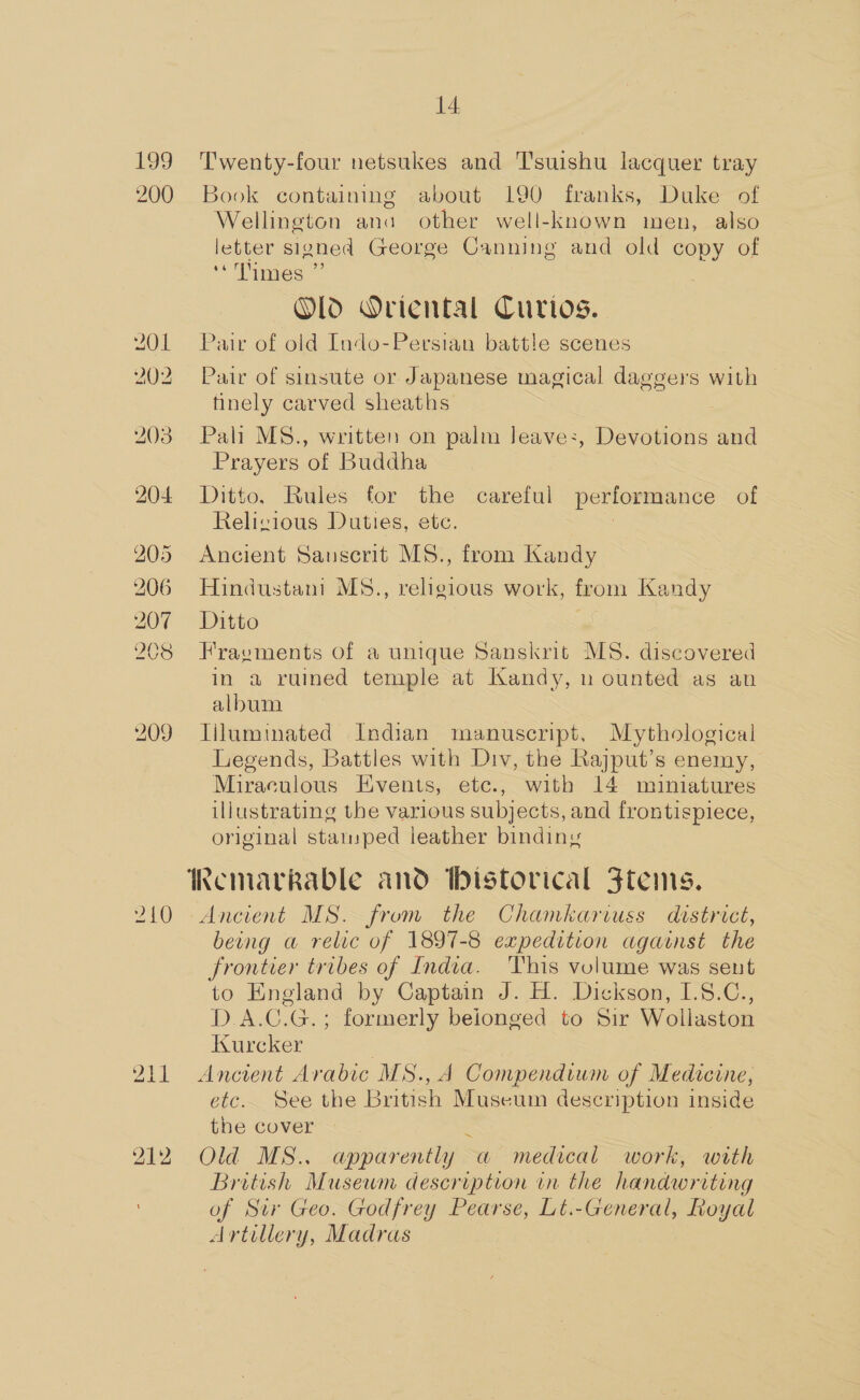 199 200 204 205 206 207 208 209 210 211 212 14 Twenty-four netsukes and Tsuishu lacquer tray Book containing about 190 franks, Duke of Wellington ana other well-known men, also letter signed George Canning and old copy of “Times ” | Old Oriental Curios. Pair of old Indo-Persian battle scenes Pair of sinsute or Japanese magical daggers with finely carved sheaths Pali MS., written on palm Jeave:, Devotions and Prayers of Buddha Ditto, Rules for the careful performance of Relizious Duties, etc. 2 Ancient Sanscrit MS., from Kandy Hindustani MS., religious work, from Kandy Ditto Fraevments of a unique Sanskrit MS. discovered in a ruined temple at Kandy, n ounted as an album liluminated Indian manuscript. Mythological Legends, Battles with Div, the Rajput’s enemy, Miraculous Events, etc., with 14 muniatures illustrating the various subjects, and frontispiece, original stamped leather binding Ancient MS. from the Chamkariuss district, beng a relic of 1897-8 expedition against the frontier tribes of India. This volume was sent to England by Captain J. H. Dickson, I.8.C., D.A.C.G.; formerly beionged to Sir Wollaston Kurcker | Ancient Arabic MS., A Compendium of Medicine, etc. See the British Museum description inside the cover 4 Old MS.. apparently a medical work, with British Musewm description in the handwriting of Sur Geo. Godfrey Pearse, Lt.-General, Royal Artillery, Madras