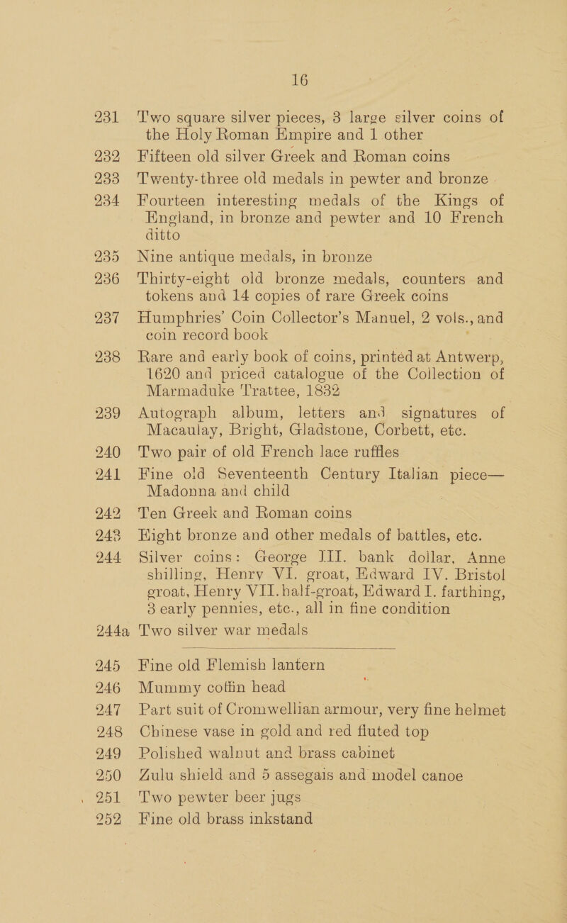 231 232 233 234 235 236 237 238 239 240 241 244 244a, 245 246 247 248 249 250 252 16 T'wo square silver pieces, 3 large silver coins of the Holy Roman Empire and 1 other Fifteen old silver Greek and Roman coins T'wenty-three old medals in pewter and bronze - Fourteen interesting medals of the Kings of Engiand, in bronze and pewter and 10 French ditto Nine antique medals, in bronze Thirty-eight old bronze medals, counters and tokens and 14 copies of rare Greek coins Humphries’ Coin Collector’s Manuel, 2 vols., and coin record book Rare and early book of coins, printed at Antwerp, 1620 and priced catalogue of the Collection of Marmaduke Trattee, 1832 Autograph album, letters and signatures of Macaulay, Bright, Gladstone, Corbett, etc. Two pair of old French lace ruffles Fine old Seventeenth Century Italian piece— Madonna and child Ten Greek and Roman coins HKight bronze and other medals of battles, etc. Silver coins: George JII. bank dollar, Anne shilling, Henry VI. groat, Edward IV. Bristol eroat, Henry VII. half-groat, Edward I. farthing, 3 early pennies, etc., all in fine condition Two silver war medals  Fine old Blemish lantern Mummy cothn head Part suit of Cromwellian armour, very fine helmet Chinese vase in gold and red fluted top Polished walnut and brass caoinet Gulu shield and 5 assegais and model canoe T'wo pewter beer jugs Fine old brass inkstand