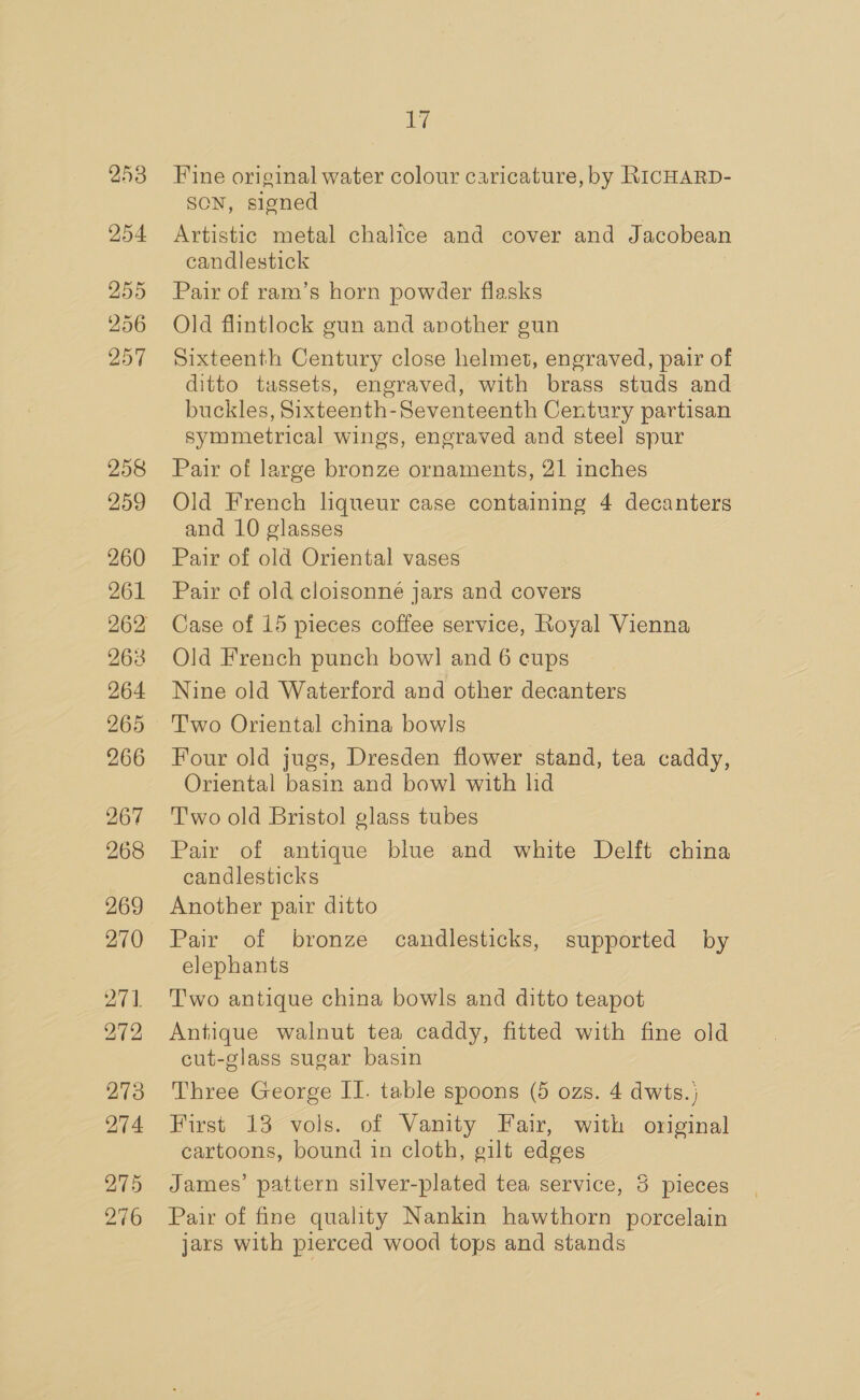 253 254 255 256 257 258 259 260 261 263 264 266 267 268 269 270 271. 272 273 274 275 276 Li Fine original water colour caricature, by RICHARD- SON, signed Artistic metal chalice and cover and Jacobean candlestick Pair of ram’s horn powder flasks Old flintlock gun and another gun Sixteenth Century close helmet, engraved, pair of ditto tassets, engraved, with brass studs and buckles, Sixteenth-Seventeenth Century partisan symmetrical wings, engraved and steel spur Pair of large bronze ornaments, 21 inches Old French liqueur case containing 4 decanters and 10 glasses Pair of old Oriental vases Pair of old cloisonné jars and covers Case of 15 pieces coffee service, Royal Vienna Old French punch bow] and 6 cups Nine old Waterford and other decanters T'wo Oriental china bowls Four old jugs, Dresden flower stand, tea caddy, Oriental basin and bow] with lid T'wo old Bristol glass tubes Pair of antique blue and white Delft china candlesticks Another pair ditto Pair of bronze candlesticks, supported by elephants Two antique china bowls and ditto teapot Antique walnut tea caddy, fitted with fine old cut-glass sugar basin Three George II. table spoons (5 ozs. 4 dwts.} First 13 vols. of Vanity Fair, with original cartoons, bound in cloth, gilt edges James’ pattern silver-plated tea service, 3 pieces Pair of fine quality Nankin hawthorn porcelain jars with pierced wood tops and stands